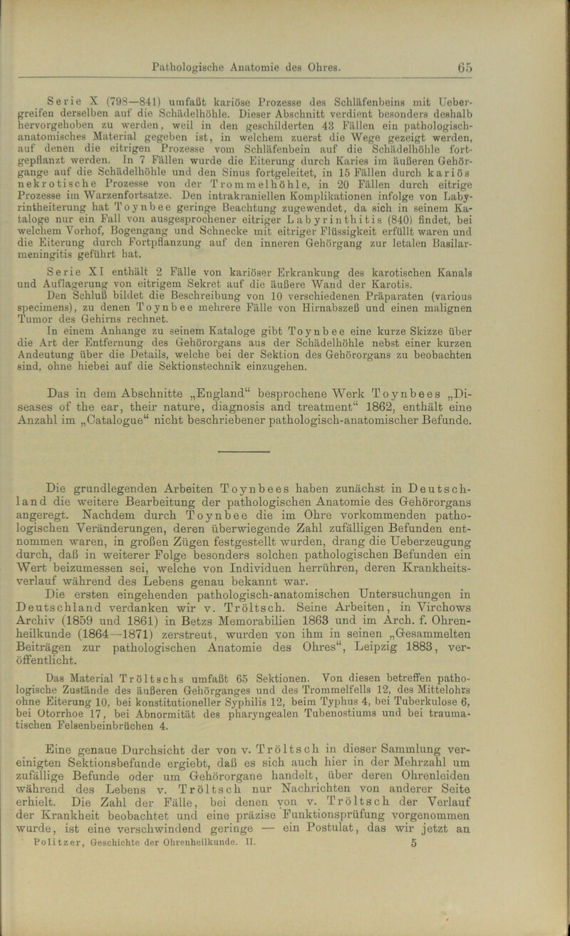 Serie X (798—841) umfaßt kariöse Prozesse des Schläfenbeins mit Ueber- greifen derselben auf die Schädelhöhle. Dieser Abschnitt verdient besonders deshalb hervorgehoben zu werden, weil in den geschilderten 48 Fällen ein pathologisch- anatomisches Material gegeben ist, in welchem zuerst die Wege gezeigt werden, auf denen die eitrigen Prozesse vom Schläfenbein auf die Schädelhöhle fort- gepflanzt werden. In 7 Fällen wurde die Eiterung durch Karies im äußeren Gehör- gange auf die Schädelhöhle und den Sinus fortgeleitet, in 15 Fällen durch kariös nekrotische Prozesse von der Trommelhöhle, in 20 Fällen durch eitrige Prozesse im Warzenfortsatze. Den intrakraniellen Komplikationen infolge von Laby- rintheiterung hat Toynbee geringe Beachtung zugewendet, da sich in seinem Ka- taloge nur ein Fall von ausgesprochener eitriger Labyrinthitis (840) findet, bei welchem Vorhof, Bogengang und Schnecke mit eitriger Flüssigkeit erfüllt waren und die Eiterung durch Fortpflanzung auf den inneren Gehörgang zur letalen Basilar- meningitis geführt hat. Serie XI enthält 2 Fälle von kariöser Erkrankung des karotischen Kanals und Auflagerung von eitrigem Sekret auf die äußere Wand der Karotis. Den Schluß bildet die Beschreibung von 10 verschiedenen Präparaten (various specimens), zu denen Toynbee mehrere Fälle von Hirnabszeß und einen malignen Tumor des Gehirns rechnet. In einem Anhänge zu seinem Kataloge gibt Toynbee eine kurze Skizze über die Art der Entfernung des Gehörorgans aus der Schädelhöhle nebst einer kurzen Andeutung über die Details, welche bei der Sektion des Gehörorgans zu beobachten sind, ohne hiebei auf die Sektionstechnik einzugehen. Das in dem Abschnitte „England“ besprochene Werk Toynbees „Di- seases of the ear, their nature, diagnosis and treatment“ 1862, enthält eine Anzahl im „Catalogue“ nicht beschriebener pathologisch-anatomischer Befunde. Die grundlegenden Arbeiten Toynbees haben zunächst in Deutsch- land die weitere Bearbeitung der pathologischen Anatomie des Gehörorgans angeregt. Nachdem durch Toynbee die im Ohre vorkommenden patho- logischen Veränderungen, deren überwiegende Zahl zufälligen Befunden ent- nommen waren, in großen Zügen festgestellt wurden, drang die Ueberzeugung durch, daß in weiterer Folge besonders solchen pathologischen Befunden ein Wert beizumessen sei, welche von Individuen herrühren, deren Krankheits- verlauf während des Lebens genau bekannt war. Die ersten eingehenden pathologisch-anatomischen Untersuchungen in Deutschland verdanken wir v. Tröltsch. Seine Arbeiten, in Virchows Archiv (1859 und 1861) in Betzs Memorabilien 1863 und im Arch. f. Ohren- heilkunde (1864 —1871) zerstreut, wurden von ihm in seinen „Gesammelten Beiträgen zur pathologischen Anatomie des Ohres“, Leipzig 1883, ver- öffentlicht. Das Material Tröltschs umfaßt 65 Sektionen. Von diesen betreffen patho- logische Zustände des äußeren Gehörganges und des Trommelfells 12, des Mittelohrs ohne Eiterung 10, bei konstitutioneller Syphilis 12, beim Typhus 4, bei Tuberkulose 6, bei Otorrhoe 17, bei Abnormität des pharyngealen Tubenostiums und bei trauma- tischen Felsenbeinbrüchen 4. Eine genaue Durchsicht der von v. Tröltsch in dieser Sammlung ver- einigten Sektionsbefunde ergiebt, daß es sich auch hier in der Mehrzahl um zufällige Befunde oder um Gehörorgane handelt, über deren Ohrenleiden während des Lebens v. Tröltsch nur Nachrichten von anderer Seite erhielt. Die Zahl der Fälle, bei denen yon v. Tröltsch der Verlauf der Krankheit beobachtet und eine präzise Funktionsprüfung vorgenommen wurde, ist eine verschwindend geringe — ein Postulat, das wir jetzt an Politzer, Geschichte der Ohrenheilkunde. II. 5
