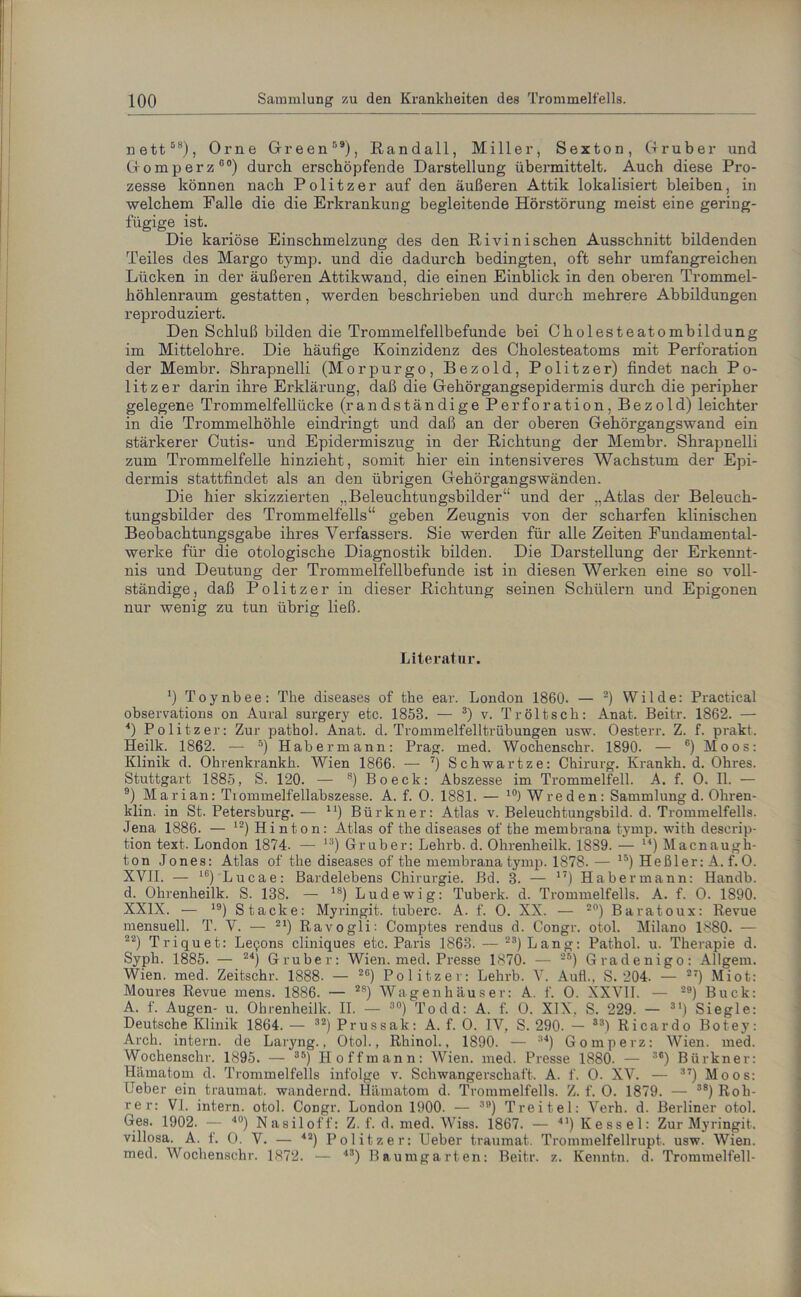 nett58), Orne Green59), Randall, Miller, Sexton, (trüber und Gomperz00) durch erschöpfende Darstellung übermittelt. Auch diese Pro- zesse können nach Politzer auf den äußeren Attik lokalisiert bleiben, in welchem Falle die die Erkrankung begleitende Hörstörung meist eine gering- fügige ist. Die kariöse Einschmelzung des den Rivini sehen Ausschnitt bildenden Teiles des Margo tymp. und die dadurch bedingten, oft sehr umfangreichen Lücken in der äußeren Attikwand, die einen Einblick in den oberen Trommel- höhlenraum gestatten, werden beschrieben und durch mehrere Abbildungen reproduziert. Den Schluß bilden die Trommelfellbefunde bei Cholesteatombildung im Mittelohre. Die häufige Koinzidenz des Cholesteatoms mit Perforation der Membr. Shrapnelli (Morpurgo, Bezold, Politzer) findet nach Po- litzer darin ihre Erklärung, daß die Gehörgangsepidermis durch die peripher gelegene Trommelfellücke (randständige Perforation, Bezold) leichter in die Trommelhöhle eindringt und daß an der oberen Gehörgangswand ein stärkerer Cutis- und Epidermiszug in der Richtung der Membr. Shrapnelli zum Trommelfelle hinzieht, somit hier ein intensiveres Wachstum der Epi- dermis stattfindet als an den übrigen Gehörgangswänden. Die hier skizzierten „Beleuchtungsbilder“ und der „Atlas der Beleuch- tungsbilder des Trommelfells“ geben Zeugnis von der scharfen klinischen Beobachtungsgabe ihres Verfassers. Sie werden für alle Zeiten Fundamental- werke für die otologische Diagnostik bilden. Die Darstellung der Erkennt- nis und Deutung der Trommelfellbefunde ist in diesen Werken eine so voll- ständige, daß Politzer in dieser Richtung seinen Schülern und Epigonen nur wenig zu tun übrig ließ. Literatur. *) Toynbee: The diseases of the ear. London 1860. — 2) Wilde: Practical observations on Aural surgery etc. 1858. — 3) v. Tr ölt sch: Anat. Beitr. 1862. — 4) Politzer: Zur patkoh Anat. d. Trommelfelltrübungen usw. Oesterr. Z. f. prakt. Heilk. 1862. — 5) Habermann: Prag. med. Wochenschr. 1890. — 6) Moos: Klinik d. Ohrenkrankh. Wien 1866. — 7) Schwartze: Chirurg. Krankli. d. Ohres. Stuttgart 1885, S. 120. — 8) Bo eck: Abszesse im Trommelfell. A. f. O. II. — 9) Marian: Ttommelfellabszesse. A. f. O. 1881. — 10) Wreden: Sammlung d. Ohren- klin. in St. Petersburg. — n) Bür kn er: Atlas v. Beleuchtungsbild. d. Trommelfells. Jena 1886. — 12) Hi nton: Atlas of the diseases of the membrana tymp. with descrip- tion text. London 1874. — 1S) Gruber: Lehrb. d. Ohrenheilk. 1889. — u) Macnaugh- ton Jones: Atlas of the diseases of the membrana tymp. 1878. — 15) Heßler: A. f. O. XVII. — 16) Lucae: Bardelebens Chirurgie. Bd. 3. — 17) Habermann: Handb. d. Ohrenheilk. S. 138. — 18) Lud ewig: Tuberk. d. Trommelfells. A. f. 0. 1890. XXIX. — 19) Stacke: Myringit. tuberc. A. f. 0. XX. — 20) Baratoux: Revue mensuell. T. V. — 21) Ravogii: Comptes rendus d. Congr. otol. Milano 1880. — 22) Triquet: Le^ons cliniques etc. Paris 1863. — 23) Lang: Pathol. u. Therapie d. Syph. 188 5. — 24) Gruber: Wien. med. Presse 1870. — 25) Gradenigo: Allgenn Wien. med. Zeitschr. 1888. — 2G) Politzer: Lehrb. V. Aull., S. 204. — 27) Miot: Moures Revue mens. 1886. — 2S) Wagenhäuser: A. f. O. XXVII. — 29) Buck: A. f. Augen- u. Ohrenheilk. II. — 30) Todd: A. f. 0. XIX, S. 229. — 31) Siegle: Deutsche Klinik 1864. — 32) Prussak: A. f. 0. IV, S. 290. — 33) Ricardo Botey: Arch. intern, de Laryng., Otol., Rhinol., 1890. — 34) Gomperz: Wien. med. Wochenschr. 1895. — 35) H offmann: Wien. med. Presse 1880. — s#) Biirkner: Hämatom d. Trommelfells infolge v. Schwangerschaft. A. f. 0. XV. — 37) Moos: Lieber ein traumat. wandernd. Hämatom d. Trommelfells. Z. f. 0. 18 79. — 38) Roh- re r: VI. intern, otol. Congr. London 1900. — 39) Treitel: Verh. d. Berliner otol. Ges. 1902. — l0) Nasiloff: Z. f. d. med. WTiss. 1867. — 41) Kessel: Zur Myringit. villosa. A. f. 0. V. — 42) Politzer: lieber traumat. Trommelfellrupt. usw. Wien, med. Wochenschr. 1872. — ’13) Baumgarten: Beitr. z. Kenntn. d. Trommelfell-