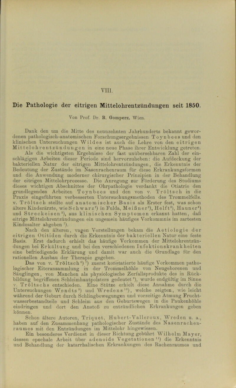 Die Pathologie der eitrigen Mittelohrentzündungen seit 1850. Von Prof. Dr. B. Gomperz, Wien. Dank den um die Mitte des neunzehnten Jahrhunderts bekannt gewor- denen pathologisch-anatomischen Forschungsergebnissen Toynbees und den klinischen Untersuchungen Wildes ist auch die Lehre von den eitrigen Mittelohrentzündungen in eine neue Phase ihrer Entwicklung getreten. Als die wichtigsten Ergebnisse der fast unübersehbaren Zahl der ein- schlägigen Arbeiten dieser Periode sind hervorzuheben: die Aufdeckung der bakteriellen Natur der eitrigen Mittelohrentzündungen, die Erkenntnis der Bedeutung der Zustände im Nasenrachenraum für diese Erkrankungsformen und die Anwendung moderner chirurgischer Prinzipien in der Behandlung der eitrigen Mittelohrprozesse. Die Anregung zur Förderung des Studiums dieses wichtigen Abschnittes der Ohrpathologie verdankt die Otiatrie den grundlegenden Arbeiten Toynbees und den von v. Tröltsch in die Praxis eingeführten verbesserten Untersuchungsmethoden des Trommelfells, v. Tröltsch stellte auf anatomischer Basis als Erster fest, was schon ältere Kinderärzte, wie Schwarz1) in Fulda, Meißner2), Helft3), Hauner4) und Streck eisen 5), aus klinischen Symptomen erkannt hatten, daß eitrige Mittelohrentzündungen ein ungemein häufiges Vorkommnis im zartesten Kindesalter abgeben 7). Nach den älteren, vagen Vorstellungen bekam die Aetiologie der eitrigen Otitiden durch die Erkenntnis der bakteriellen Natur eine feste Basis. Erst dadurch erhielt das häufige Vorkommen der Mittelohrentzün- dungen bei Erkältung und bei den verschiedenen Infektionskrankheiten eine befriedigende Erklärung und damit war auch die Grundlage für den rationellen Ausbau der Therapie gegeben. Das von v. Tröltsch0)7) zuerst konstatierte häufige Vorkommen patho- logischer Eiteransammlung in der Trommelhöhle von Neugeborenen und Säuglingen, von Manchen als physiologische Zerfallsprodukte des in Rück- bildung begriffenen Schleimhautpolsters gedeutet8), wurde endgültig im Sinne v. Tröltschs entschieden. Eine Stütze erhielt diese Annahme durch die Untersuchungen W.endts9) und Wredens10), welche zeigten, wie leicht während der Geburt durch Schlingbewegungen und vorzeitige Atmung Frucht- wasserbestandteile und Schleim aus den Geburtswegen in die Paukenhöhle eindringen und dort den Anstoß zu entzündlichen Erkrankungen geben können. Schon ältere Autoren, Triquet, Hubert-Valleroux, Wreden u. a., haben auf den Zusammenhang pathologischer Zustände des Nasenrachen- raumes mit den Entzündungen im Mittelohr hingewiesen. Ein besonderes Verdienst in dieser Richtung gebührt Wilhelm Mayer, dessen epochale Arbeit über adenoide Vegetationen11) die Erkenntnis und Behandlung der katarrhalischen Erkrankungen des Rachenraumes und