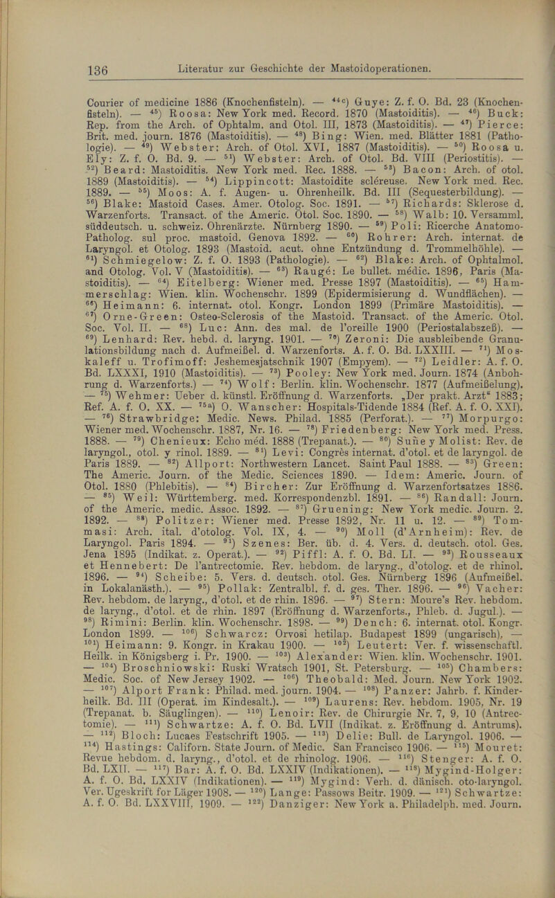 Courier of medicine 1886 (Knochenfisteln). — 44c) Guye: Z. f. 0. Bd. 23 (Knochen- fisteln). — 4S) Roosa: New York med. Record. 1870 (Mastoiditis). — 46) Buck: Rep. from the Arch. of Ophtalm. and Otol. III, 1873 (Mastoiditis). — 47) Pierce: Brit. med. journ. 1876 (Mastoiditis). — 4S) Bing: Wien. med. Blätter 1881 (Patho- logie). — 49) Webster: Arch. of Otol. XVI, 1887 (Mastoiditis). — so) Roosa u. Ely: Z. f. 0. Bd. 9. — 51) Webster: Arch. of Otol. Bd. VIII (Periostitis). — 52) Beard: Mastoiditis. New York med. Rec. 1888. — 53) Bacon: Arch. of otol. 1889 (Mastoiditis). — 54) Lippincott: Mastoidite sclereuse. New York med. Rec. 1889. — B5) Moos: A. f. Augen- u. Ohrenheilk. Bd. III (Sequesterbildung). — 56) Blake: Mastoid Cases. Amer. Otolog. Soc. 1891. — 57) Richards: Sklerose d. Warzenforts. Transact. of the Americ. Otol. Soc. 1890. — 58) Walb: 10. Versamml. süddeutsch, u. Schweiz. Ohrenärzte. Nürnberg 1890. — 59)Poli: Ricerche Anatomo- Patholog. sul proc. mastoid. Genova 1892. — 60) Roh rer: Arch. internat. de Laryngol. et Otolog. 1893 (Mastoid. acut, ohne Entzündung d. Trommelhöhle). — 61) Schmiegelow: Z. f. O. 1893 (Pathologie). — 62) Blake: Arch. of Ophtalmol. and Otolog. Vol. V (Mastoiditis). — 63) Rauge: Le bullet, medic. 1896, Paris (Ma- stoiditis). — 64) Eitelberg: Wiener med. Presse 1897 (Mastoiditis). — 65) Ham- merschlag: Wien. klin. Wochenschr. 1899 (Epidermisierung d. Wundflächen). — 6<s) H eimann: 6. internat. otol. Kongr. London 1899 (Primäre Mastoiditis). — 67) Orne-Green: Osteo-Sclerosis of the Mastoid. Transact. of the Americ. Otol. Soc. Vol. II. — 68) Luc: Ann. des mal. de l’oreille 1900 (Periostalabszeß). — 69) Lenhard: Rev. hebd. d. laryng. 1901. — 7o) Zeroni: Die ausbleibende Granu- lationsbildung nach d. Aufmeißel, d. Warzenforts. A. f. 0. Bd. LXXIII. — 7I) Mos- kaleff u. Trofimoff: Jeshemesjatschnik 1907 (Empyem). — 72) Leidler: A. f. O. Bd. LXXXI, 1910 (Mastoiditis). — 73) Pooley: New York med. Journ. 1874 (Anboh- rung d. Warzenforts.) — 74) Wolf: Berlin, klin. Wochenschr. 1877 (Aufmeißelung). — 75) Wehm er: Ueber d. künstl. Eröffnung d. Warzenforts. „Der prakt. Arzt“ 1883; Ref. A. f. O. XX. — 75a) O. Wanscher: Hospitals-Tidende 1884 (Ref. A. f. O. XXI). — 76) Strawbridge: Medic. News. Philad. 1885 (Perforat.). — 77) Morpurgo: Wiener med. Wochenschr. 1887, Nr. 16. — 78) Friedenberg: New York med. Press. 1888. — 79) Chenieux: Echo med. 1888 (Trepanat.). — 80) Suhey Molist: Rev. de laryngol., otol. y rinol. 1889. — 81) Levi: Congres internat. d’otol. et de laryngol. de Paris 1889. — 82) Allport: Northwestern Lancet. Saint Paul 1888. — 83) Green: The Americ. Journ. of the Medic. Sciences 1890. — Idem: Americ. Journ. of Otol. 1880 (Phlebitis). — 84) Bireher: Zur Eröffnung d. Warzenfortsatzes 1886. — 85) Wen- Württemberg, med. Korrespondenzbl. 1891. — 86) Randall: Journ. of the Americ. medic. Assoc. 1892. — 87) Gruening: New York medic. Journ. 2. 1892. — 88) Politzer: Wiener med. Presse 1892, Nr. 11 u. 12. — 89) Tom- masi: Arch. ital. d’otolog. Vol. IX, 4. — 90) Moll (d’Arnheim): Rev. de Laryngol. Paris 1894. — 91) Szenes: Ber. üb. d. 4. Vers. d. deutsch, otol. Ges. Jena 1895 (Indikat. z. Operat.). — 92) Piffl: A. f. 0. Bd. LI. — 93) Rousseaux et Hennebert: De l’antrectomie. Rev. hebdom. de laryng., d’otolog. et de rhinol. 1896. — 94) Scheibe: 5. Vers. d. deutsch, otol. Ges. Nürnberg 1896 (Aufmeißel, in Lokalanästh.). — 95) Pollak: Zentralbl. f. d. ges. Ther. 1896. — 96) Vacher: Rev. hebdom. de laryng., d’otol. et de rhin. 1896. — 97) Stern: Moure’s Rev. hebdom. de laryng., d’otol. et de rhin. 1897 (Eröffnung d. Warzenforts., Phleb. d. Jugul.). — 98) Rimini: Berlin, klin. Wochenschr. 1898- — ) Dench: 6. internat. otol. Kongr. London 1899. — 106) Schwarcz: Orvosi hetilap. Budapest 1899 (ungarisch), — 101) Heimann: 9. Kongr. in Krakau 1900. — 102) Leutert: Ver. f. wissenschaftl. Heilk. in Königsberg i. Pr. 1900. — 103) Alexander: Wien. klin. Wochenschr. 1901. — J04) Broschniowski: Ruski Wratsch 1901, St. Petersburg. — 105) Chambers: Medic. Soc. of New Jersey 1902. — 106) Theobald: Med. Journ. New York 1902. — 107) Alport Frank: Philad. med. journ. 1904.— 10S) Panzer: Jahrb. f. Kinder- heilk. Bd. III (Operat. im Kindesalt.). — 109) Laurens: Rev. hebdom. 1905, Nr. 19 (Trepanat. b. Säuglingen). — uo) Lenoir: Rev. de Chirurgie Nr. 7, 9, 10 (Antrec- tomie). — ni) Schwartze: A. f. O. Bd. LVII (Indikat. z. Eröffnung d. Antrums). — 112) Bloch: Lucaes Festschrift 1905. — ll3) Delie: Bull, de Laryngol. 1906. — 114) Hastings: Californ. State Journ. of Medic. San Francisco 1906. — m) Mouret: Revue hebdom. d. laryng., d’otol. et de rhinolog. 1906. — 116) Stenger: A. f. O. Bd. LX11. — 117) Bar: A. f. O. Bd. LXXIV (Indikationen). — ns) Mygind-Holger: A. f. O. Bd. LXXIV (Indikationen). — n0) Mygind: Verh. d. dänisch, oto-laryngol. Ver. Ugeskrift for Läger 1908. — ,2°) Lange: Passows Beitr. 1909. — *21) Schwartze: A. f. O. Bd. LXXVIII, 1909. — ,22) Danziger: New York a. Philadelph. med. Journ.