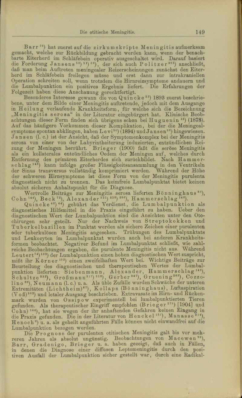 Barr76) hat zuerst auf die zirkumskripte Meningitis aufmerksam gemacht, welche zur Rückbildung gebracht werden kann, wenn der benach- barte Eiterherd im Schläfebein operativ ausgeschaltet wird. Darauf basiert die Forderung Jansens50) 5 1) 6 6), der sich auch Politzer 395) anschließt, daß man beim Auftreten meningealer Reizerscheinungen zunächst den Eiter- herd im Schläfebein freilegen müsse und erst dann zur intrakraniellen Operation schreiten soll, wenn trotzdem die Hirnreizsymptome andauern und die Lumbalpunktion ein positives Ergebnis liefert. Die Erfahrungen der Folgezeit haben diese Anschauung gerechtfertigt. Besonderes Interesse gewann die von Quincke 53) 1893 zuerst beschrie- bene, unter dem Bilde einer Meningitis auftretende, jedoch mit dem Ausgange in Heilung verlaufende Krankheitsform, für welche sich die Bezeichnung „Meningitis serosa“ in der Literatur eingebürgert hat. Klinische Beob- achtungen dieser Form finden sich übrigens schon bei Huguenin ,B) (1878). Auf das häufigere Vorkommen dieser Komplikation, bei der die Meningeal- symptome spontan abklingen, haben Levi56) (1894) und Jansen66) hingewiesen. Jansen (1. c.) ist der Ansicht, daß der Symptomenkomplex bei der Meningitis serosa von einer von der Labyrintheiterung induzierten, entzündlichen Rei- zung der Meningen herrührt. Brieger (1900) faßt die seröse Meningitis als ein kollaterales entzündliches Oedem der Meningen auf, welches durch Entfernung des primären Eiterherdes sich zurückbildet. Nach Hammer- schlag148) kann infolge großer Flüssigkeitsansammlung in den Ventrikeln der Sinus transversus vollständig komprimiert werden. Während der Höhe der schweren Hirnsymptome ist diese Form von der Meningitis purulenta diagnostisch nicht zu trennen. Das keimfreie Lumbalpunktat bietet keinen absolut sicheren Anhaltspunkt für die Diagnose. Wertvolle Beiträge zur Meningitis serosa lieferten Bönninghaus89), Cohn144), Beck73), Alexander 3 2 1) 828) 386), Hammerschlag 148). Quincke 40) 44) gebührt das Verdienst, die Lumbalpunktion als diagnostisches Hilfsmittel in die Praxis eingeführt zu haben. Ueber den diagnostischen Wert der Lumbalpunktion sind die Ansichten unter den Oto- chirurgen sehr geteilt. Nur der Nachweis von Streptokokken und Tuberkelbazillen im Punktat werden als sichere Zeichen einer purulenten oder tuberkulösen Meningitis angesehen. Trübungen des Lumbalpunktats und Leukozyten im Lumbalpunktat wurden auch bei anderen Krankheits- formen beobachtet. Negativer Befund im Lumbalpunktat schließt, wie zahl- reiche Beobachtungen ergaben, die purulente Meningitis nicht aus. Während Leutert74) 132) der Lumbalpunktion einen hohen diagnostischen Wert zuspricht, mißt ihr Körner133) einen zweifelhaften Wert bei. Wichtige Beiträge zur Beurteilung des diagnostischen und therapeutischen Wertes der Lumbal- punktion lieferten: Siebenmann, Alexander, Hammerschlag 14 s), Schultze232), Großmann317)318), Gerber 347), Gruenin g 288), Cozzo- lin o 88), Neumann (1. c.) u. a. Als üble Zufälle wurden Schwäche der unteren Extremitäten (Lichtheim)67), Kollaps (Bönninghaus), Luftaspiration (Voß) 362) und letaler Ausgang beschrieben. Extravasate im Hirn- und Rücken- mark wurden von Ossipow experimentell bei lumbalpunktierten Tieren gefunden. Als therapeutischer Eingriff empfohlen (Brieger-7s) [1904] und Cohn) 144), hat sie wegen der ihr anhaftenden Gefahren keinen Eingang in die Praxis gefunden. Die in der Literatur von Henckel151), Manasse314), He noch8) u. a. als geheilt angeführten Fälle können nicht einwandfrei auf die Lumbalpunktion bezogen werden. Die Prognose der purulenten otitischen Meningitis galt bis vor meh- reren Jahren als absolut ungünstig. Beobachtungen von Macewen90), Barr, Gradenigo, Brieger u. a. haben gezeigt, daß auch in Fällen, in denen die Diagnose einer diffusen Leptomeningitis durch den posi- tiven Ausfall der Lumbalpunktion sicher gestellt war, durch eine Radikal-