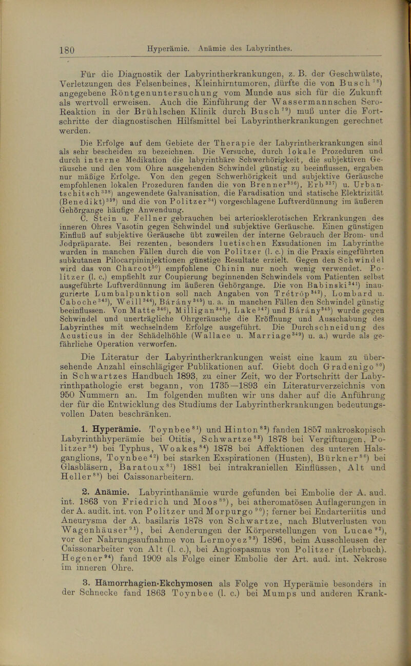 Für die Diagnostik der Labyrintkerkrankungen, z. B. der Geschwülste, Verletzungen des Felsenbeines, Kleinhirntumoren, dürfte die von Busch78) angegebene Röntgenuntersuchung vom Munde aus sich für die Zukunft als wertvoll erweisen. Auch die Einführung der Wassermannschen Sero- Reaktion in der Brühlschen Klinik durch Busch79) muß unter die Fort- schritte der diagnostischen Hilfsmittel bei Labyrintherkrankungen gerechnet werden. Die Erfolge auf dem Gebiete der Therapie der Labyrintherkrankungen sind als sehr bescheiden zu bezeichnen. Die Versuche, durch lokale Prozeduren und durch interne Medikation die labyrinthäre Schwerhörigkeit, die subjektiven Ge- räusche und den vom Ohre ausgehenden Schwindel günstig zu beeinflussen, ergaben nur mäßige Erfolge. Von den gegen Schwerhörigkeit und subjektive Geräusche empfohlenen lokalen Prozeduren fanden die von Brenner338), Erb 337) u. Urban- tschitsch 338) angewendete Galvanisation, die Earadisation und statische Elektrizität (Benedikt) 339) und die von Politzer31) vorgeschlagene Luftverdünnung im äußeren Gehörgange häufige Anwendung. C. Stein u. Fellner gebrauchen bei arteriosklerotischen Erkrankungen des inneren Ohres Vasotin gegen Schwindel und subjektive Geräusche. Einen günstigen Einfluß auf subjektive Geräusche übt zuweilen der interne Gebrauch der Brom- und Jodpräparate. Bei rezenten, besonders luetischen Exsudationen im Labyrinthe wurden in manchen Fällen durch die von Politzer (1. c.) in die Praxis eingeführten subkutanen Pilocarpininjektionen günstige Resultate erzielt. Gegen den Schwindel wird das von Charcot50) empfohlene Chinin nur noch wenig verwendet. Po- litzer (1. c.) empfiehlt zur Coupierung beginnenden Schwindels vom Patienten selbst ausgeführte Luftverdünnung im äußeren Gehörgange. Die von Babinski341) inau- gurierte Lumbalpunktion soll nach Angaben von Tretrop 342), Lombard u. Caboche 343), Weill 344), Bäräny 345) u. a. in manchen Fällen den Schwindel günstig beeinflussen. Von Matte 346), Milligan 348), Lake 347) und Bäräny345) wurde gegen Schwindel und unerträgliche Ohrgeräusche die Eröffnung und Ausschabung des Labyrinthes mit wechselndem Erfolge ausgeführt. Die Durchschneidung des Acusticus in der Schädelhöhle (Wallace u. Marriage 349) u. a.) wurde als ge- fährliche Operation verworfen. Die Literatur der Labyrintherkrankungen weist eine kaum zu über- sehende Anzahl einschlägiger Publikationen auf. Giebt doch Gradenigo80) in Schwartzes Handbuch 1893, zu einer Zeit, wo der Fortschritt der Laby- rinthpathologie erst begann, von 1735—1893 ein Literaturverzeichnis von 950 Kümmern an. Im folgenden mußten wir uns daher auf die Anführung der für die Entwicklung des Studiums der Labj'rintherkrankungen bedeutungs- vollen Daten beschränken. 1. Hyperämie. Toynbee81) und Hinton82) fanden 1857 makroskopisch Labyrinthhyperämie bei Otitis, Schwartze83) 1878 bei Vergiftungen, Po- litzer34) bei Typhus, Woakes84) 1878 bei Affektionen des unteren Hals- ganglions, Toynbee42) bei starken Exspirationen (Husten), Bürkner88) bei Glasbläsern, Baratoux87) 1881 bei intrakraniellen Einflüssen, Alt und Heller88) bei Caissonarbeitern. 2. Anämie. Labyrinthanämie wurde gefunden bei Embolie der A. aud. int. 1863 von Friedrich und Moos89), bei atheromatösen Auflagerungen in der A. audit. int. von Politzer und Morpurgo 90); ferner bei Endarteriitis und Aneurysma der A. basilaris 1878 von Schwartze, nach Blutverlusten von Wagenhäuser91), bei Aenderungen der Körperstellungen von Lucae92), vor der Nahrungsaufnahme von Lermoyez93) 1896, beim Ausschleusen der Caissonarbeiter von Alt (1. c.), bei Angiospasmus von Politzer (Lehrbuch). Hegener94) fand 1909 als Folge einer Embolie der Art. aud. int. Nekrose im inneren Ohre. 3. Hämorrhagien-Ekchymosen als Folge von Hyperämie besonders in der Schnecke fand 1863 Toynbee (1. c.) bei M umps und anderen Krank-