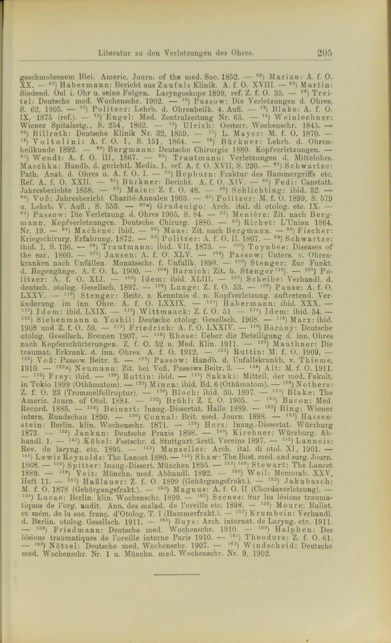 geschmolzenem Blei. Americ. Journ. of the med. Soc. 1852. — 06) Marian: A. f. 0. XX. — G7j Habermann: Bericht aus Zaufals Klinik. A. f. 0. XVIII. — GS) Martin: Siedend, üel i. Ohr u. seine Folgen. Laryngoskope 1899, ref. Z. f. 0. 35. — °9) Trei- tel: Deutsche med. Wochenschr. 1902. — 70) Passow: Die Verletzungen d. Ohres, S. 62, 1905. — 71) Politzer: Lehrb. d. Olirenheilk. 4. Aull. — 72) Blake: A. f. 0. IX, 1875 (ref.). — 73) Engel: Med. Zentralzeitung Nr. 63. — 7I) Weinlechner: Wiener Spitalsztg., S. 254, 1862. — 75) Ulrich: Oesterr. Wochenschr. 1845. — 76) Billroth: Deutsche Klinik Nr. 32, 1859. — 77) L. Mayer: M. f. 0. 1870. — 78) V o 11 o 1 i n i: A. f. 0. I, S. 151. 1864. — 79) Bür kn er: Lehrb. d. Ohren- heilkunde 1892. — 80) Bergmann: Deutsche Chirurgie 1880. Kopfverletzungen. — 81) Wendt: A. f. 0. III, 1867. — 82) Trautmann: Verletzungen d. Mittelohrs. Maschka: Handb. d. gerichtl. Mediz. 1. ref. A. f. 0. XVII, S. 230. — 83) Schwartze: Path. Anat. d. Ohres u. A. f. 0. I. — 8I) Hepburn: Fraktur des Hammergriffs etc. Ref. A. f. 0. XXII. — 85) Bürkner: Bericht. A. f. 0. XIV. — 80) Fedi: Canstatt. Jahresberichte 1858. — 87) Maier: Z. f. 0. 48. — 88) Schlicliting: ibid. 32. — 89) Voß: Jahresbericht Charite-Annalen 1903. — 90) Po 1 itzer: M. f. 0. 1899, S. 579 u. Lehrb. V. Aufl., S. 553. — 90“) Gradenigo: Arch. ital. di otolog. etc. IX. — 91) Passow: Die Verletzung, d. Ohres 1905, S. 84. — 92) Meniere: Zit. nach Berg- mann, Kopfverletzungen. Deutsche Chirurg. 1880. — 93) Eichet: L’Union 1864, Nr. 19. — 94) Machene: ibid. — 95) Maas: Zit. nach Bergmann. —96) Fischer: Kriegschirurg. Erfahrung. 1872. — 97) Politzer: A. f. 0. II. 1867. — 98) Schwartze: ibid. I, S. 136. — ) Trautmann: ibid. VH, 1873. — 10°) Toynbee: Diseases of the ear, 1860. — ll)l) Jansen: A. f. 0. XLV. — ,02) Passow: Unters, v. Ohren- kranken nach Unfällen. Monatsschr. f. Unfallk. 1898. — 103) Stenger: Zur Funkt, d. Bogengänge. A. f. 0. L, 1900. — 104) Barnick: Zit. b. Stenger110). — 105) Po- litzer: A. f. 0. XLI. — 10G) Idem: ibid. XLIII. — 107) Scheibe: Verhandl. d. deutsch, otolog. Gesellsch. 1897. — 108) Lange: Z. f. 0. 53. — 109) Panse: A. f. 0. LXXV. — no) Stenger: Beitr. z. Kenntnis d. n. Kopfverletzung, auftretend. Ver- änderung. im inn. Ohre. A. f. 0. LXX1X. — Ul) Habermann: ibid. XXX. — ll2) Idem: ibid. LXIX. — 113) Wittmaack: Z. f. 0. 51. — 1H) Idem: ibid. 54.— 115) Siebenmann u. Yoshii: Deutsche otolog. Gesellsch. 1908. — I1G) Marx: ibid. 1908 und Z. f. 0. 59. — 117) Friedrich: A. f. 0. LXXIV. — 118) Bäräny: Deutsche otolog. Gesellsch. Bremen 1907. — 119) Rhese: Ueber die Beteiligung d. inn. Ohres nach Kopferschütterungen. Z. f. 0. 52 u. Med. Klin. 1911. — 12°) Mauthner: Die traumat. Erkrank, d. inn. Ohres. A. f. 0. 1912. — 121) Ruttin: M. f. 0. 1909. — 122) Voß: Passow Beitr. 3. — 123) Passow: Handb. d. Unfallskrankh. v. Tliieme, 1910. — 123a) Neumann: Zit. bei Voß, Passows Beitr. 3. — 124) Alt: M. f. 0. 1911. — iss) Frey: ibid. — 12G) Ruttin: ibid. — 127) Sakaki: Mitteil, der med. Fakult. in Tokio 1899 (Othämatom). — 12s) Minca: ibid. Bd. 6 (Othämatom). — 129) Nothers: Z. f. 0. 23 (Trommelfellruptur). — 13°) Bloch: ibid. 30, 1897. — 1S1) Blake: The Americ. Journ. of Otol. 1884. — 132) Brühl: Z. f. 0. 1905. — 133) Bacon: Med. Record. 1885. — 134) Beinert: Inaug.-Dissertat. Halle 1889. — I35) Bing: Wiener intern. Rundschau 1890. — 13G) Connal: Brit. med. Journ. 1898. — 137) Hassen- stein: Berlin, klin. Wochenschr. 1871. — 138) Herz: Inaug.-Dissertat. Würzburg 1873. — 13u) Jankan: Deutsche Praxis 1898. — 14°) Kirchner; Würzburg. Ab- handl. 1. — 141) Kübel: Festschr. d. Stuttgart, ärztl, Vereins 1897. — 112)Lannois: Rev. de laryng. etc. 1895. — 143) Monselles: Arch. ital. di otol. XI, 1901. — 1) Lewis Reynolds: The Lancet 1880. — 14B) Shaw: The Bost, med.andsurg. Journ. 1868. — 14°) Spitter: Inaug.-Dissert. München 1895. — 14?) 148) Stewart: The Lancet 1889. — 149) Veit: Münchn. med. Abhandl. 1892. — 150) Weil: Memorab. XXV, Heft 11. — 151) Haßlauer: Z. f. 0. 1899 (Gehörgangsfrakt.). — 152) Jakubasch: M. f. 0. 1878 (Gehörgangsfrakt.). — 153) Magnus: A. f. 0. II (Chordaverletzung). — 154) Lucae: Berlin, klin. Wochenschr. 1899. — ,5r>) Szenes: Sur les lesions trauma- tiques de l’org. audit. Ann. des malad, de l’oreille etc. 1898. — 15G) Moure: Bullet, et raem. de la soc. franQ. d’Otolog. T. I (Hammerfrakt.). — 1-r’7) Krumbein: Verhandl. d. Berlin, otolog. Gesellsch. 1911. — I58) Buys: Arch. internat. de Laryng. etc. 1911. — 1) Friedmann: Deutsche med. Wochenschr. 1910. — 1G0) Halphen: Des lesions traumatiques de l’oreille interne Paris 1910. — “) Theodore: Z. f. 0. 61. — !62) Nötzel: Deutsche med. Wochenschr. 1907. — 1Gt) Windscheid: Deutsche med. Wochenschr. Nr. 1 u. Münchn. med. Wochenschr. Nr. 9, 1902.