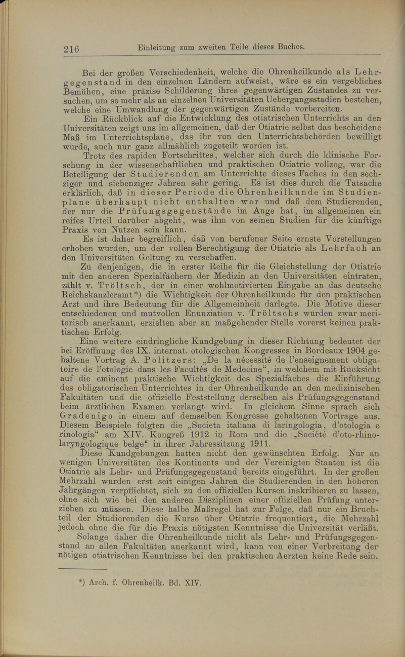 Bei der großen Vei'schiedenkeit, welche die Ohrenheilkunde als Lehr- gegenstand in den einzelnen Ländern aufweist, wäre es ein vergebliches Bemühen, eine präzise Schilderung ihres gegenwärtigen Zustandes zu ver- suchen, um so mehr als an einzelnen Universitäten Uebergangsstadien bestehen, welche eine Umwandlung der gegenwärtigen Zustände vorbereiten. Ein Rückblick auf die Entwicklung des otiatrischen Unterrichts an den Universitäten zeigt uns im allgemeinen, daß der Otiatrie selbst das bescheidene Maß im Unterrichtsplane, das ihr von den Unterrichtsbehörden bewilligt wurde, auch nur ganz allmählich zugeteilt worden ist. Trotz des rapiden Fortschrittes, welcher sich durch die klinische For- schung in der wissenschaftlichen und praktischen Otiatrie vollzog, war die Beteiligung der Studierenden am Unterrichte dieses Faches in den sech- ziger und siebenziger Jahren sehr gering. Es ist dies durch die Tatsache erklärlich, daß in dieser Periode die Ohrenheilkunde im Studien- plane überhaupt nicht enthalten war und daß dem Studierenden,, der nur die Prüfungsgegenstände im Auge hat, im allgemeinen ein reifes Urteil darüber abgeht, was ihm von seinen Studien für die künftige Praxis von Nutzen sein kann. Es ist daher begreiflich, daß von berufener Seite ernste Vorstellungen erhoben wurden, um der vollen Berechtigung der Otiatrie als Lehrfach an den Universitäten Geltung zu verschaffen. Zu denjenigen, die in erster Reihe für die Gleichstellung der Otiatrie mit den anderen Spezialfächern der Medizin an den Universitäten eintraten, zählt v. Tr ölt sch, der in einer wohlmotivierten Eingabe an das deutsche Reichskanzleramt*) die Wichtigkeit der Ohrenheilkunde für den praktischen Arzt und ihre Bedeutung für die Allgemeinheit darlegte. Die Motive dieser entschiedenen und mutvollen Enunziation v. Tröltschs wurden zwar meri- torisch anerkannt, erzielten aber an maßgebender Stelle vorerst keinen prak- tischen Erfolg. Eine weitere eindringliche Kundgebung in dieser Richtung bedeutet der bei Eröffnung des IX. internat. otologischen Kongresses in Bordeaux 1904 ge- haltene Vortrag A. Politzers: „De la necessite de l’enseignement obliga- toire de l’otologie dans les Facultes de Medecine“, in welchem mit Rücksicht auf die eminent praktische Wichtigkeit des Spezialfaches die Einführung des obligatorischen Unterrichtes in der Ohrenheilkunde an den medizinischen Fakultäten und die offizielle Feststellung derselben als Prüfungsgegenstand beim ärztlichen Examen verlangt wird. In gleichem Sinne sprach sich Gradenigo in einem auf demselben Kongresse gehaltenen Vortrage aus. Diesem Beispiele folgten die „Societa italiana di laringologia, d’otologia e rinologia“ am XIV. Kongreß 1912 in Rom und die „Societe d’oto-rhino- laryngologique beige“ in ihrer Jahressitzung 1911. Diese Kundgebungen hatten nicht den gewünschten Erfolg. Nur an wenigen Universitäten des Kontinents und der Vereinigten Staaten ist die Otiatrie als Lehr- und Prüfungsgegenstand bereits eingeführt. In der großen Mehrzahl wurden erst seit einigen Jahren die Studierenden in den höheren Jahrgängen verpflichtet, sich zu den offiziellen Kursen inskribieren zu lassen, ohne sich wie bei den anderen Disziplinen einer offiziellen Prüfung unter- ziehen zu müssen. Diese halbe Maßregel hat zur Folge, daß nur ein Bruch- teil der Studierenden die Kurse über Otiatrie frequentiert, die Mehrzahl jedoch ohne die für die Praxis nötigsten Kenntnisse die Universität verläßt. Solange daher die Ohrenheilkunde nicht als Lehr- und Prüfungsgegen- stand an allen Fakultäten anerkannt wird, kann von einer Verbreitung der nötigen otiatrischen Kenntnisse bei den praktischen Aerzten keine Rede sein. *) Arch. f. Ohrenheilk. Bel. XIV.