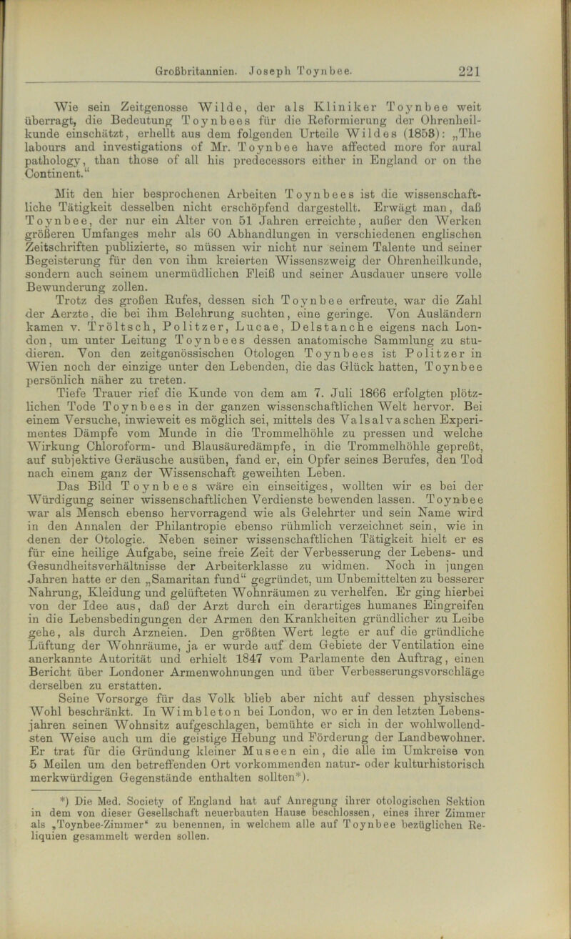 Wie sein Zeitgenosse Wilde, der als Kliniker Toynbee weit überragt, die Bedeutung Toynbees für die Reformierung der Ohrenheil- kunde einschätzt, erhellt aus dem folgenden Urteile Wildes (1853): „The labours and investigations of Mr. Toynbee have affected more for aural pathology, than those of all bis predecessors either in England or on the Continent.“ Mit den hier besprochenen Arbeiten Toynbees ist die wissenschaft- liche Tätigkeit desselben nicht erschöpfend dargestellt. Erwägt man, daß Toynbee, der nur ein Alter von 51 Jahren erreichte, außer den Werken größeren Umfanges mehr als 60 Abhandlungen in verschiedenen englischen Zeitschriften publizierte, so müssen wir nicht nur seinem Talente und seiner Begeisterung für den von ihm kreierten Wissenszweig der Ohrenheilkunde, sondern auch seinem unermüdlichen Fleiß und seiner Ausdauer unsere volle Bewunderung zollen. Trotz des großen Rufes, dessen sich Toynbee erfreute, war die Zahl der Aerzte, die bei ihm Belehrung suchten, eine geringe. Von Ausländern kamen v. Tröltsch, Politzer, Lucae, Delstanche eigens nach Lon- don, um unter Leitung Toynbees dessen anatomische Sammlung zu stu- dieren. Von den zeitgenössischen Otologen Toynbees ist Politzer in Wien noch der einzige unter den Lebenden, die das Glück hatten, Toynbee persönlich näher zu treten. Tiefe Trauer rief die Kunde von dem am 7. Juli 1866 erfolgten plötz- lichen Tode Toynbees in der ganzen wissenschaftlichen Welt hervor. Bei einem Versuche, inwieweit es möglich sei, mittels des Valsalva sehen Experi- mentes Dämpfe vom Munde in die Trommelhöhle zu pressen und welche Wirkung Chloroform- und Blausäuredämpfe, in die Trommelhöhle gepreßt, auf subjektive Geräusche ausüben, fand er, ein Opfer seines Berufes, den Tod nach einem ganz der Wissenschaft geweihten Leben. Das Bild Toynbees wäre ein einseitiges, wollten wir es bei der Würdigung seiner wissenschaftlichen Verdienste bewenden lassen. Toynbee war als Mensch ebenso hervorragend wie als Gelehrter und sein Name wird in den Annalen der Philantropie ebenso rühmlich verzeichnet sein, wie in denen der Otologie. Neben seiner wissenschaftlichen Tätigkeit hielt er es für eine heilige Aufgabe, seine freie Zeit der Verbesserung der Lebens- und Gesundheitsverhältnisse der Arbeiterklasse zu widmen. Noch in jungen Jahren hatte er den „Samaritan fund“ gegründet, um Unbemittelten zu besserer Nahrung, Kleidung und gelüfteten Wohnräumen zu verhelfen. Er ging hierbei von der Idee aus, daß der Arzt durch ein derartiges humanes Eingreifen in die Lebensbedingungen der Armen den Krankheiten gründlicher zu Leibe gehe, als durch Arzneien. Den größten Wert legte er auf die gründliche Lüftung der Wohnräume, ja er wurde auf dem Gebiete der Ventilation eine anerkannte Autorität und erhielt 1847 vom Parlamente den Auftrag, einen Bericht über Londoner Armenwohnungen und über Verbesserungsvorschläge derselben zu erstatten. Seine Vorsorge für das Volk blieb aber nicht auf dessen physisches Wohl beschränkt. InWimbleton bei London, wo er in den letzten Lebens- jahren seinen Wohnsitz aufgeschlagen, bemühte er sich in der wohlwollend- sten Weise auch um die geistige Hebung und Förderung der Landbewohner. Er trat für die Gründung kleiner Museen ein, die alle im Umkreise von 5 Meilen um den betreffenden Ort vorkommenden natur- oder kulturhistorisch merkwürdigen Gegenstände enthalten sollten *). *) Die Med. Society of England hat auf Anregung ihrer otologischen Sektion in dem von dieser Gesellschaft neuerbauten Hause beschlossen, eines ihrer Zimmer als „Toynbee-Zimmer“ zu benennen, in welchem alle auf Toynbee bezüglichen Re- liquien gesammelt werden sollen.