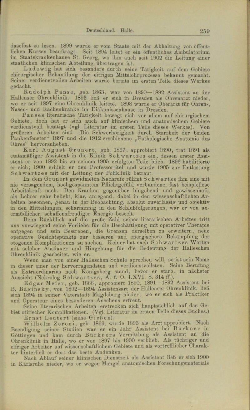 daselbst zu lesen. 1899 wurde er vom Staate mit der Abhaltung von öffent- lichen Kursen beauftragt. Seit 1894 leitet er ein öffentliches Ambulatorium im Staatskraukenhause St. Georg, wo ihm auch seit 1902 die Leitung einer staatlichen klinischen Abteilung übertragen ist. Ludewig hat sich besonders durch seine Tätigkeit auf dem Gebiete chirurgischer Behandlung der eitrigen Mittelohrprozesse bekannt gemacht. Seiner verdienstvollen Arbeiten wurde bereits im ersten Teile dieses Werkes gedacht. Rudolph Panse, geb. 1868, war von 1890—1892 Assistent an der Hallenser Ohrenklinik. 1893 ließ er sich in Dresden als Ohrenarzt nieder, wo er seit 1897 eine Ohrenklinik leitete. 1898 wurde er Oberarzt für Ohren-,. Nasen- und Rachenkranke im Diakonissenhause in Dresden. P ans es literarische Tätigkeit bewegt sich vor allem auf chirurgischem Gebiete, doch hat er sich auch auf klinischem und anatomischem Gebiete verdienstvoll betätigt (vgl. Literatur im ersten Teile dieses Werkes). Von größeren Arbeiten sind „Die Schwerhörigkeit durch Starrheit der beiden Paukenfenster“ 1897 und die 1912 erschienene „Pathologische Anatomie des Ohres“ hervorzuheben. Karl August Grünert, geb. 1867, approbiert 1890, trat 1891 als etatsmäßiger Assistent in die Klinik Schwartzes ein, dessen erster Assi- stent er von 1892 bis zu seinem 1905 erfolgten Tode blieb. 1896 habilitierte er sich; 1900 erhielt er den Professortitel und wurde 1905 zur Entlastung Schwartzes mit der Leitung der Poliklinik betraut. In dem Grunert gewidmeten Nachrufe rühmt Schwartze ihm eine mit nie versagendem, hochgespanntem Pflichtgefühl verbundene, fast beispiellose Arbeitskraft nach. Den Kranken gegenüber hingebend und gewissenhaft, als Lehrer sehr beliebt, klar, anregend, dabei in den wissenschaftlichen Ar- beiten besonnen, genau in der Beobachtung, absolut zuverlässig und objektiv in den Mitteilungen, scharfsinnig in den Schlußfolgerungen, war er von un- ermüdlicher, schaffensfreudiger Energie beseelt. Beim Rückblick auf die große Zahl seiner literarischen Arbeiten tritt uns vorwiegend seine Vorliebe für die Beschäftigung mit operativer Therapie entgegen und sein Bestreben, die Grenzen derselben zu erweitern, neue operative Gesichtspunkte zur besseren und energischere Bekämpfung der otogenen Komplikationen zu suchen. Keiner hat nach Schwartzes Worten mit solcher Ausdauer und Hingebung für die Bedeutung der Halleschen Ohrenklinik gearbeitet, wie er. Wenn man von einer Halleschen Schule sprechen will, so ist sein Name in dieser einer der hervorragendsten und verdienstvollsten. Seine Berufung als Extraordinarius nach Königsberg stand, bevor er starb, in nächster Aussicht (Nekrolog Schwartzes, A. f. 0. LXVI, S. 314 ff.). Edgar Meier, geb. 1866, approbiert 1890, 1891—1892 Assistent bei B. Baginsky, von 1892—1894 Assistenzart der Hallenser Ohrenklinik, ließ sich 1894 in seiner Vaterstadt Magdeburg nieder, wo er sich als Praktiker und Operateur eines besonderen Ansehens erfreut. Seine literarischen Arbeiten erstrecken sich hauptsächlich auf das Ge- biet otitischer Komplikationen. (Vgl. Literatur im ersten Teile dieses Buches.) Ernst Leutert (siehe Gießen). Wilhelm Zeroni, geb. 1869, wurde 1893 als Arzt approbiert. Nach Beendigung seiner Studien war er ein Jahr Assistent bei Bürkner in Göttingen und kam durch Bürkners Vermittlung als Assistent an die Ohrenklinik in Halle, wo er von 1897 bis 1900 verblieb. Als tüchtiger und eifriger Arbeiter auf wissenschaftlichem Gebiete und als vortrefflicher Charak- ter hinterließ er dort das beste Andenken. Nach Ablauf seiner klinischen Dienstzeit als Assistent ließ er sich 1900 in Karlsruhe nieder, wo er wegen Mangel anatomischen Forschungsmaterials