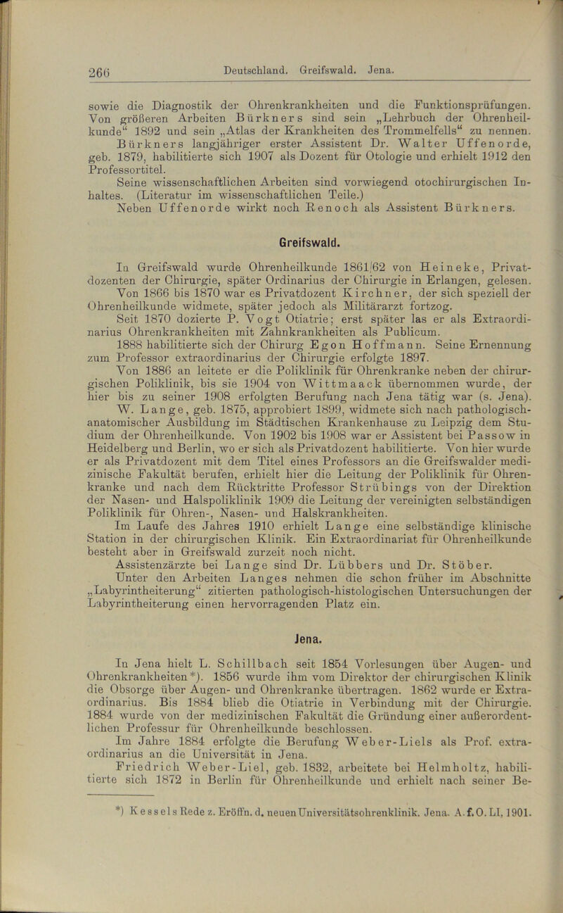 Deutschland. Greifswald. Jena. sowie die Diagnostik der Ohrenkrankheiten und die Funktionsprüfungen. Von größeren Arbeiten Bürkners sind sein „Lehrbuch der Ohrenheil- kunde“ 1892 und sein „Atlas der Krankheiten des Trommelfells“ zu nennen. Bürkners langjähriger erster Assistent Dr. Walter Uffenorde, geh. 1879, habilitierte sich 1907 als Dozent für Otologie und erhielt 1912 den Professortitel. Seine wissenschaftlichen Arbeiten sind vorwiegend otochirurgischen In- haltes. (Literatur im wissenschaftlichen Teile.) Neben Uffenorde wirkt noch Ren och als Assistent Bürkners. Greifswald. Iu Greifswald wurde Ohrenheilkunde 1861/62 von Heineke, Privat- dozenten der Chirurgie, später Ordinarius der Chirurgie in Erlangen, gelesen. Von 1866 bis 1870 war es Privatdozent Kirchner, der sich speziell der Ohrenheilkunde widmete, später jedoch als Militärarzt fortzog. Seit 1870 dozierte P. Vogt Otiatrie; erst später las er als Extraordi- narius Ohrenkrankheiten mit Zahnkrankheiten als Publicum. 1888 habilitierte sich der Chirurg Egon Hoff mann. Seine Ernennung zum Professor extraordinarius der Chirurgie erfolgte 1897. Von 1886 an leitete er die Poliklinik für Ohrenkranke neben der chirur- gischen Poliklinik, bis sie 1904 von Wittmaack übernommen wurde, der hier bis zu seiner 1908 erfolgten Berufung nach Jena tätig war (s. Jena). W. Lange, geb. 1875, approbiert 1899, widmete sich nach pathologisch- anatomischer Ausbildung im Städtischen Krankenhause zu Leipzig dem Stu- dium der Ohrenheilkunde. Von 1902 bis 1908 war er Assistent bei Passow in Heidelberg und Berlin, wo er sich als Privatdozent habilitierte. Von hier wurde er als Privatdozent mit dem Titel eines Professors an die Greifswalder medi- zinische Fakultät berufen, erhielt hier die Leitung der Poliklinik für Ohren- kranke und nach dem Rücktritte Professor Strübings von der Direktion der Nasen- und Halspoliklinik 1909 die Leitung der vereinigten selbständigen Poliklinik für Ohren-, Nasen- und Halskrankheiten. Im Laufe des Jahres 1910 erhielt Lange eine selbständige klinische Station in der chirurgischen Klinik. Ein Extraordinariat für Ohrenheilkunde besteht aber in Greifswald zurzeit noch nicht. Assistenzärzte bei Lange sind Dr. Lübbers und Dr. Stöber. Unter den Arbeiten Langes nehmen die schon früher im Abschnitte „Labyrintheiterung“ zitierten pathologisch-histologischen Untersuchungen der Labyrintheiterung einen hervorragenden Platz ein. Jena. In Jena hielt L. Schillbach seit 1854 Vorlesungen über Augen- und Ohrenkrankheiten *). 1856 wurde ihm vom Direktor der chirurgischen Klinik die Obsorge über Augen- und Ohrenkranke übertragen. 1862 wurde er Extra- ordinarius. Bis 1884 blieb die Otiatrie in Verbindung mit der Chirurgie. 1884 wurde von der medizinischen Fakultät die Gründung einer außerordent- lichen Professur für Ohrenheilkunde beschlossen. Im Jahre 1884 erfolgte die Berufung Weber-Liels als Prof, extra- ordinarius an die Universität in Jena. Friedrich Weber-Liel, geb. 1832, arbeitete bei Helmholtz, habili- tierte sich 1872 in Berlin für Ohrenheilkunde und erhielt nach seiner Be- *) Kessels Rede z. Eröffn, d. neuen Universitätsohrenklinik. Jena. A.f.O. LI, 1901.