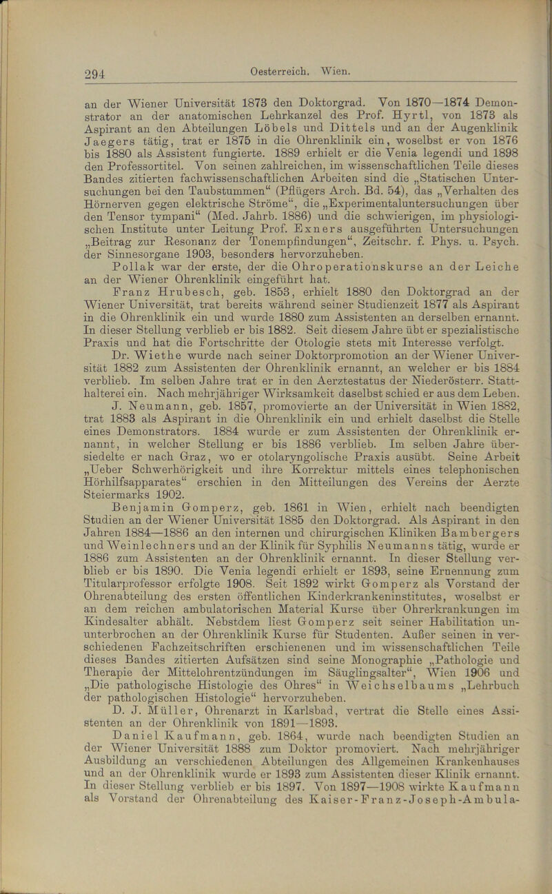 an der Wiener Universität 1873 den Doktorgrad. Von 1870—1874 Demon- strator an der anatomischen Lehrkanzel des Prof. Hyrtl, von 1873 als Aspirant an den Abteilungen Löbels und Dittels und an der Augenklinik Jaegers tätig, trat er 1875 in die Ohrenklinik ein, woselbst er von 1876 bis 1880 als Assistent fungierte. 1889 erhielt er die Venia legendi und 1898 den Professortitel. Von seinen zahlreichen, im wissenschaftlichen Teile dieses Bandes zitierten fachwissenschaftlichen Arbeiten sind die „Statischen Unter- suchungen bei den Taubstummen“ (Pflügers Arch. Bd. 54), das „Verhalten des Hörnerven gegen elektrische Ströme“, die „Experimentaluntersuchungen über den Tensor tympani“ (Med. Jahrb. 1886) und die schwierigen, im physiologi- schen Institute unter Leitung Prof. Einers ausgeführten Untersuchungen „Beitrag zur Resonanz der Tonempfindungen“, Zeitschr. f. Phys. u. Psych. der Sinnesorgane 1903, besonders hervorzuheben. Pollak war der erste, der die Ohro perationskurse an der Leiche an der Wiener Ohrenklinik eingeführt hat. Franz Hrubesch, geb. 1853, erhielt 1880 den Doktorgrad an der Wiener Universität, trat bereits während seiner Studienzeit 1877 als Aspirant in die Ohrenklinik ein und wurde 1880 zum Assistenten an derselben ernannt. In dieser Stellung verblieb er bis 1882. Seit diesem Jahre übt er spezialistische Praxis und hat die Fortschritte der Otologie stets mit Intei’esse verfolgt. Dr. Wiethe wurde nach seiner Doktorpromotion an der Wiener Univer- sität 1882 zum Assistenten der Ohrenklinik ernannt, an welcher er bis 1884 verblieb. Im selben Jahre trat er in den Aerztestatus der Niederösterr. Statt- halterei ein. Nach mehrjähriger Wirksamkeit daselbst schied er aus dem Leben. J. Neumann, geb. 1857, promovierte an der Universität in Wien 1882, trat 1883 als Aspirant in die Ohrenklinik ein und erhielt daselbst die Stelle eines Demonstrators. 1884 wurde er zum Assistenten der Ohrenklinik er- nannt, in welcher Stellung er bis 1886 verblieb. Im selben Jahre über- siedelte er nach Graz, wo er otolaryngolische Praxis ausübt. Seine Arbeit „Ueber Schwerhörigkeit und ihre Korrektur mittels eines telephonischen Hörhilfsapparates“ erschien in den Mitteilungen des Vereins der Aerzte Steiermarks 1902. Benjamin Gomperz, geb. 1861 in Wien, erhielt nach beendigten Studien an der Wiener Universität 1885 den Doktorgrad. Als Aspirant in den Jahren 1884—1886 an den internen und chirurgischen Kliniken Bambergers und Weinleebner s und an der Klinik für Syphilis Neumanns tätig, wurde er 1886 zum Assistenten an der Ohrenklinik ernannt. In dieser Stellung ver- blieb er bis 1890. Die Venia legendi erhielt er 1893, seine Ernennung zum Titularprofessor erfolgte 1908. Seit 1892 wirkt Gomperz als Vorstand der Ohrenabteilung des ersten öffentlichen Kinderkrankeninstitutes, woselbst er an dem reichen ambulatorischen Material Kurse über Ohrerkrankungen im Kindesalter abhält. Nebstdem liest Gomperz seit seiner Habilitation un- unterbrochen an der Ohrenklinik Kux’se für Studenten. Außer seinen in ver- schiedenen Fachzeitschriften erschienenen und im wissenschaftlichen Teile dieses Bandes zitierten Aufsätzen sind seine Monographie „Pathologie und Therapie der Mittelohrentzündungen im Säuglingsalter“, Wien 1906 und „Die pathologische Histologie des Ohres“ in Weichselbaums „Lehrbuch der pathologischen Histologie“ hervorzuheben. D. J. Müller, Ohrenarzt in Karlsbad, vertrat die Stelle eines Assi- stenten an der Ohrenklinik von 1891—1893. Daniel Kaufmann, geb. 1864, wurde nach beendigten Studien an der Wiener Universität 1888 zum Doktor promoviert. Nach mehrjähriger Ausbildung an verschiedenen Abteilungen des Allgemeinen Krankenhauses und an der Ohrenklinik wurde er 1893 zum Assistenten dieser Klinik ernannt. In dieser Stellung verblieb er bis 1897. Von 1897—1908 wirkte Kaufmann als Vorstand der Ohrenabteilung des Kaiser-F ran z-Jo s e p h-A m bul a-