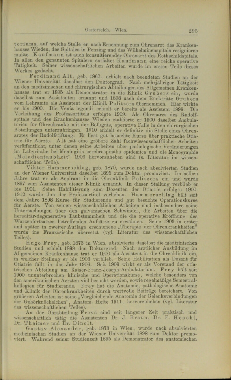 toriums, auf welche Stelle er nach Ernennung zum Ohrenarzt des Kranken- hauses Wieden, des Spitales in Penzing und des Wilhelminenspitals resignieren mußte. Kaufmann ist auch konsultierender Ohrenarzt des Rothschildspitals. In allen den genannten Spitälern entfaltet Kaufmann eine reiche operative Tätigkeit. Seiner wissenschaftlichen Arbeiten wurde im ersten Teile dieses Werkes gedacht. Ferdinand Alt, geh. 18G7, erhielt nach beendeten Studien an der Wiener Universität daselbst den Doktorgrad. Nach mehrjähriger Tätigkeit an den medizinischen und chirurgischen Abteilungen des Allgemeinen Kranken- hauses trat er 1895 als Demonstrator in die Klinik Grub er s ein, wurde daselbst zum Assistenten ernannt und 1898 nach dem Rücktritte Grubers vom Lehramte als Assistent der Klinik Politzers übernommen. Hier wirkte er bis 1900. Die Venia legendi erhielt er bereits als Assistent 1899. Die Verleihung des Professortitels erfolgte 1909. Als Ohrenarzt des Rudolf- spitals und des Krankenhauses Wieden etablierte er 1900 daselbst Ambula- torien für Ohrenkranke mit der Befugnis, operative Fälle in den chirurgischen Abteilungen unterzubringen. 1910 erhielt er definitiv die Stelle eines Ohren- arztes der Rudolfstiftung. Er liest gut besuchte Kurse über praktische Otia- trie für Aerzte. Alt hat eine größere Zahl fachwissenschaftlicher Arbeiten veröffentlicht, unter denen seine Arbeiten über pathologische Veränderungen im Labyrinthe bei Meningitis cerebrospinalis epidemica und die Monographie „Melodientaubhueit“ 1906 hervorzuheben sind (s. Literatur im wissen- schaftlichen Teile). Viktor Ham merschlag, geb. 1870, wurde nach absolvierten Studien an der Wiener Universität daselbst 1895 zum Doktor promoviert. Im selben Jahre trat er als Aspirant in die Ohrenklinik Politzers ein und wurde 1897 zum Assistenten dieser Klinik ernannt. In dieser Stellung verblieb er bis 1901. Seine Habilitierung zum Dozenten der Otiatrie erfolgte 1900. 1912 wurde ihm der Professortitel verliehen. Hammerschlag hält seit dem Jahre 1898 Kurse für Studierende und gut besuchte Operationskurse für Aerzte. Von seinen wissenschaftlichen Arbeiten sind insbesondere seine L'ntersuchungen über den galvanischen Schwindel, die Arbeiten über die hereditär-degenerative Taubstummheit und die die operative Eröffnung des Warzenfortsatzes betreffenden Aufsätze zu erwähnen. Seine 1903 in erster und später in zweiter Auflage erschienene „Therapie der Ohrenkrankheiten“ wurde ins Französische übersetzt (vgl. Literatur des wissenschaftlichen Teiles). Hugo Frey, geb. 1873 in Wien, absolvierte daselbst die medizinischen Studien und erhielt 1898 den Doktorgrad. Nach ärztlicher Ausbildung im Allgemeinen Krankenhause trat er 1900 als Assistent in die Ohrenklinik ein, in welcher Stellung er bis 1903 verblieb. Seine Habilitation als Dozent für Otiatrie fällt in das Jahr 1906. Seit 1909 wirkt er als Vorstand der otia- trischen Abteilung am Kaiser-Franz-Joseph-Ambulatorium. Frey hält seit 1900 ununterbrochen klinische und Operationskurse, welche besonders von den amerikanischen Aerzten viel besucht werden, sowie regelmäßige Semestral- kollegien für Studierende. Frey hat die Anatomie, pathologische Anatomie und Klinik der Ohrenkrankheiten durch wertvolle Beiträge bereichert. Von größeren Arbeiten ist seine „Vergleichende Anatomie der Gelenksverbindungen der Gehörknöchelchen“, Anatom. Hefte 1911, hervorzuheben (vgl. Litei-atur des wissenschaftlichen Teiles). An der Ohrabteilung Freys sind seit längerer Zeit praktisch und wissenschaftlich tätig die Assistenten Dr. J. Braun, Dr. F. Heschl, Dr. Theimer und Dr. Dinolt. Gustav Alexander, geb. 1873 in Wien, wurde nach absolvierten medizinischen Studien an der Wiener Universität 1898 zum Doktor promo- viert. Während seiner Studienzeit 1895 als Demonstrator des anatomischen