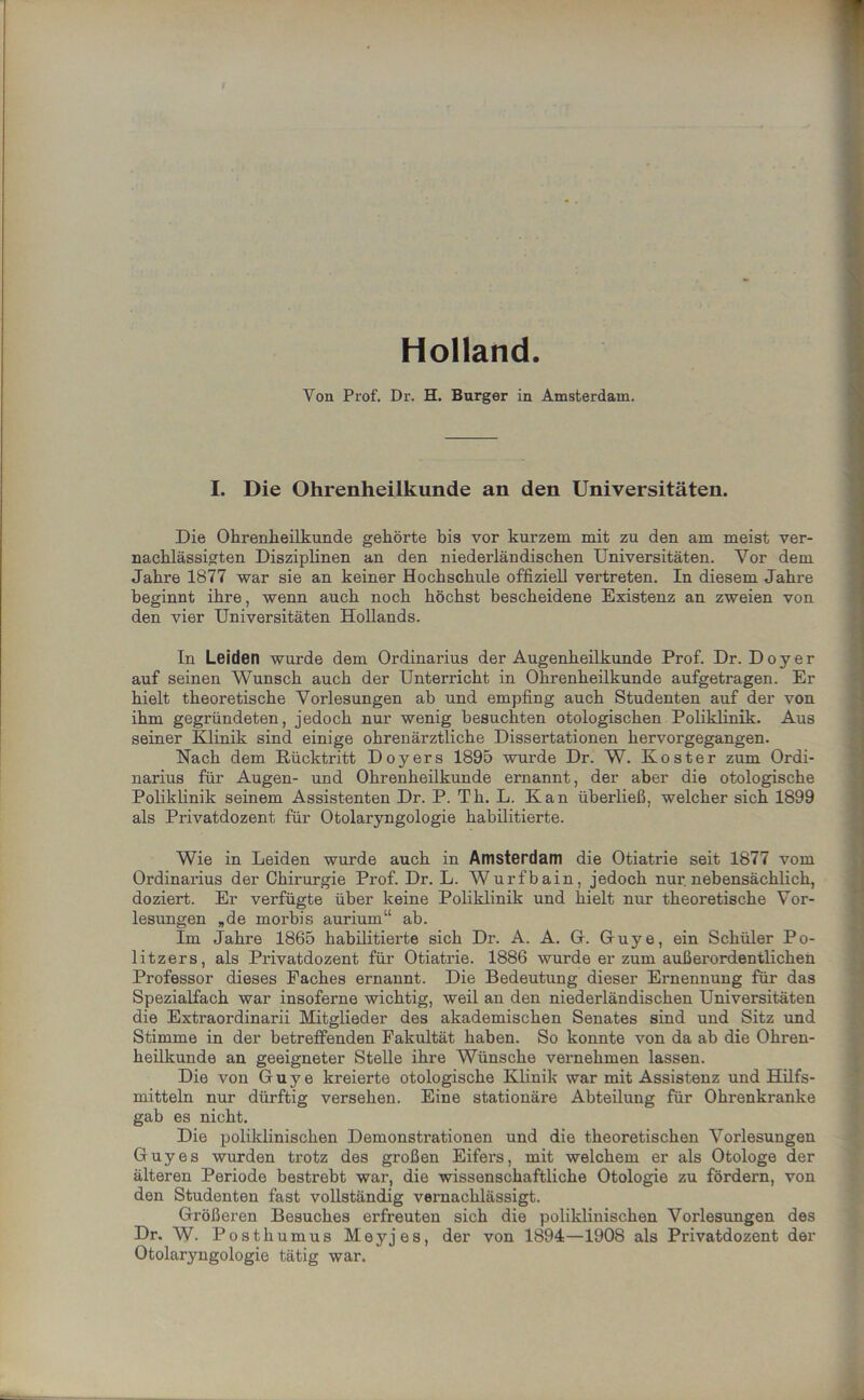 Holland. Von Prof. Dr. H. Burger in Amsterdam. I. Die Ohrenheilkunde an den Universitäten. Die Ohrenheilkunde gehörte bis vor kurzem mit zu den am meist ver- nachlässigten Disziplinen an den niederländischen Universitäten. Vor dem Jahre 1877 war sie an keiner Hochschule offiziell vertreten. In diesem Jahre beginnt ihre, wenn auch noch höchst bescheidene Existenz an zweien von den vier Universitäten Hollands. In Leiden wurde dem Ordinarius der Augenheilkunde Prof. Dr. Doyer auf seinen Wunsch auch der Unterricht in Ohrenheilkunde aufgetragen. Er hielt theoretische Vorlesungen ab und empfing auch Studenten auf der von ihm gegründeten, jedoch nur wenig besuchten otologischen Poliklinik. Aus seiner Klinik sind einige ohrenärztliche Dissertationen hervorgegangen. Nach dem Rücktritt Doyers 1895 wurde Dr. W. Koster zum Ordi- narius für Augen- und Ohrenheilkunde ernannt, der aber die otologische Poliklinik seinem Assistenten Dr. P. Th. L. Kan überließ, welcher sich 1899 als Privatdozent für Otolaryngologie habilitierte. Wie in Leiden wurde auch in Amsterdam die Otiatrie seit 1877 vom Ordinarius der Chirurgie Prof. Dr. L. Wurfbain, jedoch nur nebensächlich, doziert. Er verfügte über keine Poliklinik und hielt nur theoretische Vor- lesungen „de morbis aurium“ ah. Im Jahre 1865 habilitierte sich Dr. A. A. G. Guye, ein Schüler Po- litzers, als Privatdozent für Otiatrie. 1886 wurde er zum außerordentlichen Professor dieses Faches ernannt. Die Bedeutung dieser Ernennung für das Spezialfach war insoferne wichtig, weil an den niederländischen Universitäten die Extraordinarii Mitglieder des akademischen Senates sind und Sitz und Stimme in der betreffenden Fakultät haben. So konnte von da ab die Ohren- heilkunde an geeigneter Stelle ihre Wünsche vernehmen lassen. Die von Guye kreierte otologische Klinik war mit Assistenz und Hilfs- mitteln nur dürftig versehen. Eine stationäre Abteilung für Ohrenkranke gab es nicht. Die poliklinischen Demonstrationen und die theoretischen Vorlesungen Guy es wurden trotz des großen Eifers, mit welchem er als Otologe der älteren Periode bestrebt war, die wissenschaftliche Otologie zu fördern, von den Studenten fast vollständig vernachlässigt. Größeren Besuches erfreuten sich die poliklinischen Vorlesungen des Dr. W. Posthumus Meyjes, der von 1894—1908 als Privatdozent der Otolaryngologie tätig war.