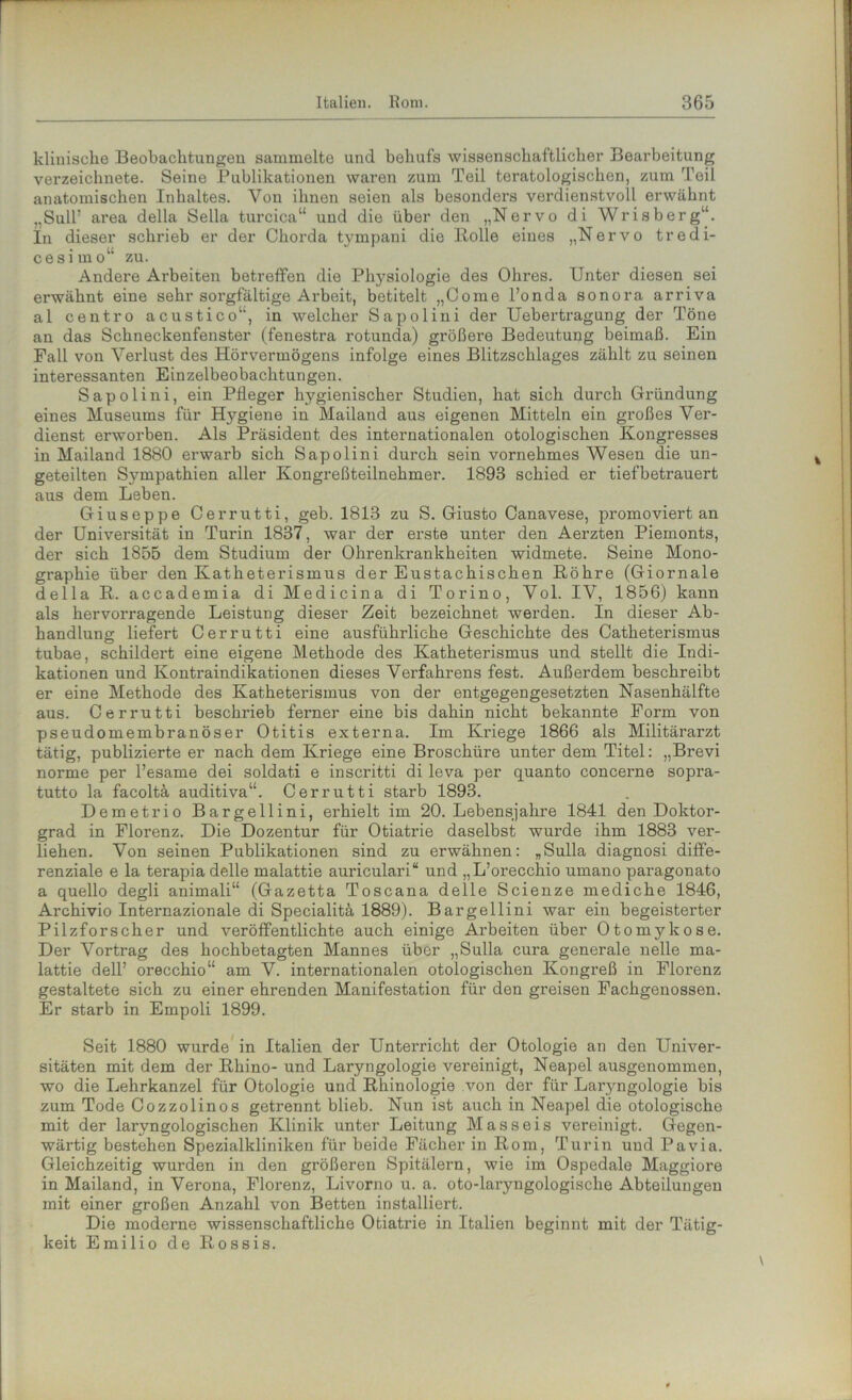 klinische Beobachtungen sammelte und behufs wissenschaftlicher Bearbeitung verzeichnete. Seine Publikationen waren zum Teil teratologischen, zum Teil anatomischen Inhaltes. Von ihnen seien als besonders verdienstvoll erwähnt ..Süll’ area della Sella turcica“ und die über den „Nervo di Wrisberg“. In dieser schrieb er der Chorda tympani die Rolle eines „Nervo tredi- cesimo“ zu. Andere Arbeiten betreffen die Pl^siologie des Ohres. Unter diesen sei erwähnt eine sehr sorgfältige Arbeit, betitelt „Come l’onda sonora arriva al centro acustico“, in welcher Sapolini der Uebertragung der Töne an das Schneckenfenster (fenestra rotunda) größere Bedeutung beimaß. Ein Fall von Verlust des Hörvermögens infolge eines Blitzschlages zählt zu seinen interessanten Einzelbeobachtungen. Sapolini, ein Pfleger hygienischer Studien, hat sich durch Gründung eines Museums für Hj^giene in Mailand aus eigenen Mitteln ein großes Ver- dienst erworben. Als Präsident des internationalen otologischen Kongresses in Mailand 1880 erwarb sich Sapolini durch sein vornehmes Wesen die un- geteilten Sympathien aller Kongreßteilnehmer. 1893 schied er tiefbetrauert aus dem Leben. Giuseppe Cerrutti, geb. 1813 zu S. Giusto Canavese, promoviert an der Universität in Turin 1837, war der erste unter den Aerzten Piemonts, der sich 1855 dem Studium der Ohrenkrankheiten widmete. Seine Mono- graphie über den Katheterismus der Eustachischen Röhre (Giornale della R. accademia di Medicina di Torino, Vol. IV, 1856) kann als hervorragende Leistung dieser Zeit bezeichnet werden. In dieser Ab- handlung liefert Cerrutti eine ausführliche Geschichte des Catheterismus tubae, schildert eine eigene Methode des Katheterismus und stellt die Indi- kationen und Kontraindikationen dieses Verfahrens fest. Außerdem beschreibt er eine Methode des Katheterismus von der entgegengesetzten Nasenhälfte aus. Cerrutti beschrieb ferner eine bis dahin nicht bekannte Form von pseudomembranöser Otitis externa. Im Kriege 1866 als Militärarzt tätig, publizierte er nach dem Kriege eine Broschüre unter dem Titel: „Brevi norme per l’esame dei soldati e inscritti di leva per quanto concerne sopra- tutto la facoltä auditiva“. Cerrutti starb 1893. Demetrio Bargellini, erhielt im 20. Lebensjahre 1841 den Doktor- grad in Florenz. Die Dozentur für Otiatrie daselbst wurde ihm 1883 ver- liehen. Von seinen Publikationen sind zu erwähnen: „Sulla diagnosi diffe- renziale e la terapiadelle malattie auriculari“ und „L’orecchio umano paragonato a quello degli animali“ (Gazetta Toscana delle Scienze mediche 1846, Archivio Internazionale di Specialitä 1889). Bargellini war ein begeisterter Pilzforscher und veröffentlichte auch einige Arbeiten über Otomykose. Der Vortrag des hochbetagten Mannes über „Sulla cura generale nelle ma- lattie dell’ orecchio“ am V. internationalen otologischen Kongreß in Floi*enz gestaltete sich zu einer ehrenden Manifestation für den greisen Fachgenossen. Er starb in Empoli 1899. Seit 1880 wurde in Italien der Unterricht der Otologie an den Univer- sitäten mit dem der Rhino- und Laryngologie vereinigt, Neapel ausgenommen, wo die Lehrkanzel für Otologie und Rhinologie von der für Laryngologie bis zum Tode Cozzolinos getrennt blieb. Nun ist auch in Neapel die otologische mit der laryngologischen Klinik unter Leitung Masseis vereinigt. Gegen- wärtig bestehen Spezialkliniken für beide Fächer in Rom, Turin und Pa via. Gleichzeitig wurden in den größeren Spitälern, wie im Ospedale Maggiore in Mailand, in Verona, Florenz, Livorno u. a. oto-laryngologische Abteilungen mit einer großen Anzahl von Betten installiert. Die moderne wissenschaftliche Otiatrie in Italien beginnt mit der Tätig- keit Emilio de Rossis.