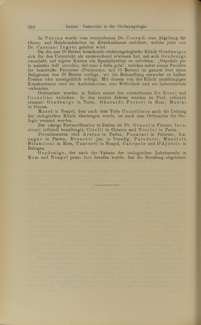 In Verona wurde vom verstorbenen Dr. Corradi eine Abteilung für Obren- und Halskrankheiten im Krankenhause errichtet, welche jetzt von Dr. Cassiani Ingoni geleitet wird. Da die aus 10 Betten bestehende otolaryngologische Klinik Gradenigos sich für den Unterricht als unzureichend erwiesen hat, sah sich Gradenigo veranlaßt, auf eigene Kosten ein Spezialinstitut zu errichten: ,,Ospedale pei- le malattie dell’ orecchio, del naso e della gola“, welches nebst einem Pavillon für bemittelte Patienten (Pensionäre, mit 15 Betten) im ganzen über einen Belegraum von 70 Betten verfügt, wo die Behandlung entweder zu halben Preisen oder unentgeltlich erfolgt. Mit diesem von der Klinik unabhängigen Krankenhause sind ein Ambulatorium, eine Bibliothek und ein Laboratorium verbunden. Ordinariate wurden in Italien zuerst den verstorbenen De Rossi und Cozzolino verliehen. In den letzten Jahren wurden zu Prof, ordinarii ernannt: Gradenigo in Turin, Gherardo Ferreri in Rom, Masini in Genua. Mas ei in Neapel, dem nach dem Tode Cozzolinos auch die Leitung der otologischen Klinik übertragen wurde, ist auch zum Ordinarius für Oto- logie ernannt worden. Der einzige Extraordinarius in Italien ist Dr. Grazziin Florenz, Inca- ricati (offiziell beauftragt), Citelli in Catania und Nicolai in Pavia. Privatdozenten sind Arslan in Padua, Pusateri in Palermo, La- sagno in Parma, Brunetti jun. in Venedig, Paludetti, Mancioli, Bilancioni in Rom, Tanturri in Neapel, Canepele undD’Ajutolo in Bologna. Gradenigo, der nach der Vakanz der otologischen Lehrkanzeln in Rom und Neapel primo loco berufen wurde, hat die Berufung abgelehnt.