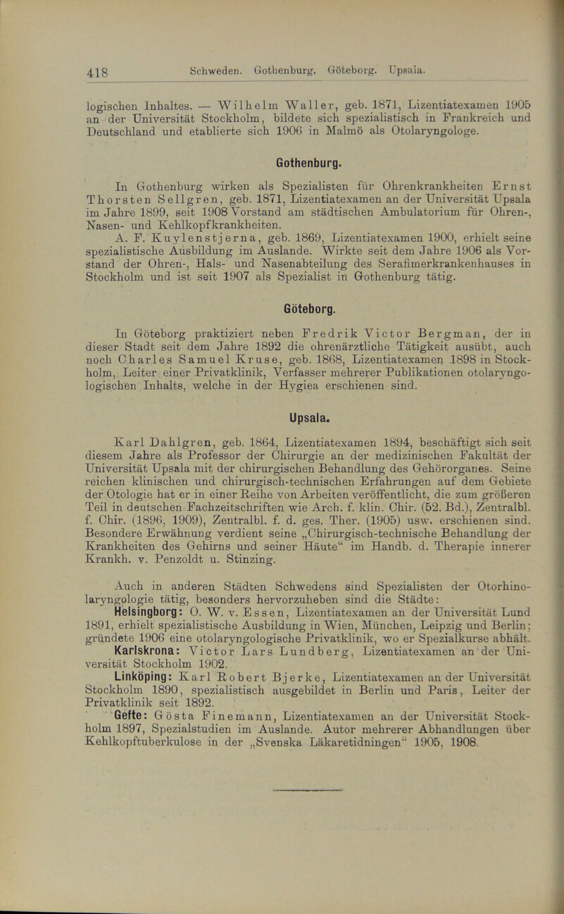 logischen Inhaltes. — Wilhelm Waller, geh. 1871, Lizentiatexamen 1905 an der Universität Stockholm, bildete sich spezialistisch in Frankreich und Deutschland und etablierte sich 1906 in Malmö als Otolaryngologe. Gothenburg. In Gothenburg wirken als Spezialisten für Ohrenkrankheiten Ernst Thorsten Sellgren, geb. 1871, Lizentiatexamen an der Universität Upsala im Jahre 1899, seit 1908 Vorstand am städtischen Ambulatorium für Ohren-, Nasen- und Kehlkopfkrankheiten. A. F. Kuylenstj er na, geb. 1869, Lizentiatexamen 1900, erhielt seine spezialistische Ausbildung im Auslande. Wirkte seit dem Jahre 1906 als Vor- stand der Ohren-, Hals- und Nasenabteilung des Serafimerkrankenhauses in Stockholm und ist seit 1907 als Spezialist in Gothenburg tätig. Göteborg. In Göteborg praktiziert neben Fredrik Victor Bergman, der in dieser Stadt seit dem Jahre 1892 die ohrenärztliche Tätigkeit ausübt, auch noch Charles Samuel Kruse, geb. 1868, Lizentiatexamen 1898 in Stock- holm, Leiter einer Privatklinik, Verfasser mehrerer Publikationen otolaryngo- logischen Inhalts, welche in der Hj^giea erschienen sind. Upsala. Karl Dahlgren, geb. 1864, Lizentiatexamen 1894, beschäftigt sich seit diesem Jahre als Professor der Chirurgie an der medizinischen Fakultät der Universität Upsala mit der chirurgischen Behandlung des Gehörorganes. Seine reichen klinischen und chirurgisch-technischen Erfahrungen auf dem Gebiete der Otologie hat er in einer Keihe von Arbeiten veröffentlicht, die zum größeren Teil in deutschen Fachzeitschriften wie Arch. f. klin. Chir. (52. Bd.), Zentralbl. f. Chir. (1896, 1909), Zentralbl. f. d. ges. Ther. (1905) usw. erschienen sind. Besondere Erwähnung verdient seine „Chirurgisch-technische Behandlung der Krankheiten des Gehirns und seiner Häute“ im Handb. d. Therapie innerer Krankh. v. Penzoldt u. Stinzing. Auch in anderen Städten Schwedens sind Spezialisten der Otorhino- laryngologie tätig, besonders hervorzuheben sind die Städte: Helsingborg: 0. W. v. Essen, Lizentiatexamen an der Universität Lund 1891, erhielt spezialistische Ausbildung in Wien, München, Leipzig und Berlin ; gründete 1906 eine otolaryngologische Privatklinik, wo er Spezialkurse abhält. Karlskrona: Victor Lars Lundberg, Lizentiatexamen an der Uni- versität Stockholm 1902. Linköping: Karl Robert Bjerke, Lizentiatexamen an der Universität Stockholm 1890, spezialistisch ausgebildet in Berlin und Paris, Leiter der Privatklinik seit 1892. Gefte: Gösta Fine mann, Lizentiatexamen an der Universität Stock- holm 1897, Spezialstudien im Auslande. Autor mehrerer Abhandlungen über Kehlkopftuberkulose in der „Svenska Läkaretidningen“ 1905, 1908.