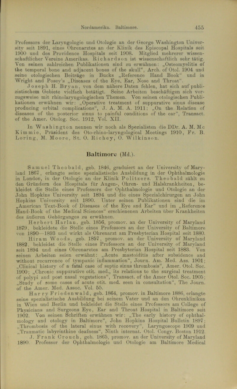 Professors der Laryngologie und Otologie an der George Washington Univer- sitv seit 1891, eines Ohrenarztes an der Klinik des Episcopal Hospitals seit 1900 und des Providence Hospitals seit 1908. Mitglied mehrerer wissen- schaftlicher Vereine Amerikas. Richardson ist wissenschaftlich sehr tätig. Von seinen zahlreichen Publikationen sind zu erwähnen: „Osteomyelitis of the temporal bone and adjacent bones of the skull“, Arch. of Otol. 1904 und seine otologischen Beiträge in Bucks „Reference Hand Book“ und in Wriglit and PosevJs „Diseases of the Eye, Ear, Nose and Throat“. Joseph H. Bryan, von dem nähere Daten fehlen, hat sich auf publi- zistischem Gebiete vielfach betätigt. Seine Arbeiten beschäftigen sich vor- zugsweise mit rhinolarvngologischen Themen. Von seinen otologischen Publi- kationen erwähnen wir: „Operative treatment of suppurative sinus disease producing orbital complications“, J. A. M. A. 1911; „On the Relation of diseases of the posterior sinus to painful conditions of the ear“, Transact. of the Amer. Otolog. Soc. 1912, Vol. XII. In Washington nennen wir noch als Spezialisten die DDr. A. M. Mc Kimmie, Präsident des Oto-rhino-laryngological Meetings 1910, Fr. B. Loring, M. Moore, St. 0. Richey, 0. Wilkinson. Baltimore (Md.). Samuel Theobald, geb. 1846, graduiert an der University of Mary- land 1867, erlangte seine spezialistische Ausbildung in der Ophthalmologie in London, in der Otologie an der Klinik Politzers. Theobald zählt zu den Gründern des Hospitals für Augen-, Ohren- und Halskrankheiten, be- kleidet die Stelle eines Professors der Ophthalmologie und Otologie an der John Hopkins University seit 1894 und die eines Spezialchirurgen an John Hopkins University seit 1890. Unter seinen Publikationen sind die im „American Text-Book of Diseases of the Eye and Ear“ und im „Reference Hand-Book of the Medical Sciences“ erschienenen Arbeiten über Krankheiten des äußeren Gehörganges zu erwähnen. Herbert Harlan, geb. 1856, promov. an der University of Maryland 1879, bekleidete die Stelle eines Professors an der University of Baltimore von 1890—1893 und wirkt als Ohrenarzt am Presbyterian Hospital seit 1880. Hiram Woods, geb. 1857, pi’omov. an der University of Maryland 1882, bekleidet die Stelle eines Professors an der University of Maryland seit 1894 und eines Ohrenarztes am Presbyterian Hospital seit 1883. Von seinen Arbeiten seien erwähnt: „Acute mastoiditis after subsidence and without recurrence of tympanic inflammation“, Journ. Am. Med. Ass. 1901; „Clinical historv of a fatal case of septic sinus thrombosis“, Amer. Otol. Soc. 1900; „Chronic suppurative otit. med., its relations to the surgical treatment of polypi and post nasal vegetations“, Transact. of the Amer Otol. Soc. 1905; „Study of some cases of acute otit. med. seen in consultation“, The Journ. of the Amer. Med. Assoc. Vol. 55. Har ry Friedenwald, geb. 1864, promov. in Baltimore 1886, erlangte seine spezialistische Ausbildung bei seinem Vater und an den Ohrenkliniken in Wien und Berlin und bekleidet die Stelle eines Professors am College of Physicians and Surgeons Eye, Ear and Throat Hospital in Baltimore seit 19Ö2. Von seinen Schriften erwähnen wir: „The early history of ophthal- mology and otology in Baltimore“, John Hopkins Hospital Bulletin 1897: „Thrombosis of the lateral sinus witli recovery“, Laryngoscope 1909 und „Traumatic labyrinthine deafness“, Ninth internat. Otol. Congr. Boston 1912. .1. Frank Crouch, geb. 1865, promov. an der University of Maryland 1890. Professor der Ophthalmologie und Otologie am Baltimore Medical