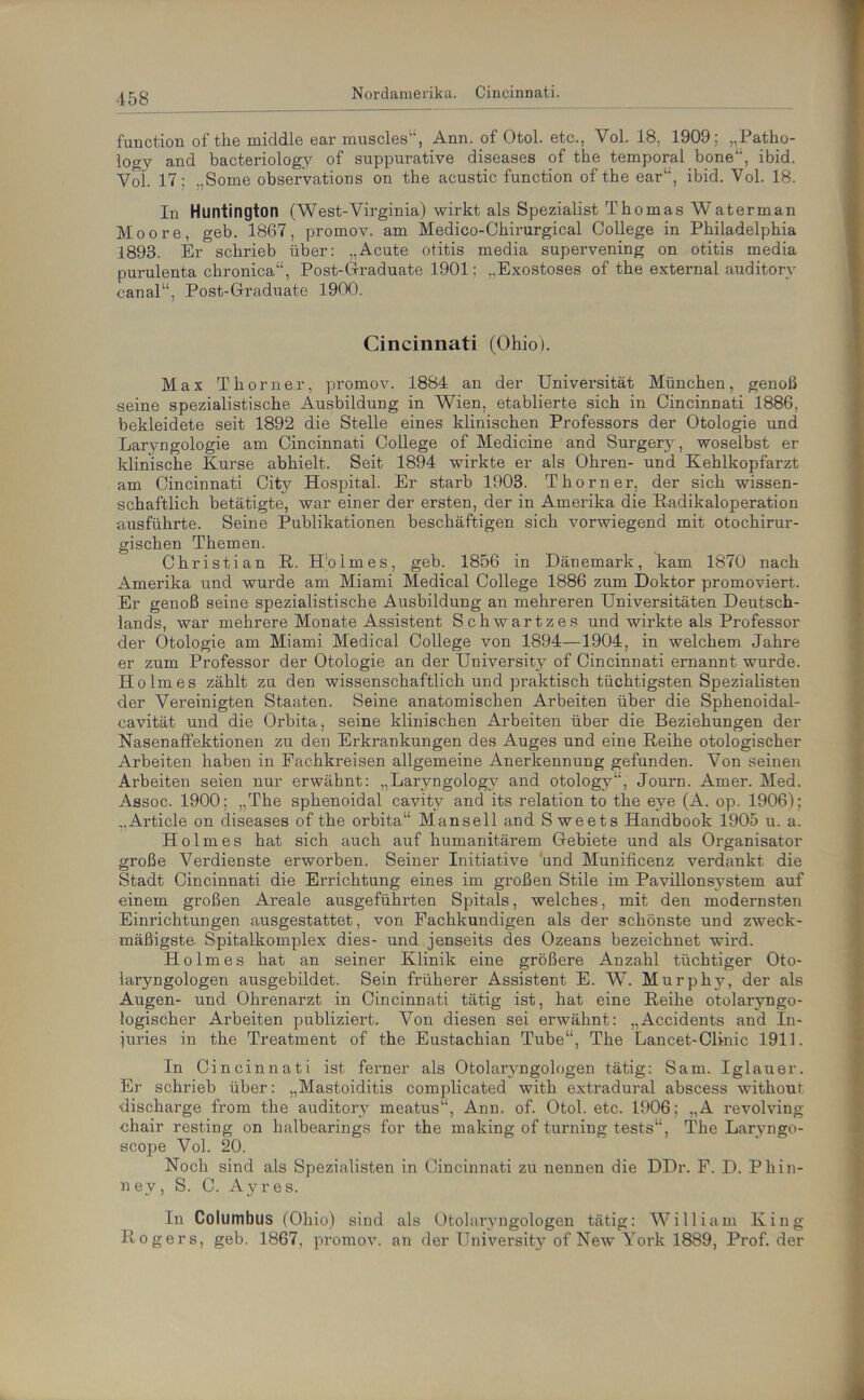 function of tlie middle ear muscles“, Ann. of Otol. etc., Vol. 18, 1909; „Patho- logy and bacteriology of suppurative diseases of the temporal bone“, ibid. Yoi. 17: ,,Some observations on the acustic function of the ear“, ibid. Vol. 18. In Huntington (West-Virginia) wirkt als Spezialist Thomas Waterman Moore, geb. 1867, promov. am Medico-Chirurgical College in Philadelphia 1893. Er schrieb über: „Acute otitis media supervening on otitis media purulenta chronica“, Post-Graduate 1901: „Exostoses of the external auditorv canal“, Post-Graduate 1900. Cincinnati (Ohio). Max Thorner, promov. 1884 an der Universität München, genoß seine spezialistische Ausbildung in Wien, etablierte sich in Cincinnati 1886, bekleidete seit 1892 die Stelle eines klinischen Professors der Otologie und Laryngologie am Cincinnati College of Medicine and Surgery, woselbst er klinische Kurse abhielt. Seit 1894 wirkte er als Ohren- und Kehlkopfarzt am Cincinnati City Hospital. Er starb 1903. Thorner, der sich wissen- schaftlich betätigte, war einer der ersten, der in Amerika die Radikaloperation ausführte. Seine Publikationen beschäftigen sich vorwiegend mit otochirur- gischen Themen. Christian R. Holmes, geb. 1856 in Dänemark, kam 1870 nach Amerika und wurde am Miami Medical College 1886 zum Doktor promoviert. Er genoß seine spezialistische Ausbildung an mehreren Universitäten Deutsch- lands, war mehrere Monate Assistent Schwartzes und wirkte als Professor der Otologie am Miami Medical College von 1894—1904, in welchem Jahre er zum Professor der Otologie an der University of Cincinnati ernannt wurde. Holmes zählt zu den wissenschaftlich und praktisch tüchtigsten Spezialisten der Vereinigten Staaten. Seine anatomischen Arbeiten über die Sphenoidal- cavität und die Orbita, seine klinischen Arbeiten über die Beziehungen der Nasenaffektionen zu den Erkrankungen des Auges und eine Reihe otologiseher Arbeiten haben in Fachkreisen allgemeine Anerkennung gefunden. Von seinen Arbeiten seien nur erwähnt: „Laryngologv and otology“, Journ. Amer. Med. Assoc. 1900; „The sphenoidal cavitv and its relation to the eye (A. op. 1906); „Article on diseases of the orbita“ Mansell and S weets Handbook 1905 u. a. Holmes hat sich auch auf humanitärem Gebiete und als Organisator große Verdienste erworben. Seiner Initiative und Munificenz verdankt die Stadt Cincinnati die Errichtung eines im großen Stile im Pavillonsystem auf einem großen Areale ausgeführten Spitals, welches, mit den modernsten Einrichtungen ausgestattet, von Fachkundigen als der schönste und zweck- mäßigste Spitalkomplex dies- und jenseits des Ozeans bezeichnet wird. Holmes hat an seiner Klinik eine größere Anzahl tüchtiger Oto- laryngologen ausgebildet. Sein früherer Assistent E. W. Murphy, der als Augen- und Ohrenarzt in Cincinnati tätig ist, hat eine Reihe otolaryngo- logischer Arbeiten publiziert. Von diesen sei erwähnt: „Accidents and In- juries in the Treatment of the Eustachian Tube“, The Laneet-Clinic 1911. In Cincinnati ist ferner als Otolaryngologen tätig: Sam. Iglauer. Er schrieb über: „Mastoiditis complicated witli extradural abscess withour discharge from the auditory meatus“, Ann. of. Otol. etc. 1906; „A revolving chair resting on halbearings for the making of turning tests“, The Larvngo- scope Vol. 20. Noch sind als Spezialisten in Cincinnati zu nennen die DDr. F. D. Phin- ney, S. C. Ayres. Ln Columbus (Ohio) sind als Otolaryngologen tätig: William King Rogers, geb. 1867, promov. an der University of New York 1889, Prof, der