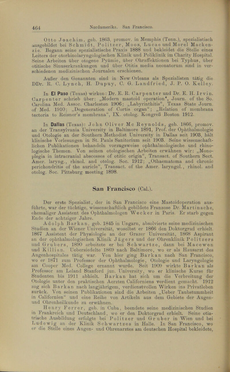 Otto Joachim, geh. 1863, promov. in Memphis (Tenn.), spezialistisch ausgebildet hei Schmidt, Politzer, Moos, Lucae und Morel Macken- zie. Begann seine spezialistische Praxis 1888 und bekleidet die Stelle eines Leiters der otorhinolaryngologischen Klinik und Poliklinik im Charity Hospital. Seine Arbeiten über otogene Pyämie, über Ohraffektionen bei Typhus, über otitische Sinuserkrankungen und über Otitis media neonatorum sind in ver- schiedenen medizinischen Journalen erschienen. Außer den Genannten sind in New Orleans als Spezialisten tätig die DDr. R. C. Lynch, H. Dupuy, C. G. Landfried, J. P. 0. Kelley. In El Paso (Texas) wirken: Dr. E. R. Carpenter und Dr. E. H. Irvin. Oarpenter schrieb über: „Modern mastoid Operation“, Journ. of the So. Carolina Med. Assoc. Charleston 1906; „Labyrinthitis“, Texas State Journ. of Med. 1910; „Degeneration of Cortis organ“; „Relation of membrana tectoria to Reisner’s membrana“, IX. otolog. Kongreß Boston 1912. In Dallas (Texas): John Oliver Mc Reynolds, geb. 1866. promov. an der Transylvania University in Baltimore 1891, Prof, der Ophthalmologie und Otologie an der Southern Methodist University in Dallas seit 1903, hält klinische Vorlesungen in St. Pauls Sanitorium seit 1903. Seine wissenschaft- lichen Publikationen behandeln vorzugsweise ophthalmologische und rhino- logische Themen. Von seinen otologischen Arbeiten erwähnen wir: „Mono- plegia in intracranial abscesses of otitic origin“, Transact. of Southern Sect. Amer. laryng., rhinol. and otolog. Soc. 1912; „Othaematoma and chronic perichondritis of the auricle“, Transact. of the Amer. laryngol., rhinol. and otolog. Soc. Pittsburg meeting 1898. San Francisco (Cal.). Der erste Spezialist, der in San Francisco eine Mastoidoperation aus- führte, war der tüchtige, wissenschaftlich gebildete Franzose Dr. Martinache, ehemaliger Assistent des Ophthalmologen Wecker in Paris. Er starb gegen Ende der achtziger Jahre. Adolph Bar kan, geb. 1845 in Ungarn, absolvierte seine medizinischen Studien an der Wiener Universität, woselbst er 1866 den Doktorgrad erhielt. 1867 Assistent der Physiologie an der Grazer Universität, 1868 Aspirant an der ophthalmologischen Klinik Jägers und der Ohrenklinik Politzers und Grub er s, 1890 arbeitete er bei Schwartze, dann bei Macewen und Killian. Uebersiedelte 1869 nach Baltimore, wo er als Hausarzt des Augenhospitales tätig war. Von hier ging Barkan nach San Francisco, wo er 1871 zum Professor der Ophthalmologie, Otologie und Laiyngologie am Cooper Med. College ernannt wurde. Seit 1909 wirkte Barkan als Professor am Leland Stanford jun. University, wo er klinische Kurse für Studenten bis 1911 abhielt. Barkan hat sich um die Verbreitung der Otologie unter den praktischen Aerzten Californiens verdient gemacht. 1912 zog sich Barkan nach langjährigem, verdienstvollen Wirken ins Privatleben zurück. Von seinen Publikationen sind die Arbeiten „Ueber Taubstummheit in Californien“ und eine Reihe von Artikeln aus dem Gebiete der Augen- und Ohrenheilkunde zu erwähnen. Henry Ferrer, geb. in Cuba, beendete seine medizinischen Studien in Frankreich und Dexitschland, wo er den Doktorgrad ei’hielt. Seine otia- trische Ausbildung erfolgte bei Politzer und Gr über in Wien und bei Lud ewig an der Klinik Schwartzes in Halle. In San Francisco, wo er die Stelle eines Augen- und Ohrenarztes am deutschen Hospital bekleidete,