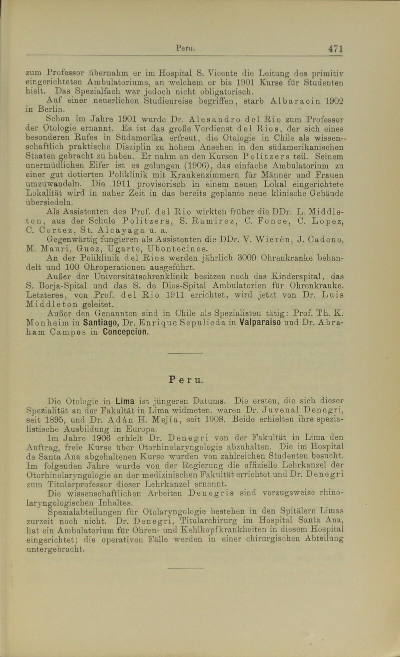 zum Professor übernahm er im Hospital S. Vicente die Leitung des primitiv eingerichteten Ambulatoriums, an welchem er bis 1901 Kurse für Studenten hielt. Das Spezialfach war jedoch nicht obligatorisch. Auf einer neuerlichen Studienreise begriffen, starb Albaracin 1902 in Berlin. Schon im Jahre 1901 wurde Dr. Alesandro del Rio zum Professor der Otologie ernannt. Es ist das große Verdienst del Rios, der sich eines besonderen Rufes in Südamerika erfreut, die Otologie in Chile als wissen-» schaftlich praktische Disziplin zu hohem Ansehen in den südamerikanischen Staaten gebracht zu haben. Er nahm an den Kursen Politzers teil. Seinem unermüdlichen Eifer ist es gelungen (190G), das einfache Ambulatorium zu einer gut dotierten Poliklinik mit Krankenzimmern für Männer und Frauen umzuwandeln. Die 1911 provisorisch in einem neuen Lokal eingerichtete Lokalität wird in naher Zeit in das bereits geplante neue klinische Gebäude übersiedeln. Als Assistenten des Prof, del Rio wirkten früher die DDr. L. Middle- ton, aus der Schule Politzers, S. Ramirez, C. Fonce, C. Lopez, C. Cortez, St. Alcayaga u. a. Gegenwärtig fungieren als Assistenten die DDr. V. Wieren, J. Cadeno, M. Mauri, Guez, Ugarte, Ubontecinos. An der Poliklinik del Rios werden jährlich 3000 Ohrenkranke behan- delt und 100 Ohroperationen ausgeführt. Außer der Universitätsohrenklinik besitzen noch das Kinderspital, das S. Borja-Spital und das S. de Dios-Spital Ambulatorien für Ohrenkranke. Letzteres, von Prof, del Rio 1911 errichtet, wird jetzt von Dr. Luis Middleton geleitet. Außer den Genannten sind in Chile als Spezialisten tätig: Prof. Th. K. Monheim in Santiago, Dr. Enrique Sepulieda in Valparaiso und Dr. Abra- ham Campos in Concepcion. Peru. Die Otologie in Lima ist jüngeren Datums. Die ersten, die sich dieser Spezialität an der Fakultät in Lima widmeten, waren Dr. Juvenal Denegri, seit 1895, und Dr. Adän H. Mejia, seit 1908. Beide erhielten ihre spezia- listische Ausbildung in Europa. Im Jahre 1906 erhielt Dr. Denegri von der Fakultät in Lima den Auftrag, freie Kurse über Otorhinolaryngologie abzuhalton. Die im Hospital de Santa Ana abgehaltenen Kurse wurden von zahlreichen Studenten besucht. Im folgenden Jahre wurde von der Regierung die offizielle Lehrkanzel der Otorhinolaryngologie an der medizinischen Fakultät errichtet und Dr. Denegri zum Titularprofessor dieser Lehrkanzel ernannt. Die wissenschaftlichen Arbeiten Denegris sind vorzugsweise rhino- laryngologischen Inhaltes. Spezialabteilungen für Otolaryngologie bestehen in den Spitälern Limas zurzeit noch nicht. Dr. Denegri, Titularcbirurg im Hospital Santa Ana, hat ein Ambulatorium für Ohren- und Kehlkopfkrankheiten in diesem Hospital eingerichtet; die operativen Fälle werden in einer chirurgischen Abteilung untergebracht.