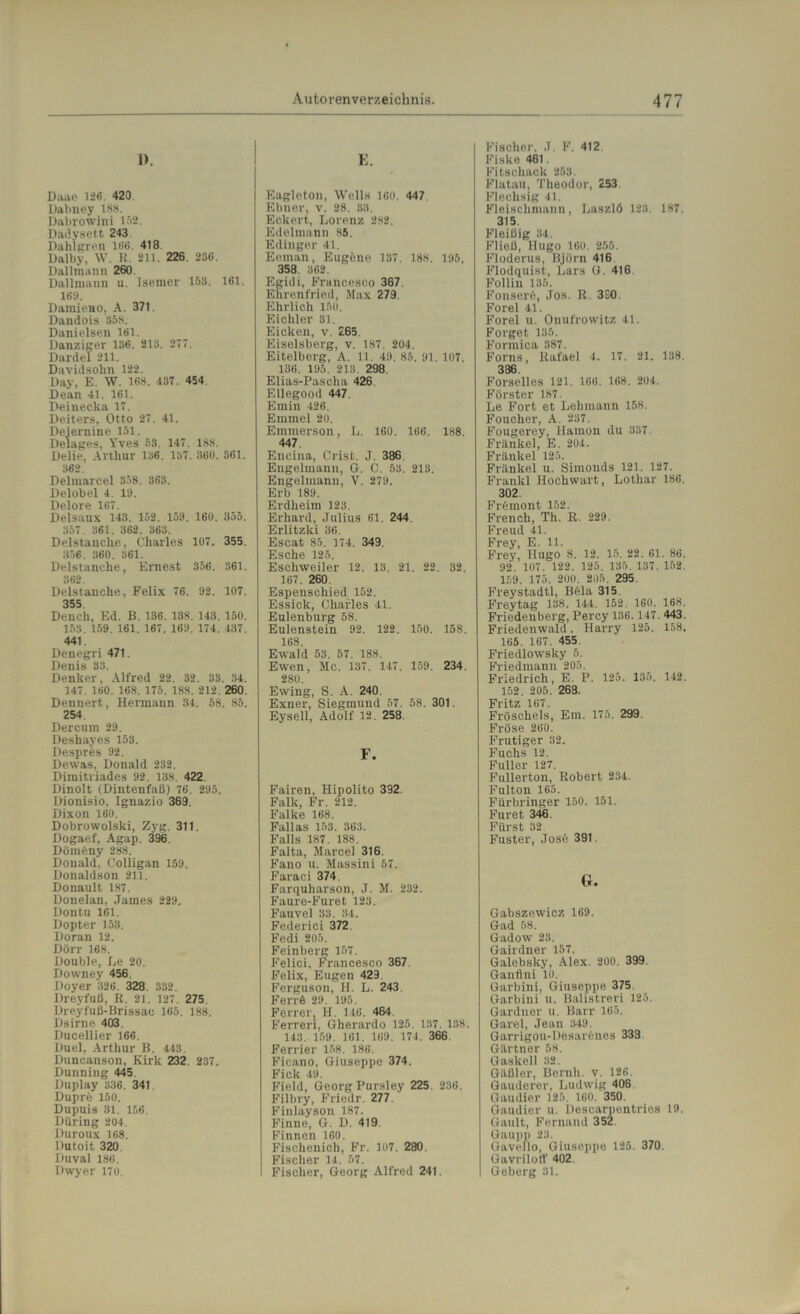 I). Daae 126 420. Dabney 188. Dabrowini 152. Dadysett 243. Dahlgren 166. 418 Dalby, W. R. 211. 226. 236. Dallmann 260. Dallnianu u. Isemer 153. 161. 169. Damieno, A. 371. Dandois 358. Danielsen 161. Danziger 136. 213. 277. Dardel 211. Davidsolm 122. Day, E. W. 168. 437. 454. Dean 41. 161. Deinecka 17. Deiters, Otto 27. 41. Dejernine 151. Delages, Yves 53. 147. 188. Delie, Arthur 136. 137. 360. 361. 362. Delmarcel 358. 363. Delobel 4. 19. Delore 167. Delsaux 143. 152. 159. 160. 355. 357. 361. 362. 363. Delstanche, Charles 107. 355. 356. 360. 361. Delstanche, Ernest 356. 361. 362. Delstanche, Felix 76. 92. 107. 355 Deneh, Ed. B. 136. 138. 143. 150. 153. 159. 161. 167. 169. 174. 437. 441. Denegri 471. Denis 33. Denker, Alfred 22. 32. 33. 34. 147. 160. 168. 175. 188. 212, 260. Dennert, Hermann 34. 58. 85. 254 Dercum 29. Deshayes 153. Despres 92. Dewas, Donald 232. Dimitriades 92. 138. 422. Dinolt (Dintenfaß) 76. 295. Dionisio. Ignazio 369. Dixon 160. Dobrowolski, Zyg. 311. Dogaef, Agap. 396. Dörneny 288. Donald, Colligan 159. Donaldson 211. Donault 187. Donelan, James 229. Dontu 161. Dopter 153. Doran 12. Dörr 168. Double, Le 20. Downey 456. Doyer 326. 328. 332. Dreyfuß, R. 21. 127. 275. Dreyf'uß-Brissao 165. 188. Dsirne 403. Ducellier 166. Duel, Arthur B. 443. Duncanson, Kirk 232. 237. Dunning 445. Duplay 336. 341. Dupre 150. Dupuis 31. 156. Düring 204. Duroux 168. Dutoit 320. Iluval 186. Dwyer 170. E. Eagleton, Wells 160. 447, Ebner, v. 28. 33. Eckert, Lorenz 282. Edelmann 85. Edinger 41. Eeman, Eugene 137. 188. 195. 358. 362. Egidi, Francesco 367. Ehrenfried, Max 279. Ehrlich 150. Eichler 31. Eicken, v. 265. Eiseisberg, v. 187. 204. Eitelberg, A. 11. 49. 85. 91. 107. 136. 195. 213 298. Elias-Pascha 426. Ellegood 447. Emin 426. Emmel 20. Emmerson, L. 160. 166. 188. 447. Encina, Crist. J. 386 Engelmann, G. C. 53. 213. Engelmann, V. 279. Erb 189. Erdheim 123. Erhard, Julius 61. 244. Erlitzki 86. Escat 85. 174. 349. Esche 125. Escliweiler 12. 13. 21. 22. 32. 167. 260 Espenschied 152. Essick, Charles 41. Eulenburg 58. Eulenstein 92. 122. 150. 158. 168. Ewald 53. 57. 188. Ewen, Mc. 137. 147. 159. 234. 280. Ewing, S. A. 240. Exner, Siegmund 57. 58. 301. Eysell, Adolf 12. 258. F. Fairen, Hipolito 392. Falk, Fr. 212. Falke 168. Fallas 153. 363. Falls 187. 188. Falta, Marcel 316. Fano u. Massini 57. Faraci 374. Farquharson, J. M. 232. Faure-Furet 123. Fauvel 33. 34. Federici 372. Fedi 205. Feinberg 157. Felici, Francesco 367. Felix, Eugen 429. Ferguson, H. L. 243. Ferrö 29. 195. Ferrer, H. 146 . 464 Ferren, Gherardo 125. 137. 138. 143. 159. 161. 169. 171. 366. Ferner 158. 186. Ficano, Giuseppe 374. Fick 49. Field, Georg Pursley 225. 236. Filbry, Friedr. 277. Finlayson 187. Finne, G. D. 419 Finnen 160. Fischenich, Fr. 107. 280. Fischer 14. 57. Fischer, Georg Alfred 241. Fischer. J. F. 412 Fiske 461. Fitschack 253. Flatau, Theodor, 253 Flechsig 41. Fleischmann, Laszlö 123. 187. 315. Fleißig 34. Fließ, Hugo 160. 255. Floderus, Björn 416 Flodquist, Lars G. 416. Folliu 135. Fonserö, Jos. R. 3SO. Forel 41. Forel u. Onufrowitz 41. Forget 135. Fonnica 387. Forns, Rafael 4. 17. 21. 138. 386. Forselles 121. 166. 168. 204. Förster 187. Le Fort et Lehmann 158. Foucher, A. 237. Fougerey, Hamon du 337. Frankel, E. 204. Fränkel 125. Frankel u. Simonds 121. 127. Frankl Hochwart, Lothar 186. 302. Fremont 152. Frencli, Th. R. 229. Freud 41. Frey, E. 11. Frey, Hugo 8. 12. 15. 22. 61. 86. 92. 107. 122. 125. 135. 137. 152. 159. 175. 200. 205. 295. Freystadtl, Böla 315 Freytag 138. 144. 152. 160. 168. Friedenberg, Percy 136.147. 443. Friedenwald. Harry 125. 158. 165. 167. 455. Friedlowsky 5. Friedmann 205. | Friedrich, E. P. 125. 135. 142. 152. 205. 268. Fritz 167. Fröschels, Ein. 175. 299. Fröse 260. Frutiger 32. Fuchs 12. Füller 127. Fullerton, Robert 234. Fulton 165. Fürbringer 150. 151. Furet 346. Fürst 32. Fuster, Jos6 391. G. Gabszewicz 169. Gad 58. Gadow 23. Gairdner 157. Galebsky, Alex. 200. 399. Ganfini 10. Garbini, Giuseppe 375. Garbini u. Balistreri 125. Gardner u. Barr 165. Garei, Jean 349. Garrigou-Desaröues 338. Gärtner 58. Gaskell 32. Gäßler, Beruh, v. 126. Gauderer, Ludwig 406. Gaudier 125. 160. 350. Gaudier u. Descarpentries 19. Gault, Fernand 352. Gaupp 23. Gavelio, Giuseppe 125. 370. Gavrilotf 402. Geberg 31.