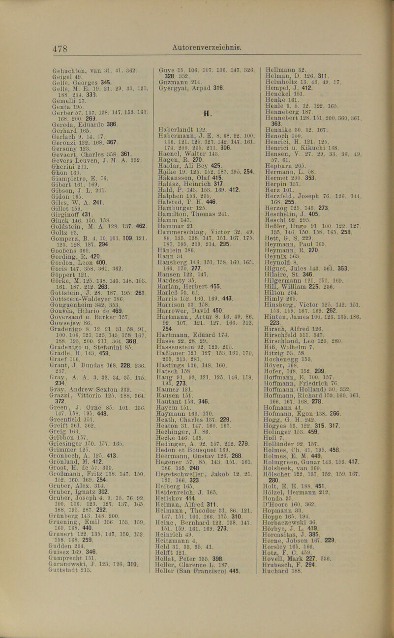 Gebuchten, van 81. 41. 362. Geige] 49. Gelle, Georges 345. Gelle, M. E. 19. 21. 29. 30. 121. 188, 204. 333. Gemelli 17. Genta 195. Gerber 57. 137. 138. 147.153.160. 168. 200, 263. Gereda, Eduardo 386. Gerhard 165. Gerlach 9. 14. 17. Geronzi 122. 168. 367. Gersuny 123. Gevaert, Charles 358. 361. Gevers Leuven, J. M. A. 332. Gherini 211. Ghon 160. Giampietro, E. 76. Gibert 161. 169. Gibson, J. L. 241. Gidon 165. Giles, W. A. 241. Gillot 159. Girginoff 431. Gluck 146. 150. 158. Goldstein, M. A. 128. 137. 462. Goltz 53. Gomperz, B. 4. 10. 101. 103. 121. 123. 128. 187. 294. Gooßens 360. Gording, R. 420. Gordon, Leon 400. Goris 147. 358. 861. 362. Göppert 121. Görke, M. 125. 138. 143. 148. 153. 161. 137. 212. 263. Gottstein, J. 28. 187. 195. 261. Gottstein-Waldeyer 186. Gouguenheim 342. 353. Gouvea, Hilario de 469. Goversand u. Barker 157. Gowsejew 86. Gradenigo 8. 12. 21. 31. 58. 91. 100. 106. 121. 125. 143. 158. 167. 188. 195. 200. 211. 364. 368. Gradenigo u. Stefanini 85. Gradle, H. 143. 459. Graef 1(.6. Grant, ,T. Dundas 168. 228. 236. 237. Gray, A. A. 3. 32. 34. 35. 175. 234. Gray, Andrew Sexton 239. Grazzi, Vittorio 125. 188. 364. 372. Green, J. Orne 85. 101, 136. 147. 158. 195. 448. Greenfield 157. Greift 361. 362. Greig 166. Gribbon 157. Griesinger 150. 157, 165. Grimmer 125. Grönbech, A. 125. 413, Grünlund, M. 412. Groot, H. de 57. 330. Großmann, Fritz 138. 147. 150. 152. 160. 169. 254. Gruber, Alex. 314. Gruber, Ignatz 302. Gruber, Joseph 4. 9. 15. 76. 92. 100, 106, 123. 127. 137. 165. 188. 195. 287. 292. Grünberg 143. 148. 200. Gruening, Emil 136. 153. 159. 160. 168. 440. Grunert 122. 185. 147. 150. 152. 158. 168. 259. Gudden 204. Guisez 169. 346. Gumprecht 151. Guranowski, J. 123. 126. 310. Guttstadt 213. | Guye 15. 106. 107. 136. 147. 326. 328. 332. Guzmann 214. Gyergyai, Arpäd 316. H. Haberlandt 122. Habermann, J. E. 8. 68. 92. 100. 106. 121. 125. 127. 142. 147. 161. 174, 200. 205. 211. 306. Haenel, Walter 143. Hagen, R. 270. Haidar, Ali Bey 425. Haike 19. 125. 152. 187. 195. 254. Hakansson, Olaf 415 Haläsz, Heinrich 317. Haid, P. 143. 153. 169, 412. Halphen 153. 205. Halsted, T. H. 446. Hamburger 125. Hamilton, Thomas 241. Hamm 147. Hamrnar 21. Hammerschlag, Victor 32. 49. 86. 135. 138. 147. 151. 167. 175. 1S7. 195. 209. 214. 295. Hänlein 186. Hann 34. Hansberg 146. 151. 158. 160. 165. 166. 170. 277. Hansen 122. 147. Hardesty 35. Harlan, Herbert 455. Harleß 53. 61. Harris 162. 160. 169. 443. Harrison 33. 168. Harrower, David 450. Hartmann, Artur 8. 16. 49. 86. 92. 107. 121. 127. 166. 212. 254. Hartmann, Eduard 174. Hasse 22. 28. 29. Hassenstein 92. 123. 205. Haßlauer 121. 127. 153. 161. 170. 205. 213. 281. Hastings 136. 148. 160. Hatsch 158. Haug 91. 92. 121. 125. 146. 158. 195. 273. Ilauner 121. Hansen 151. Hautant 153. 346. Hayem 151. Haymann 169. 170. Heath, Charles 137. 229. Heaton 31. 147. 160. 167. Hechinger, J. 86. Hecke 146. 165. Hedinger, A. 92. 157. 212. 279. Hedon et Bousquet 169. Heermann, Gustav 126. 268. I-Iegener 57. 85. 143. 151. 161. 186. 195. 248. Hegetschweiler, Jakob 12. 21. 125. 166. 323. H eiberg 165. Heidenreich, J. 165. Heilskov 414. Heiman, Alfred 311. Heimann, Theodor 31. 86. 121. 147, 151. 160. 166. 175. 310, Heine, Bernhard 122. 138, 147. 151. 159. 161. 169. 273. Heinrich 49. Heitzmann 4. Held 31. 33. 35. 41. Helfft 121. Hellat, Peter 135. 398. Heller, Clarence L. 187. Heller (San Francisco) 445. I Hellmann 32. 1 Heiman, D. 126, 311. | Helmholtz 13. 43. 40. £7. j Hempel, J. 412 Henckel 151. Henke 161. Henle 3. 5. 12. 122. 165. Henneberg 187. Hennebert 128. 151. 200.360. 361, 363. Hennike 30. 32. 167. Henoch 150. Henrici, H. 121. 125. Henrici u. Kikuchi 168. Hensen, V. 27. 29. 33. 36. 49. 57. 61. Hepburn 205. Hermann, L. 58. Hermet 200. 353. Herpin 157. Herz 101. Herzfeld, Joseph 76. 126. 144. 168. 255. Herzog 125. 143. 273. Heschelin, J. 405. Heschl 92. 295. Heßler, Hugo 91. 100. 122. 127. 135. 146. 150. 158. 165. 258. Hett, G. S. 229. Heymann, Paul 165. Heymann, R. 270. Heynix 363. Heynold 8. Higuet, Jules 143. 361. 383. Hilaire, St. 346. Hilgermann 121. 151. 169. Hill, William 225. 236. Hilton 204. Himly 265. Hinsberg, Victor 125. 142. 151. 153. 159. 167. 169. 262. Hinton, James 100. 123. 135.186. 223 Hirsch, Alfred 126. Hirschfeld 311. 347. Hirschland, Leo 123. 280. Hiß, Wilhelm 7. Hitzig 53. £8. Hochenegg 153. Höyer, 168. Hofer, 148. 152. 239. Hofi'mann, E. 100. 157. Hoffmann, Friedrich 76. Hoffmann (Holland) 30. 332. Hoffmann, Richard 153.160. 161. 166. 167. 168. 278. Hofmann 41. Hofmann, Egon 13S. 266. Hogg, G. II. 242. Högyes 53. 122. 315. 317. Holinger 153. 459. Holl 7. Holländer 92. 157. Holmes, Ch. 41. 195. 458. Holmes, E. M. 449. Holmgreen, Gunar 143. 153. 417. Holsbeek, van 360. Hölscher 122. 137. 152. 159. 167. 280. Holt. E. E. 188. 451. Holzel, Hermann 212. Honda 35. U’Hoore 160. 362. Hopmann 33. Hoppe 165. 194. Horbaezewski 36. Hörbye, J. L. 419. Horcasitas, J. 385. Hörne, Jobson 167 229. Horsley 165. 166. Hotz, F. C. 459. Ilovell, Mark 227. 236. Hrubeseli, F. 2S4 lluchard 188.