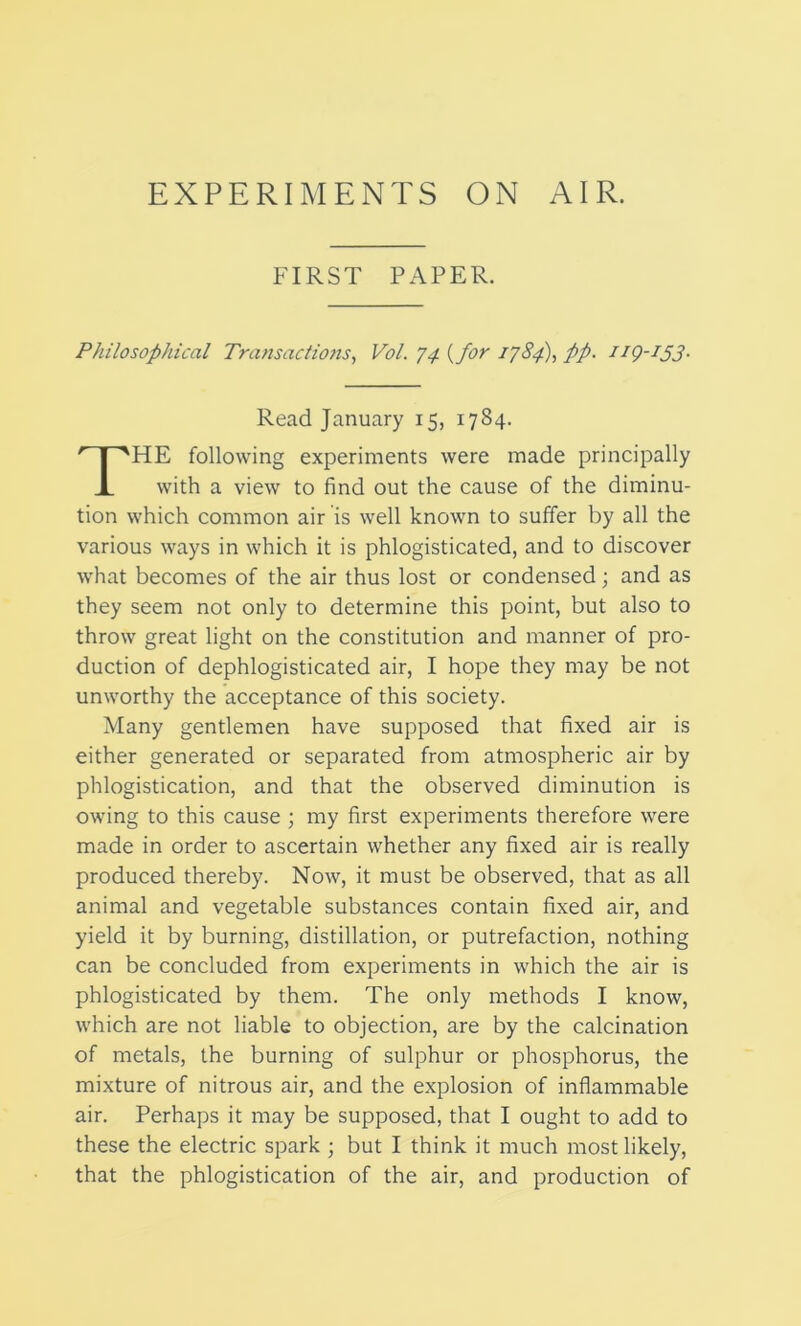 EXPERIMENTS ON AIR. FIRST PAPER. Philosophical Transactions, Vol. 74 (for 1784), pp. ng-ijj. HE following experiments were made principally with a view to find out the cause of the diminu- tion which common air is well known to suffer by all the various ways in which it is phlogisticated, and to discover what becomes of the air thus lost or condensed; and as they seem not only to determine this point, but also to throw great light on the constitution and manner of pro- duction of dephlogisticated air, I hope they may be not unworthy the acceptance of this society. Many gentlemen have supposed that fixed air is either generated or separated from atmospheric air by phlogistication, and that the observed diminution is owing to this cause ; my first experiments therefore were made in order to ascertain whether any fixed air is really produced thereby. Now, it must be observed, that as all animal and vegetable substances contain fixed air, and yield it by burning, distillation, or putrefaction, nothing can be concluded from experiments in which the air is phlogisticated by them. The only methods I know, which are not liable to objection, are by the calcination of metals, the burning of sulphur or phosphorus, the mixture of nitrous air, and the explosion of inflammable air. Perhaps it may be supposed, that I ought to add to that the phlogistication of the air, and production of Read January 15, 1784.