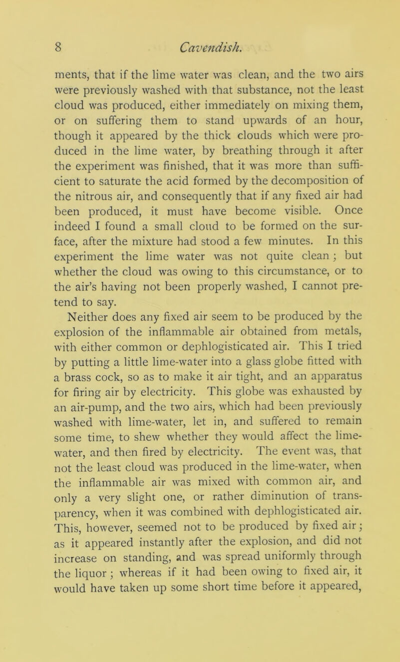 ments, that if the lime water was clean, and the two airs were previously washed with that substance, not the least cloud was produced, either immediately on mixing them, or on suffering them to stand upwards of an hour, though it appeared by the thick clouds which were pro- duced in the lime water, by breathing through it after the experiment was finished, that it was more than suffi- cient to saturate the acid formed by the decomposition of the nitrous air, and consequently that if any fixed air had been produced, it must have become visible. Once indeed I found a small cloud to be formed on the sur- face, after the mixture had stood a few minutes. In this experiment the lime water was not quite clean ; but whether the cloud was owing to this circumstance, or to the air’s having not been properly washed, I cannot pre- tend to say. Neither does any fixed air seem to be produced by the explosion of the inflammable air obtained from metals, with either common or dephlogisticated air. This I tried by putting a little lime-water into a glass globe fitted with a brass cock, so as to make it air tight, and an apparatus for firing air by electricity. This globe was exhausted by an air-pump, and the two airs, which had been previously washed with lime-water, let in, and suffered to remain some time, to shew whether they would affect the lime- water, and then fired by electricity. The event was, that not the least cloud was produced in the lime-water, when the inflammable air was mixed with common air, and only a very slight one, or rather diminution of trans- parency, when it was combined with dephlogisticated air. This, however, seemed not to be produced by fixed air; as it appeared instantly after the explosion, and did not increase on standing, and was spread uniformly through the liquor ; whereas if it had been owing to fixed air, it would have taken up some short time before it appeared,