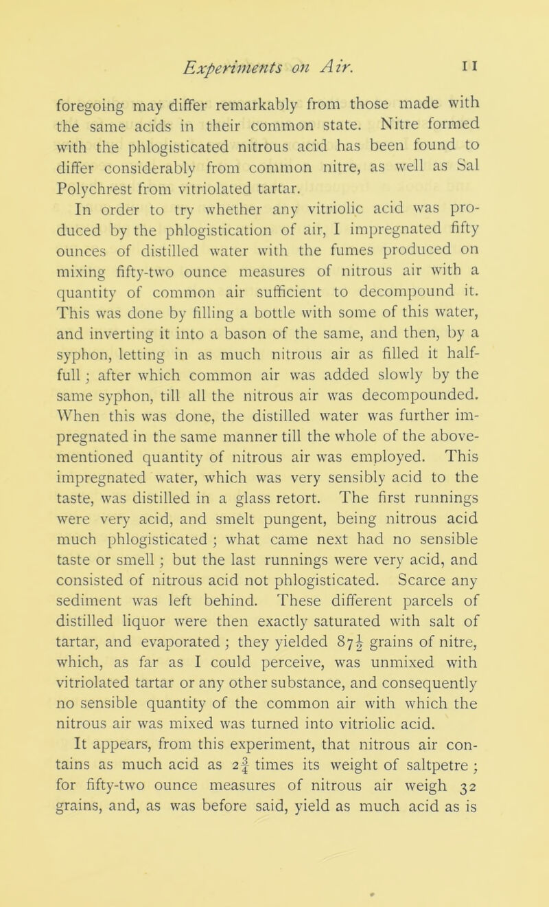 foregoing may differ remarkably from those made with the same acids in their common state. Nitre formed with the phlogisticated nitrous acid has been found to differ considerably from common nitre, as well as Sal Polychrest from vitriolated tartar. In order to try whether any vitriolic acid was pro- duced by the phlogistication of air, I impregnated fifty ounces of distilled water with the fumes produced on mixing fifty-two ounce measures of nitrous air with a quantity of common air sufficient to decompound it. This was done by filling a bottle with some of this water, and inverting it into a bason of the same, and then, by a syphon, letting in as much nitrous air as filled it half- full ; after which common air was added slowly by the same syphon, till all the nitrous air was decompounded. When this was done, the distilled water was further im- pregnated in the same manner till the whole of the above- mentioned quantity of nitrous air was employed. This impregnated water, which was very sensibly acid to the taste, was distilled in a glass retort. The first runnings were very acid, and smelt pungent, being nitrous acid much phlogisticated ; what came next had no sensible taste or smell; but the last runnings were very acid, and consisted of nitrous acid not phlogisticated. Scarce any sediment was left behind. These different parcels of distilled liquor were then exactly saturated with salt of tartar, and evaporated ; they yielded 87^ grains of nitre, which, as far as I could perceive, was unmixed with vitriolated tartar or any other substance, and consequently no sensible quantity of the common air with which the nitrous air was mixed was turned into vitriolic acid. It appears, from this experiment, that nitrous air con- tains as much acid as 2f times its weight of saltpetre ; for fifty-two ounce measures of nitrous air weigh 32 grains, and, as was before said, yield as much acid as is