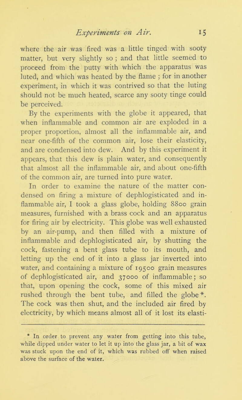 where the air was fired was a little tinged with sooty matter, but very slightly so ; and that little seemed to proceed from the putty with which the apparatus was luted, and which was heated by the flame ; for in another experiment, in which it was contrived so that the luting should not be much heated, scarce any sooty tinge could be perceived. By the experiments with the globe it appeared, that when inflammable and common air are exploded in a proper proportion, almost all the inflammable air, and near one-fifth of the common air, lose their elasticity, and are condensed into dew. And by this experiment it appears, that this dew is plain water, and consequently that almost all the inflammable air, and about one-fifth of the common air, are turned into pure water. In order to examine the nature of the matter con- densed on firing a mixture of dephlogisticated and in- flammable air, I took a glass globe, holding 8800 grain measures, furnished with a brass cock and an apparatus for firing air by electricity. This globe was well exhausted by an air-pump, and then filled with a mixture of inflammable and dephlogisticated air, by shutting the cock, fastening a bent glass tube to its mouth, and letting up the end of it into a glass jar inverted into water, and containing a mixture of 19500 grain measures of dephlogisticated air, and 37000 of inflammable; so that, upon opening the cock, some of this mixed air rushed through the bent tube, and filled the globe*. The cock was then shut, and the included air fired by electricity, by which means almost all of it lost its elasti- * In order to prevent any water from getting into this tube, while dipped under water to let it up into the glass jar, a bit of wax was stuck upon the end of it, which was rubbed off when raised above the surface of the water.