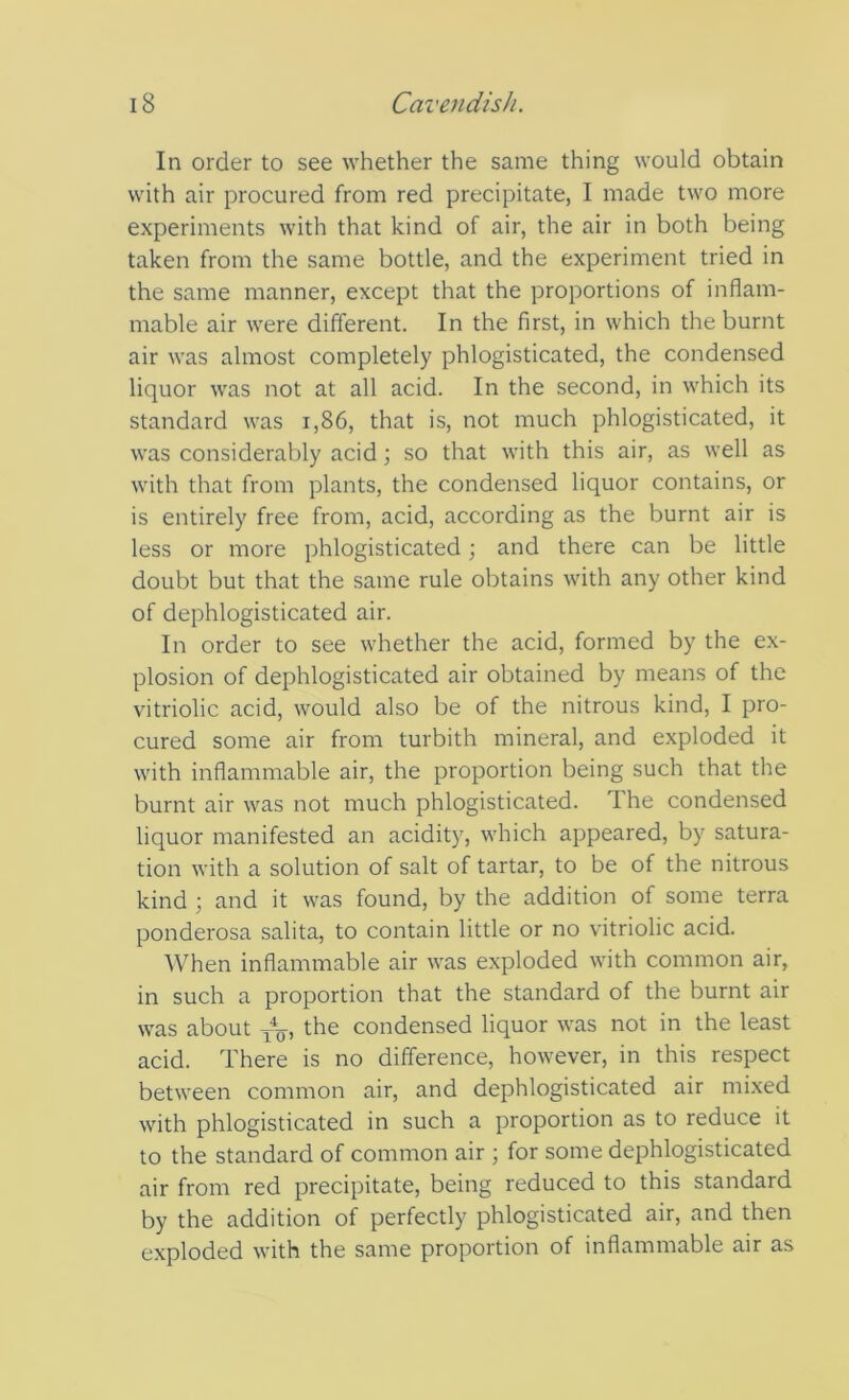 In order to see whether the same thing would obtain with air procured from red precipitate, I made two more experiments with that kind of air, the air in both being taken from the same bottle, and the experiment tried in the same manner, except that the proportions of inflam- mable air were different. In the first, in which the burnt air was almost completely phlogisticated, the condensed liquor was not at all acid. In the second, in which its standard was i,86, that is, not much phlogisticated, it was considerably acid; so that with this air, as well as with that from plants, the condensed liquor contains, or is entirely free from, acid, according as the burnt air is less or more phlogisticated; and there can be little doubt but that the same rule obtains with any other kind of dephlogisticated air. In order to see whether the acid, formed by the ex- plosion of dephlogisticated air obtained by means of the vitriolic acid, would also be of the nitrous kind, I pro- cured some air from turbith mineral, and exploded it with inflammable air, the proportion being such that the burnt air was not much phlogisticated. The condensed liquor manifested an acidity, which appeared, by satura- tion with a solution of salt of tartar, to be of the nitrous kind ; and it was found, by the addition of some terra ponderosa salita, to contain little or no vitriolic acid. When inflammable air was exploded with common air, in such a proportion that the standard of the burnt air was about the condensed liquor was not in the least acid. There is no difference, however, in this respect between common air, and dephlogisticated air mixed with phlogisticated in such a proportion as to reduce it to the standard of common air ; for some dephlogisticated air from red precipitate, being reduced to this standard by the addition of perfectly phlogisticated air, and then exploded with the same proportion of inflammable air as