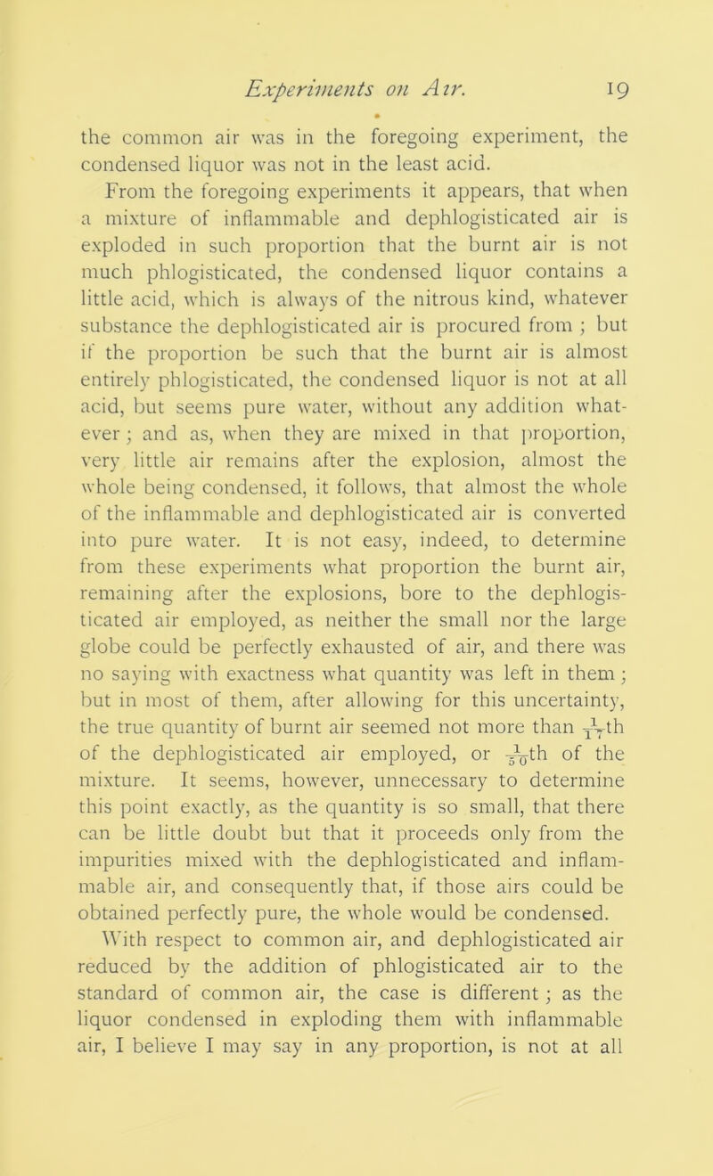 the common air was in the foregoing experiment, the condensed liquor was not in the least acid. From the foregoing experiments it appears, that when a mixture of inflammable and dephlogisticated air is exploded in such proportion that the burnt air is not much phlogisticated, the condensed liquor contains a little acid, which is always of the nitrous kind, whatever substance the dephlogisticated air is procured from ; but if the proportion be such that the burnt air is almost entirely phlogisticated, the condensed liquor is not at all acid, but seems pure water, without any addition what- ever ; and as, when they are mixed in that proportion, very little air remains after the explosion, almost the whole being condensed, it follows, that almost the whole of the inflammable and dephlogisticated air is converted into pure water. It is not easy, indeed, to determine from these experiments what proportion the burnt air, remaining after the explosions, bore to the dephlogis- ticated air employed, as neither the small nor the large globe could be perfectly exhausted of air, and there was no saying with exactness what quantity was left in them; but in most of them, after allowing for this uncertainty, the true quantity of burnt air seemed not more than qkth of the dephlogisticated air employed, or J<jth of the mixture. It seems, however, unnecessary to determine this point exactly, as the quantity is so small, that there can be little doubt but that it proceeds only from the impurities mixed with the dephlogisticated and inflam- mable air, and consequently that, if those airs could be obtained perfectly pure, the whole would be condensed. With respect to common air, and dephlogisticated air reduced by the addition of phlogisticated air to the standard of common air, the case is different; as the liquor condensed in exploding them with inflammable air, I believe I may say in any proportion, is not at all