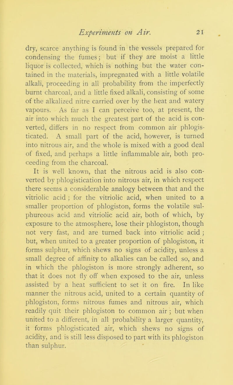 dry, scarce anything is found in the vessels prepared for condensing the fumes; but if they are moist a little liquor is collected, which is nothing but the water con- tained in the materials, impregnated with a little volatile alkali, proceeding in all probability from the imperfectly burnt charcoal, and a little fixed alkali, consisting of some of the alkalized nitre carried over by the heat and watery vapours. As far as I can perceive too, at present, the air into which much the greatest part of the acid is con- verted, differs in no respect from common air phlogis- ticated. A small part of the acid, however, is turned into nitrous air, and the whole is mixed with a good deal of fixed, and perhaps a little inflammable air, both pro- ceeding from the charcoal. It is well known, that the nitrous acid is also con- verted by phlogistication into nitrous air, in which respect there seems a considerable analogy between that and the vitriolic acid ; for the vitriolic acid, when united to a smaller proportion of phlogiston, forms the volatile sul- phureous acid and vitriolic acid air, both of which, by exposure to the atmosphere, lose their phlogiston, though not very fast, and are turned back into vitriolic acid ; but, when united to a greater proportion of phlogiston, it forms sulphur, which shews no signs of acidity, unless a small degree of affinity to alkalies can be called so, and in which the phlogiston is more strongly adherent, so that it does not fly off when exposed to the air, unless assisted by a heat sufficient to set it on fire. In like manner the nitrous acid, united to a certain quantity of phlogiston, forms nitrous fumes and nitrous air, which readily quit their phlogiston to common air ; but when united to a different, in all probability a larger quantity, it forms phlogisticated air, which shews no signs of acidity, and is still less disposed to part with its phlogiston than sulphur.