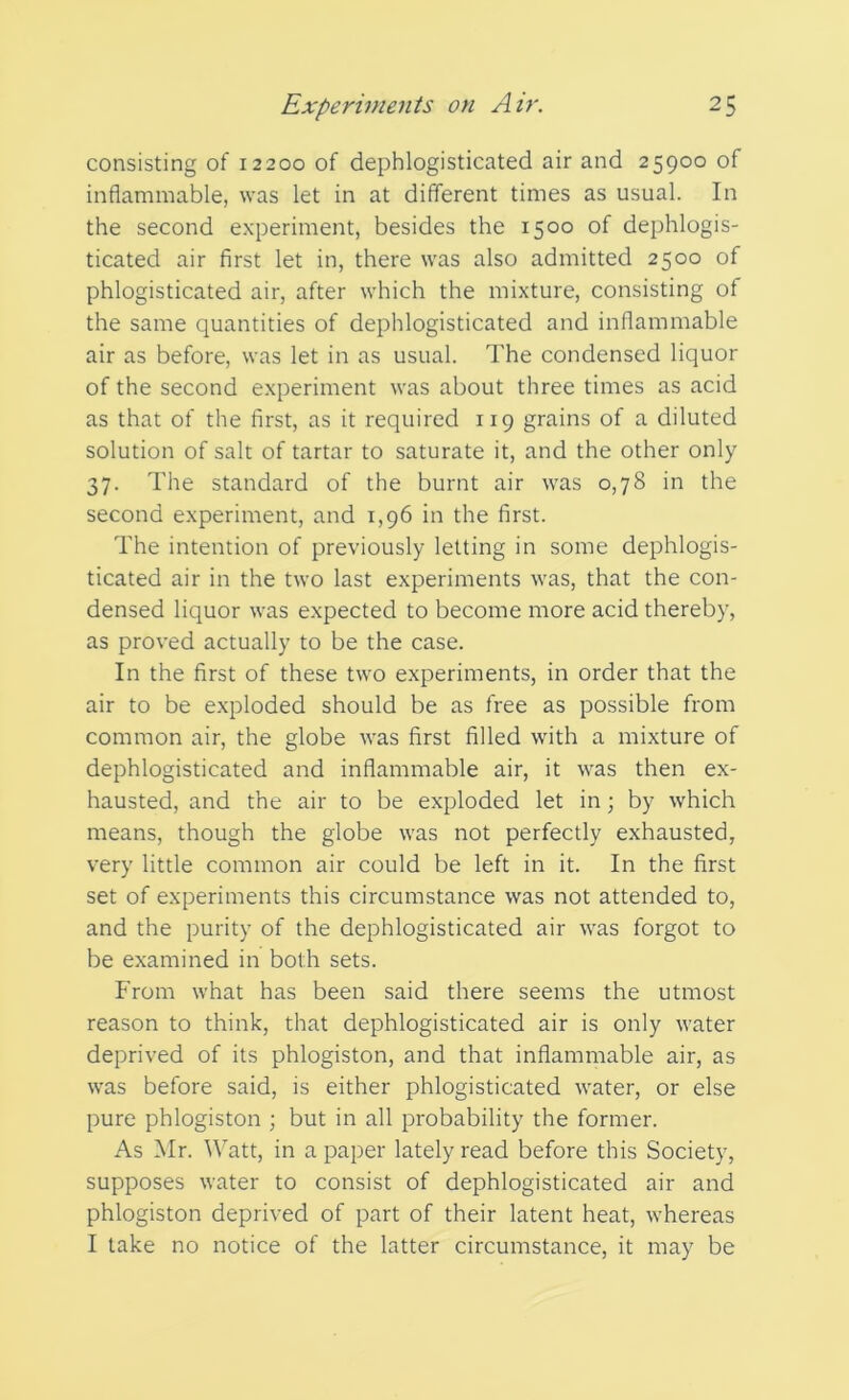 consisting of 12200 of dephlogisticated air and 25900 of inflammable, was let in at different times as usual. In the second experiment, besides the 1500 of dephlogis- ticated air first let in, there was also admitted 2500 of phlogisticated air, after which the mixture, consisting of the same quantities of dephlogisticated and inflammable air as before, was let in as usual. The condensed liquor of the second experiment was about three times as acid as that of the first, as it required 119 grains of a diluted solution of salt of tartar to saturate it, and the other only 37. The standard of the burnt air was 0,78 in the second experiment, and 1,96 in the first. The intention of previously letting in some dephlogis- ticated air in the two last experiments was, that the con- densed liquor was expected to become more acid thereby, as proved actually to be the case. In the first of these two experiments, in order that the air to be exploded should be as free as possible from common air, the globe was first filled with a mixture of dephlogisticated and inflammable air, it was then ex- hausted, and the air to be exploded let in; by which means, though the globe was not perfectly exhausted, very little common air could be left in it. In the first set of experiments this circumstance was not attended to, and the purity of the dephlogisticated air was forgot to be examined in both sets. From what has been said there seems the utmost reason to think, that dephlogisticated air is only water deprived of its phlogiston, and that inflammable air, as was before said, is either phlogisticated water, or else pure phlogiston ; but in all probability the former. As Mr. Watt, in a paper lately read before this Society, supposes water to consist of dephlogisticated air and phlogiston deprived of part of their latent heat, whereas I take no notice of the latter circumstance, it may be