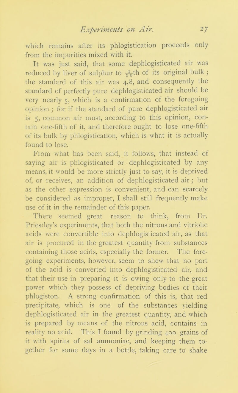 which remains after its phlogistication proceeds only from the impurities mixed with it. It was just said, that some dephlogisticated air was reduced by liver of sulphur to -g^th of its original bulk ; the standard of this air was 4,8, and consequently the standard of perfectly pure dephlogisticated air should be very nearly 5, which is a confirmation of the foregoing opinion ; for if the standard of pure dephlogisticated air is 5, common air must, according to this opinion, con- tain one-fifth of it, and therefore ought to lose one-fifth of its bulk by phlogistication, which is what it is actually found to lose. From what has been said, it follows, that instead of saying air is phlogisticated or dephlogisticated by any means, it would be more strictly just to say, it is deprived of, or receives, an addition of dephlogisticated air; but as the other expression is convenient, and can scarcely be considered as improper, I shall still frequently make use of it in the remainder of this paper. There seemed great reason to think, from Dr. Priestley’s experiments, that both the nitrous and vitriolic acids were convertible into dephlogisticated air, as that air is procured in the greatest quantity from substances containing those acids, especially the former. The fore- going experiments, however, seem to shew that no part of the acid is converted into dephlogisticated air, and that their use in preparing it is owing only to the great power which they possess of depriving bodies of their phlogiston. A strong confirmation of this is, that red precipitate, which is one of the substances yielding dephlogisticated air in the greatest quantity, and which is prepared by means of the nitrous acid, contains in reality no acid. This I found by grinding 400 grains of it with spirits of sal ammoniac, and keeping them to- gether for some days in a bottle, taking care to shake