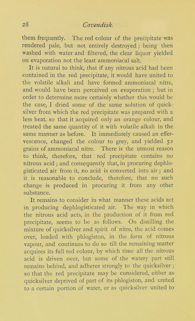 them frequently. The red colour of the precipitate was rendered pale, but not entirely destroyed ; being then washed with water and filtered, the clear liquor yielded on evaporation not the least ammoniacal salt. It is natural to think, that if any nitrous acid had been contained in the red precipitate, it would have united to the volatile alkali and have formed ammoniacal nitre, and would have been perceived on evaporation ; but in order to determine more certainly whether this would be the case, I dried some of the same solution of quick- silver from which the red precipitate was prepared with a less heat, so that it acquired only an orange colour, and treated the same quantity of it with volatile alkali in the same manner as before. It immediately caused an effer- vescence, changed the colour to grey, and yielded 52 grains of ammoniacal nitre. There is the utmost reason to think, therefore, that red precipitate contains no nitrous acid ; and consequently that, in procuring dephlo- gisticated air from it, no acid is converted into air ; and it is reasonable to conclude, therefore, that no such change is produced in procuring it from any other substance. It remains to consider in what manner these acids act in producing dephlogisticated air. The way in which the nitrous acid acts, in the production of it from red precipitate, seems to be as follows. On distilling the mixture of quicksilver and spirit of nitre, the acid comes over, loaded with phlogiston, in the form of nitrous vapour, and continues to do so till the remaining matter acquires its full red colour, by which time all the nitrous acid is driven over, but some of the watery part still remains behind, and adheres strongly to the quicksilver ; so that the red precipitate may be considered, either as quicksilver deprived of part of its phlogiston, and united to a certain portion of water, or as quicksilver united to