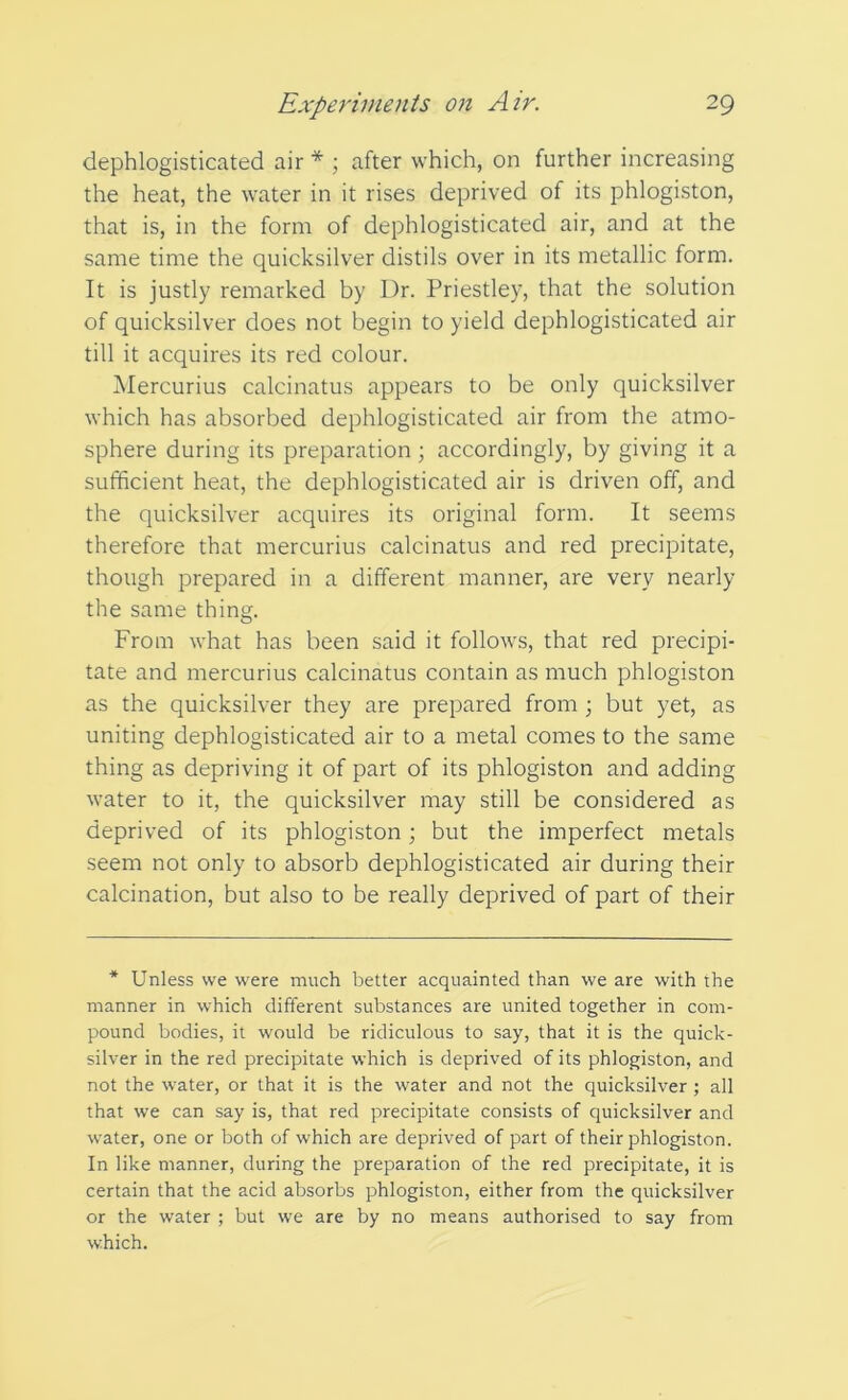 dephlogisticated air * ; after which, on further increasing the heat, the water in it rises deprived of its phlogiston, that is, in the form of dephlogisticated air, and at the same time the quicksilver distils over in its metallic form. It is justly remarked by Dr. Priestley, that the solution of quicksilver does not begin to yield dephlogisticated air till it acquires its red colour. Mercurius calcinatus appears to be only quicksilver which has absorbed dephlogisticated air from the atmo- sphere during its preparation ; accordingly, by giving it a sufficient heat, the dephlogisticated air is driven off, and the quicksilver acquires its original form. It seems therefore that mercurius calcinatus and red precipitate, though prepared in a different manner, are very nearly the same thing. From what has been said it follows, that red precipi- tate and mercurius calcinatus contain as much phlogiston as the quicksilver they are prepared from ; but yet, as uniting dephlogisticated air to a metal comes to the same thing as depriving it of part of its phlogiston and adding water to it, the quicksilver may still be considered as deprived of its phlogiston; but the imperfect metals seem not only to absorb dephlogisticated air during their calcination, but also to be really deprived of part of their * Unless we were much better acquainted than we are with the manner in which different substances are united together in com- pound bodies, it would be ridiculous to say, that it is the quick- silver in the red precipitate which is deprived of its phlogiston, and not the water, or that it is the water and not the quicksilver ; all that we can say is, that red precipitate consists of quicksilver and water, one or both of which are deprived of part of their phlogiston. In like manner, during the preparation of the red precipitate, it is certain that the acid absorbs phlogiston, either from the quicksilver or the water ; but we are by no means authorised to say from which.