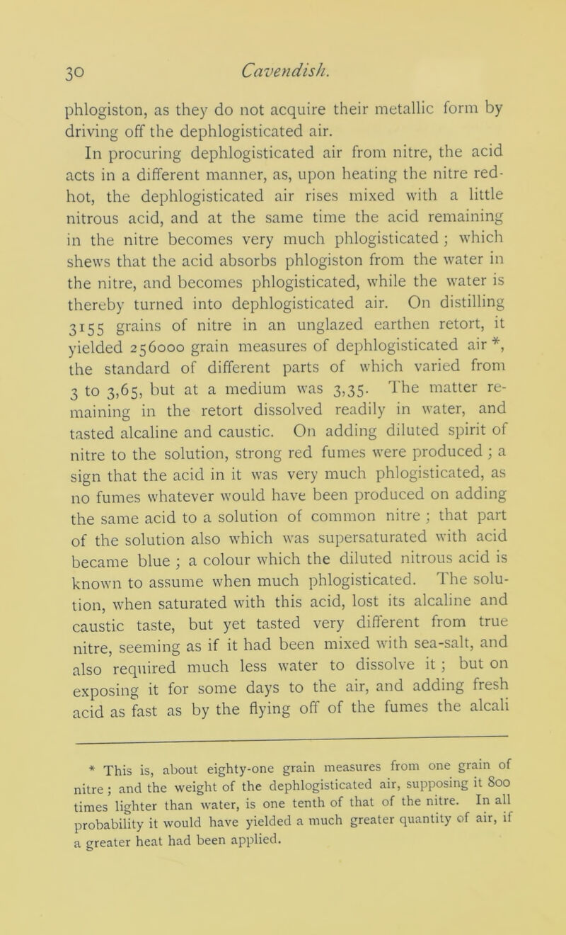 phlogiston, as they do not acquire their metallic form by driving off the dephlogisticated air. In procuring dephlogisticated air from nitre, the acid acts in a different manner, as, upon heating the nitre red- hot, the dephlogisticated air rises mixed with a little nitrous acid, and at the same time the acid remaining in the nitre becomes very much phlogisticated ; which shews that the acid absorbs phlogiston from the water in the nitre, and becomes phlogisticated, while the water is thereby turned into dephlogisticated air. On distilling 3155 grains of nitre in an unglazed earthen retort, it yielded 256000 grain measures of dephlogisticated air*, the standard of different parts of which varied from 3 to 3,65, but at a medium was 3,35. The matter re- maining in the retort dissolved readily in water, and tasted alcaline and caustic. On adding diluted spirit of nitre to the solution, strong red fumes were produced; a sign that the acid in it was very much phlogisticated, as no fumes whatever would have been produced on adding the same acid to a solution of common nitre ; that part of the solution also which was supersaturated with acid became blue ; a colour which the diluted nitrous acid is known to assume when much phlogisticated. The solu- tion, when saturated with this acid, lost its alcaline and caustic taste, but yet tasted very different from true nitre, seeming as if it had been mixed with sea-salt, and also required much less water to dissolve it ; but on exposing it for some days to the air, and adding fresh acid as fast as by the flying off of the fumes the alcali * This is, about eighty-one grain measures from one grain of nitre ; and the weight of the dephlogisticated air, supposing it Soo times lighter than water, is one tenth of that of the nitre. In all probability it would have yielded a much greater quantity of air, if a greater heat had been applied.