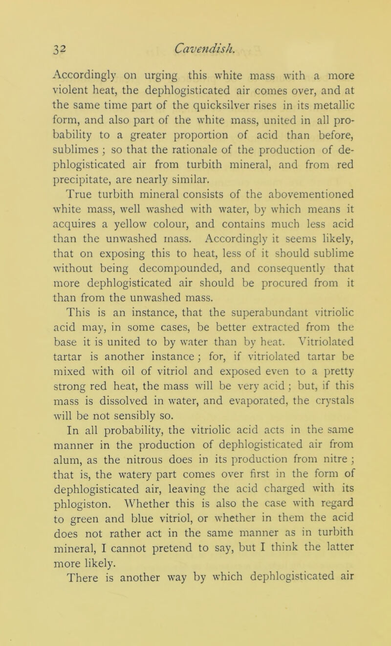 Accordingly on urging this white mass with a more violent heat, the dephlogisticated air comes over, and at the same time part of the quicksilver rises in its metallic form, and also part of the white mass, united in all pro- bability to a greater proportion of acid than before, sublimes ; so that the rationale of the production of de- phlogisticated air from turbith mineral, and from red precipitate, are nearly similar. True turbith mineral consists of the abovementioned white mass, well washed with water, by which means it acquires a yellow colour, and contains much less acid than the unwashed mass. Accordingly it seems likely, that on exposing this to heat, less of it should sublime without being decompounded, and consequently that more dephlogisticated air should be procured from it than from the unwashed mass. This is an instance, that the superabundant vitriolic acid may, in some cases, be better extracted from the base it is united to by water than by heat. Vitriolated tartar is another instance; for, if vitriolated tartar be mixed with oil of vitriol and exposed even to a pretty strong red heat, the mass will be very acid ; but, if this mass is dissolved in water, and evaporated, the crystals will be not sensibly so. In all probability, the vitriolic acid acts in the same manner in the production of dephlogisticated air from alum, as the nitrous does in its production from nitre ; that is, the watery part comes over first in the form of dephlogisticated air, leaving the acid charged with its phlogiston. Whether this is also the case with regard to green and blue vitriol, or whether in them the acid does not rather act in the same manner as in turbith mineral, I cannot pretend to say, but I think the latter more likely. There is another way by which dephlogisticated air