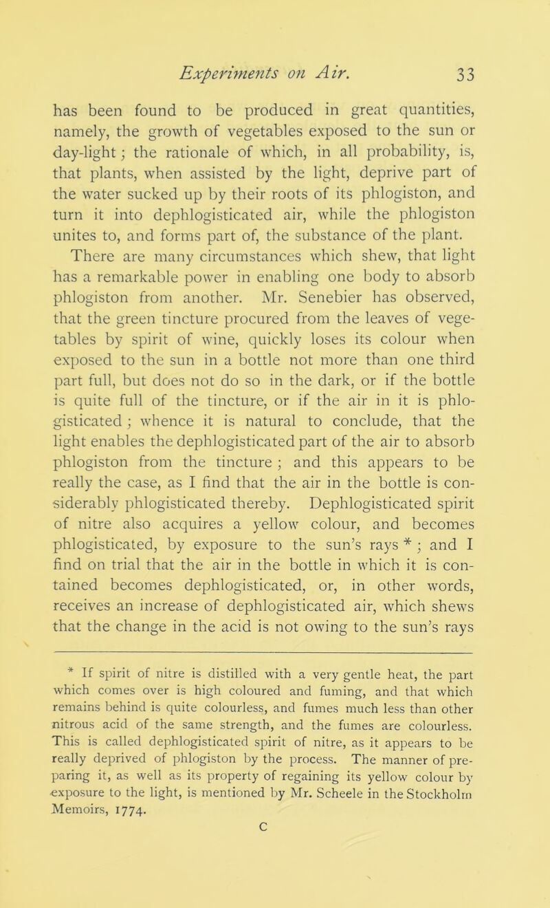 has been found to be produced in great quantities, namely, the growth of vegetables exposed to the sun or day-light; the rationale of which, in all probability, is, that plants, when assisted by the light, deprive part of the water sucked up by their roots of its phlogiston, and turn it into dephlogisticated air, while the phlogiston unites to, and forms part of, the substance of the plant. There are many circumstances which shew, that light has a remarkable power in enabling one body to absorb phlogiston from another. Mr. Senebier has observed, that the green tincture procured from the leaves of vege- tables by spirit of wine, quickly loses its colour when exposed to the sun in a bottle not more than one third part full, but does not do so in the dark, or if the bottle is quite full of the tincture, or if the air in it is phlo- gisticated ; whence it is natural to conclude, that the light enables the dephlogisticated part of the air to absorb phlogiston from the tincture ; and this appears to be really the case, as I find that the air in the bottle is con- siderably phlogisticated thereby. Dephlogisticated spirit of nitre also acquires a yellow colour, and becomes phlogisticated, by exposure to the sun’s rays * ; and I find on trial that the air in the bottle in which it is con- tained becomes dephlogisticated, or, in other words, receives an increase of dephlogisticated air, which shews that the change in the acid is not owing to the sun’s rays * If spirit of nitre is distilled with a very gentle heat, the part which comes over is high coloured and fuming, and that which remains behind is quite colourless, and fumes much less than other nitrous acid of the same strength, and the fumes are colourless. This is called dephlogisticated spirit of nitre, as it appears to be really deprived of phlogiston by the process. The manner of pre- paring it, as well as its property of regaining its yellow colour by ■exposure to the light, is mentioned by Mr. Scheele in the Stockholm Memoirs, 1774. C