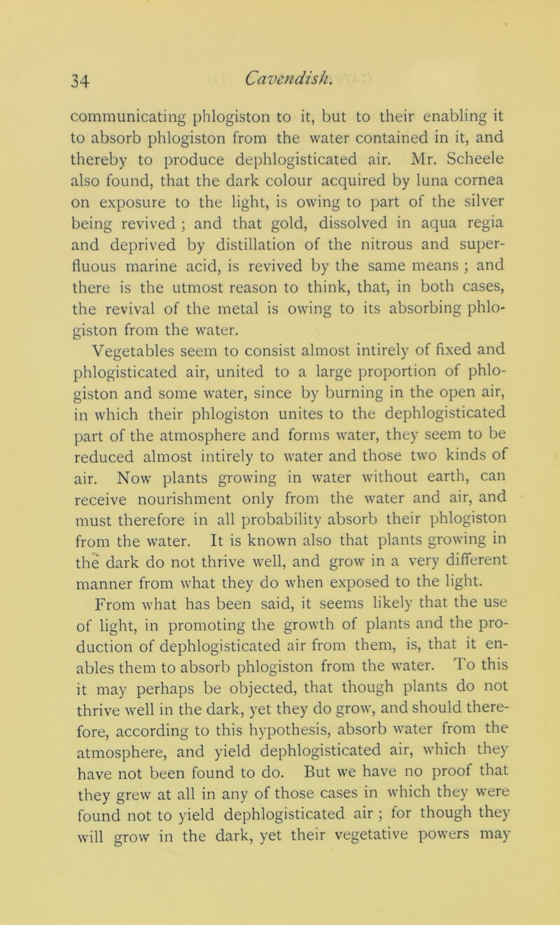 communicating phlogiston to it, but to their enabling it to absorb phlogiston from the water contained in it, and thereby to produce dephlogisticated air. Mr. Scheele also found, that the dark colour acquired by luna cornea on exposure to the light, is owing to part of the silver being revived ; and that gold, dissolved in aqua regia and deprived by distillation of the nitrous and super- fluous marine acid, is revived by the same means ; and there is the utmost reason to think, that, in both cases, the revival of the metal is owing to its absorbing phlo- giston from the water. Vegetables seem to consist almost intirely of fixed and phlogisticated air, united to a large proportion of phlo- giston and some water, since by burning in the open air, in which their phlogiston unites to the dephlogisticated part of the atmosphere and forms water, they seem to be reduced almost intirely to water and those two kinds of air. Now plants growing in water without earth, can receive nourishment only from the water and air, and must therefore in all probability absorb their phlogiston from the water. It is known also that plants growing in the dark do not thrive well, and grow in a very different manner from what they do when exposed to the light. From what has been said, it seems likely that the use of light, in promoting the growth of plants and the pro- duction of dephlogisticated air from them, is, that it en- ables them to absorb phlogiston from the water. To this it may perhaps be objected, that though plants do not thrive well in the dark, yet they do grow, and should there- fore, according to this hypothesis, absorb water from the atmosphere, and yield dephlogisticated air, which they have not been found to do. But we have no proof that they grew at all in any of those cases in which they were found not to yield dephlogisticated air ; for though they will grow in the dark, yet their vegetative powers may