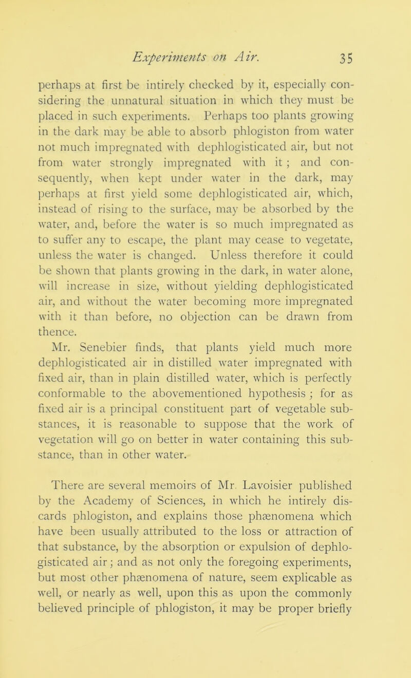 perhaps at first be intirely checked by it, especially con- sidering the unnatural situation in which they must be placed in such experiments. Perhaps too plants growing in the dark may be able to absorb phlogiston from water not much impregnated with dephlogisticated air, but not from water strongly impregnated with it ; and con- sequently, when kept under water in the dark, may perhaps at first yield some dephlogisticated air, which, instead of rising to the surface, may be absorbed by the water, and, before the water is so much impregnated as to suffer any to escape, the plant may cease to vegetate, unless the water is changed. Unless therefore it could be shown that plants growing in the dark, in water alone, will increase in size, without yielding dephlogisticated air, and without the water becoming more impregnated with it than before, no objection can be drawn from thence. Mr. Senebier finds, that plants yield much more dephlogisticated air in distilled water impregnated with fixed air, than in plain distilled water, which is perfectly conformable to the abovementioned hypothesis ; for as fixed air is a principal constituent part of vegetable sub- stances, it is reasonable to suppose that the work of vegetation will go on better in water containing this sub- stance, than in other water. There are several memoirs of Mr Lavoisier published by the Academy of Sciences, in which he intirely dis- cards phlogiston, and explains those phaenomena which have been usually attributed to the loss or attraction of that substance, by the absorption or expulsion of dephlo- gisticated air; and as not only the foregoing experiments, but most other phaenomena of nature, seem explicable as well, or nearly as well, upon this as upon the commonly believed principle of phlogiston, it may be proper briefly