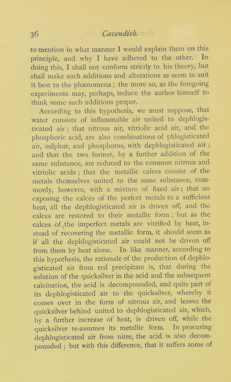 to mention in what manner I would explain them on this principle, and why I have adhered to the other. In doing this, I shall not conform strictly to his theory, but shall make such additions and alterations as seem to suit it best to the phsenomena; the more so, as the foregoing experiments may, perhaps, induce the author himself to think some such additions proper. According to this hypothesis, we must suppose, that water consists of inflammable air united to dephlogis- ticated air ; that nitrous air, vitriolic acid air, and the phosphoric acid, are also combinations of phlogisticated air, sulphur, and phosphorus, with dephlogisticated air ; and that the two former, by a further addition of the same substance, are reduced to the common nitrous and vitriolic acids ; that the metallic calces consist of the metals themselves united to the same substance, com- monly, however, with a mixture of fixed air; that on exposing the calces of the perfect metals to a sufficient heat, all the dephlogisticated air is driven off, and the calces are restored to their metallic form ; but as the calces of .the imperfect metals are vitrified by heat, in- stead of recovering the metallic form, it should seem as if all the dephlogisticated air could not be driven off from them by heat alone. In like manner, according to this hypothesis, the rationale of the production of dephlo- gisticated air from red precipitate is, that during the solution of the quicksilver in the acid and the subsequent calcination, the acid is decompounded, and quits part of its dephlogisticated air to the quicksilver, whereby it comes over in the form of nitrous air, and leaves the quicksilver behind united to dephlogisticated air, which, by a further increase of heat, is driven off, while the quicksilver re-assumes its metallic form. In procuring dephlogisticated air from nitre, the acid is also decom- pounded ; but with this difference, that it suffers some of