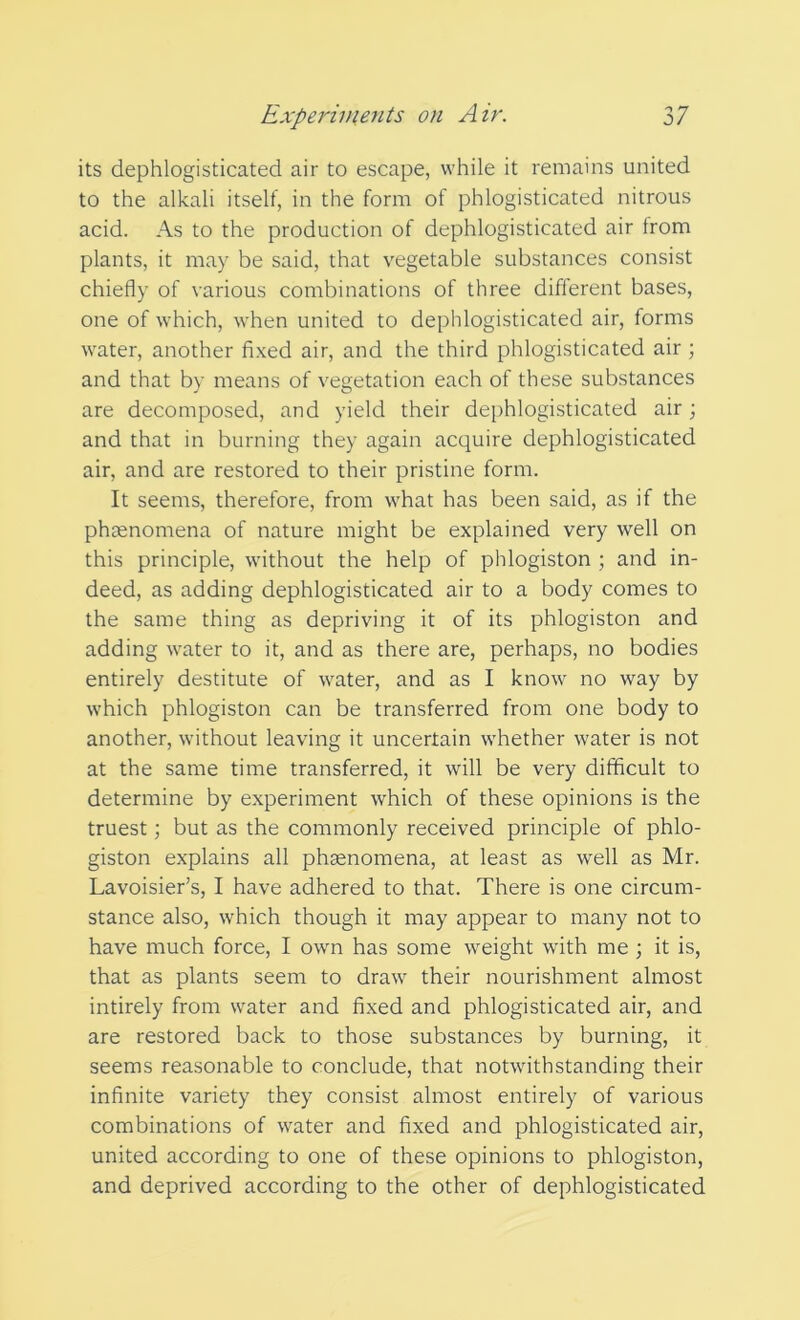 its dephlogisticated air to escape, while it remains united to the alkali itself, in the form of phlogisticated nitrous acid. As to the production of dephlogisticated air from plants, it may be said, that vegetable substances consist chiefly of various combinations of three different bases, one of which, when united to dephlogisticated air, forms water, another fixed air, and the third phlogisticated air ; and that by means of vegetation each of these substances are decomposed, and yield their dephlogisticated air; and that in burning they again acquire dephlogisticated air, and are restored to their pristine form. It seems, therefore, from what has been said, as if the phenomena of nature might be explained very well on this principle, without the help of phlogiston ; and in- deed, as adding dephlogisticated air to a body comes to the same thing as depriving it of its phlogiston and adding water to it, and as there are, perhaps, no bodies entirely destitute of water, and as I know no way by which phlogiston can be transferred from one body to another, without leaving it uncertain whether water is not at the same time transferred, it will be very difficult to determine by experiment which of these opinions is the truest; but as the commonly received principle of phlo- giston explains all phaenomena, at least as well as Mr. Lavoisier’s, I have adhered to that. There is one circum- stance also, which though it may appear to many not to have much force, I own has some weight with me ; it is, that as plants seem to draw their nourishment almost intirely from water and fixed and phlogisticated air, and are restored back to those substances by burning, it seems reasonable to conclude, that notwithstanding their infinite variety they consist almost entirely of various combinations of water and fixed and phlogisticated air, united according to one of these opinions to phlogiston, and deprived according to the other of dephlogisticated