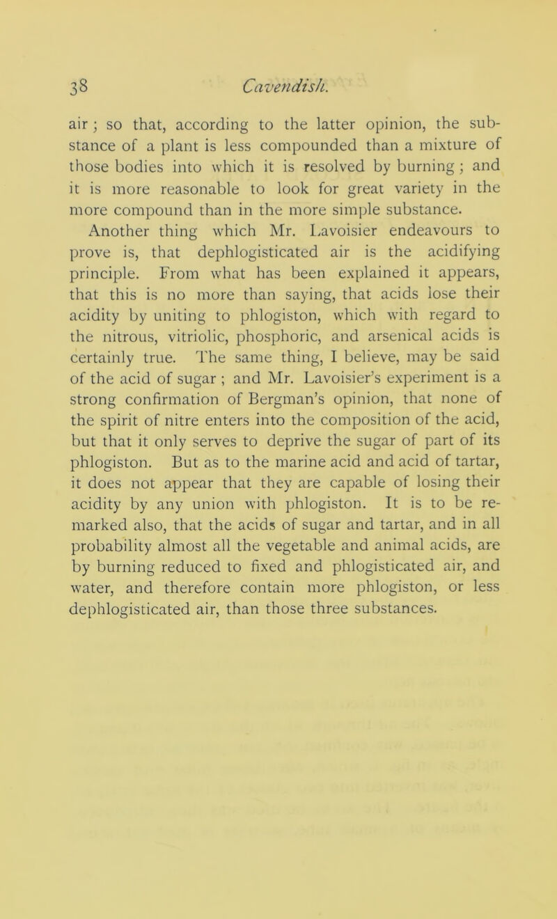 air; so that, according to the latter opinion, the sub- stance of a plant is less compounded than a mixture of those bodies into which it is resolved by burning ; and it is more reasonable to look for great variety in the more compound than in the more simple substance. Another thing which Mr. Lavoisier endeavours to prove is, that dephlogisticated air is the acidifying principle. From what has been explained it appears, that this is no more than saying, that acids lose their acidity by uniting to phlogiston, which with regard to the nitrous, vitriolic, phosphoric, and arsenical acids is certainly true. The same thing, I believe, may be said of the acid of sugar ; and Mr. Lavoisier’s experiment is a strong confirmation of Bergman’s opinion, that none of the spirit of nitre enters into the composition of the acid, but that it only serves to deprive the sugar of part of its phlogiston. But as to the marine acid and acid of tartar, it does not appear that they are capable of losing their acidity by any union with phlogiston. It is to be re- marked also, that the acids of sugar and tartar, and in all probability almost all the vegetable and animal acids, are by burning reduced to fixed and phlogisticated air, and water, and therefore contain more phlogiston, or less dephlogisticated air, than those three substances.