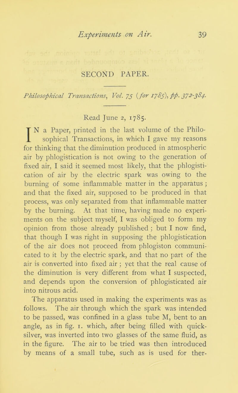 SECOND PAPER. Philosophical Transactions, Vol. 73 {for 1785), pp. 372-384. Read June 2, 1785. IN a Paper, printed in the last volume of the Philo- sophical Transactions, in which I gave my reasons for thinking that the diminution produced in atmospheric air by phlogistication is not owing to the generation of fixed air, I said it seemed most likely, that the phlogisti- cation of air by the electric spark was owing to the burning of some inflammable matter in the apparatus ; and that the fixed air, supposed to be produced in that process, was only separated from that inflammable matter by the burning. At that time, having made no experi- ments on the subject myself, I was obliged to form my opinion from those already published ; but I now find, that though I was right in supposing the phlogistication of the air does not proceed from phlogiston communi- cated to it by the electric spark, and that no part of the air is converted into fixed air; yet that the real cause of the diminution is very different from what I suspected, and depends upon the conversion of phlogisticated air into nitrous acid. The apparatus used in making the experiments was as follows. The air through which the spark was intended to be passed, was confined in a glass tube M, bent to an angle, as in fig. 1. which, after being filled with quick- silver, was inverted into two glasses of the same fluid, as in the figure. The air to be tried was then introduced by means of a small tube, such as is used for ther-