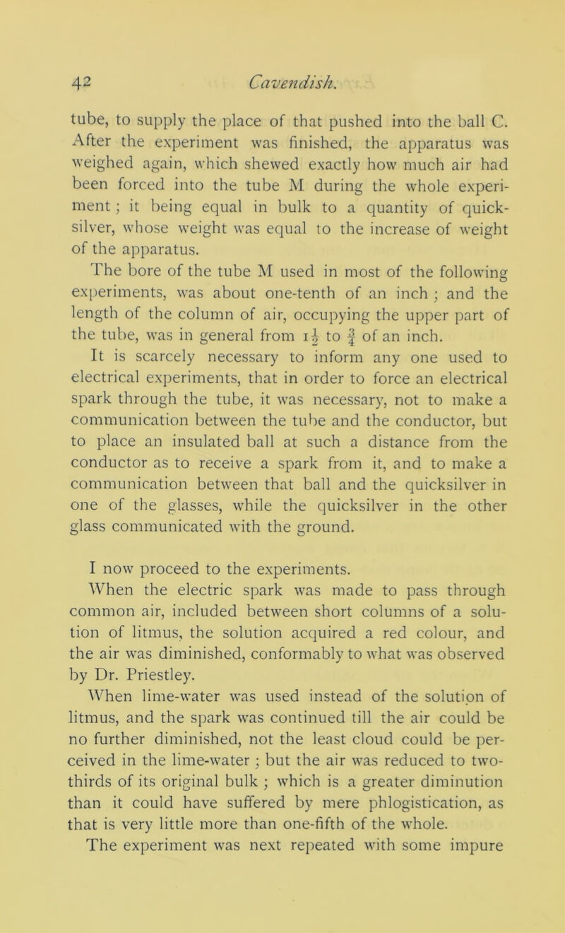 tube, to supply the place of that pushed into the ball C. After the experiment was finished, the apparatus was weighed again, which shewed exactly how much air had been forced into the tube M during the whole experi- ment ; it being equal in bulk to a quantity of quick- silver, whose weight was equal to the increase of weight of the apparatus. The bore of the tube M used in most of the following experiments, was about one-tenth of an inch ; and the length of the column of air, occupying the upper part of the tube, was in general from i-A to | of an inch. It is scarcely necessary to inform any one used to electrical experiments, that in order to force an electrical spark through the tube, it was necessary, not to make a communication between the tube and the conductor, but to place an insulated ball at such a distance from the conductor as to receive a spark from it, and to make a communication between that ball and the quicksilver in one of the glasses, while the quicksilver in the other glass communicated with the ground. I now proceed to the experiments. When the electric spark was made to pass through common air, included between short columns of a solu- tion of litmus, the solution acquired a red colour, and the air was diminished, conformably to what was observed by Dr. Priestley. When lime-water was used instead of the solution of litmus, and the spark was continued till the air could be no further diminished, not the least cloud could be per- ceived in the lime-water ; but the air was reduced to two- thirds of its original bulk ; which is a greater diminution than it could have suffered by mere phlogistication, as that is very little more than one-fifth of the whole. The experiment was next repeated with some impure