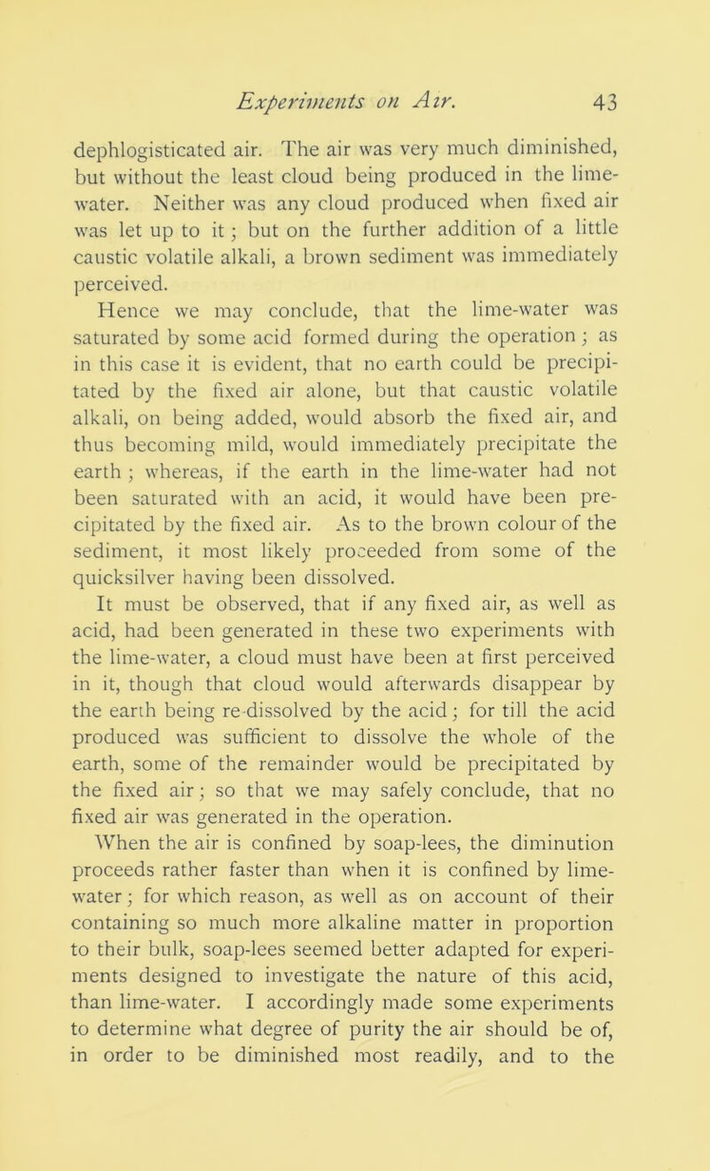 dephlogisticated air. The air was very much diminished, but without the least cloud being produced in the lime- water. Neither was any cloud produced when fixed air was let up to it; but on the further addition of a little caustic volatile alkali, a brown sediment was immediately perceived. Hence we may conclude, that the lime-water was saturated by some acid formed during the operation; as in this case it is evident, that no earth could be precipi- tated by the fixed air alone, but that caustic volatile alkali, on being added, would absorb the fixed air, and thus becoming mild, would immediately precipitate the earth ; whereas, if the earth in the lime-water had not been saturated with an acid, it would have been pre- cipitated by the fixed air. As to the brown colour of the sediment, it most likely proceeded from some of the quicksilver having been dissolved. It must be observed, that if any fixed air, as well as acid, had been generated in these two experiments with the lime-water, a cloud must have been at first perceived in it, though that cloud would afterwards disappear by the earth being re-dissolved by the acid; for till the acid produced was sufficient to dissolve the whole of the earth, some of the remainder would be precipitated by the fixed air; so that we may safely conclude, that no fixed air was generated in the operation. When the air is confined by soap-lees, the diminution proceeds rather faster than when it is confined by lime- water ; for which reason, as well as on account of their containing so much more alkaline matter in proportion to their bulk, soap-lees seemed better adapted for experi- ments designed to investigate the nature of this acid, than lime-water. I accordingly made some experiments to determine what degree of purity the air should be of, in order to be diminished most readily, and to the