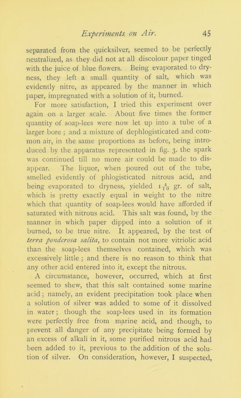 separated from the quicksilver, seemed to be perfectly neutralized, as they did not at all discolour paper tinged with the juice of blue flowers. Being evaporated to dry- ness, they left a small quantity of salt, which was evidently nitre, as appeared by the manner in which paper, impregnated with a solution of it, burned. For more satisfaction, I tried this experiment over again on a larger scale. About five times the former quantity of soap-lees were now let up into a tube of a larger bore ; and a mixture of dephlogisticated and com- mon air, in the same proportions as before, being intro- duced by the apparatus represented in fig. 3. the spark was continued till no more air could be made to dis- appear. The liquor, when poured out of the tube, smelled evidently of phlogisticated nitrous acid, and being evaporated to dryness, yielded iyy gr. of salt, which is pretty exactly equal in weight to the nitre which that quantity of soap-lees would have afforded if saturated with nitrous acid. This salt was found, by the manner in which paper dipped into a solution of it burned, to be true nitre. It appeared, by the test of terra ponderosa salita, to contain not more vitriolic acid than the soap-lees themselves contained, which was excessively little ; and there is no reason to think that any other acid entered into it, except the nitrous. A circumstance, however, occurred, which at first seemed to shew, that this salt contained some marine acid; namely, an evident precipitation took place when a solution of silver was added to some of it dissolved in water; though the soap-lees used in its formation were perfectly free from marine acid, and though, to prevent all danger of any precipitate being formed by an excess of alkali in it, some purified nitrous acid had been added to it, previous to the addition of the solu- tion of silver. On consideration, however, I suspected,