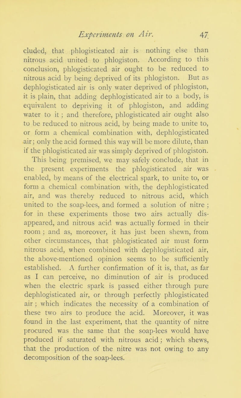 eluded, that phlogisticated air is nothing else than nitrous acid united to phlogiston. According to this conclusion, phlogisticated air ought to be reduced to nitrous acid by being deprived of its phlogiston. But as dephlogisticated air is only water deprived of phlogiston, it is plain, that adding dephlogisticated air to a body, is equivalent to depriving it of phlogiston, and adding water to it; and therefore, phlogisticated air ought also to be reduced to nitrous acid, by being made to unite to, or form a chemical combination with, dephlogisticated air; only the acid formed this way will be more dilute, than if the phlogisticated air was simply deprived of phlogiston. This being premised, we may safely conclude, that in the present experiments the phlogisticated air was enabled, by means of the electrical spark, to unite to, or form a chemical combination with, the dephlogisticated air, and was thereby reduced to nitrous acid, which united to the soap-lees, and formed a solution of nitre ; for in these experiments those two airs actually dis- appeared, and nitrous acid was actually formed in their room ; and as, moreover, it has just been shewn, from other circumstances, that phlogisticated air must form nitrous acid, when combined with dephlogisticated air, the above-mentioned opinion seems to be sufficiently established. A further confirmation of it is, that, as far as I can perceive, no diminution of air is produced when the electric spark is passed either through pure dephlogisticated air, or through perfectly phlogisticated air ; which indicates the necessity of a combination of these two airs to produce the acid. Moreover, it was found in the last experiment, that the quantity of nitre procured was the same that the soap-lees would have produced if saturated with nitrous acid; which shews, that the production of the nitre was not owing to any decomposition of the soap-lees.