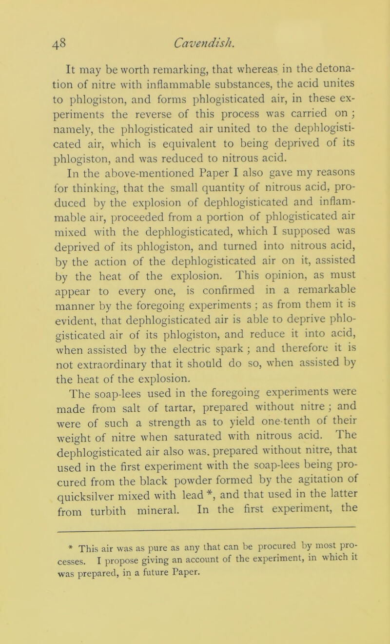 It may be worth remarking, that whereas in the detona- tion of nitre with inflammable substances, the acid unites to phlogiston, and forms phlogisticated air, in these ex- periments the reverse of this process was carried on ; namely, the phlogisticated air united to the dephlogisti- cated air, which is equivalent to being deprived of its phlogiston, and was reduced to nitrous acid. In the above-mentioned Paper I also gave my reasons for thinking, that the small quantity of nitrous acid, pro- duced by the explosion of dephlogisticated and inflam- mable air, proceeded from a portion of phlogisticated air mixed with the dephlogisticated, which I supposed was deprived of its phlogiston, and turned into nitrous acid, by the action of the dephlogisticated air on it, assisted by the heat of the explosion. This opinion, as must appear to every one, is confirmed in a remarkable manner by the foregoing experiments ; as from them it is evident, that dephlogisticated air is able to deprive phlo- gisticated air of its phlogiston, and reduce it into acid, when assisted by the electric spark ; and therefore it is not extraordinary that it should do so, when assisted by the heat of the explosion. The soap-lees used in the foregoing experiments were made from salt of tartar, prepared without nitre ; and were of such a strength as to yield one-tenth of their weight of nitre when saturated with nitrous acid. The dephlogisticated air also was. prepared without nitre, that used in the first experiment with the soap-lees being pro- cured from the black powder formed by the agitation of quicksilver mixed with lead *, and that used in the latter from turbith mineral. In the first experiment, the * This air was as pure as any that can be procured by most pro- cesses. I propose giving an account of the experiment, in which it was prepared, in a future Paper.