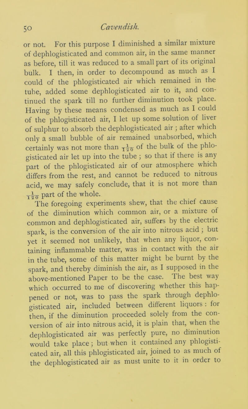 or not. For this purpose I diminished a similar mixture of dephlogisticated and common air, in the same manner as before, till it was reduced to a small part of its original bulk. I then, in order to decompound as much as I could of the phlogisticated air which remained in the tube, added some dephlogisticated air to it, and con- tinued the spark till no further diminution took place. Having by these means condensed as much as I could of the phlogisticated air, I let up some solution of liver of sulphur to absorb the dephlogisticated air ; after which only a small bubble of air remained unabsorbed, which certainly was not more than of the bulk of the phlo- gisticated air let up into the tube ; so that if there is any part of the phlogisticated air of our atmosphere which differs from the rest, and cannot be reduced to nitrous acid, we may safely conclude, that it is not more than part of the whole. The foregoing experiments shew, that the chief cause of the diminution which common air, or a mixture of common and dephlogisticated air, suffers by the electric spark, is the conversion of the air into nitrous acid ; but yet it seemed not unlikely, that when any liquor, con- taining inflammable matter, was in contact with the air in the tube, some of this matter might be burnt by the spark, and thereby diminish the air, as I supposed in the above-mentioned Paper to be the case. The best way which occurred to me of discovering whether this hap- pened or not, was to pass the spark through dephlo- gisticated air, included between different liquors : for then, if the diminution proceeded solely from the con- version of air into nitrous acid, it is plain that, when the dephlogisticated air was perfectly pure, no diminution would take place; but when it contained any phlogisti- cated air, all this phlogisticated air, joined to as much of the dephlogisticated air as must unite to it in order to