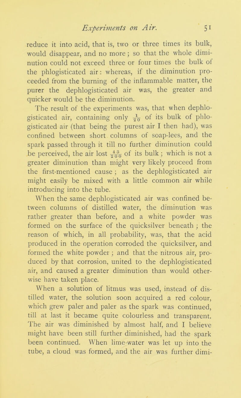 reduce it into acid, that is, two or three times its bulk, would disappear, and no more; so that the whole dimi- nution could not exceed three or four times the bulk of the phlogisticated air: whereas, if the diminution pro- ceeded from the burning of the inflammable matter, the purer the dephlogisticated air was, the greater and quicker would be the diminution. The result of the experiments was, that when dephlo- gisticated air, containing only °f its bulk of phlo- gisticated air (that being the purest air I then had), was confined between short columns of soap-lees, and the spark passed through it till no further diminution could be perceived, the air lost -~o3q of its bulk; which is not a greater diminution than might very likely proceed from the first-mentioned cause ; as the dephlogisticated air might easily be mixed with a little common air while introducing into the tube. When the same dephlogisticated air was confined be- tween columns of distilled water, the diminution was rather greater than before, and a white powder was formed on the surface of the quicksilver beneath ; the reason of which, in all probability, was, that the acid produced in the operation corroded the quicksilver, and formed the white powder ; and that the nitrous air, pro- duced by that corrosion, united to the dephlogisticated air, and caused a greater diminution than would other- wise have taken place. When a solution of litmus was used, instead of dis- tilled water, the solution soon acquired a red colour, which grew paler and paler as the spark was continued, till at last it became quite colourless and transparent. The air was diminished by almost half, and I believe might have been still further diminished, had the spark been continued. When lime-water was let up into the tube, a cloud was formed, and the air was further dimi-